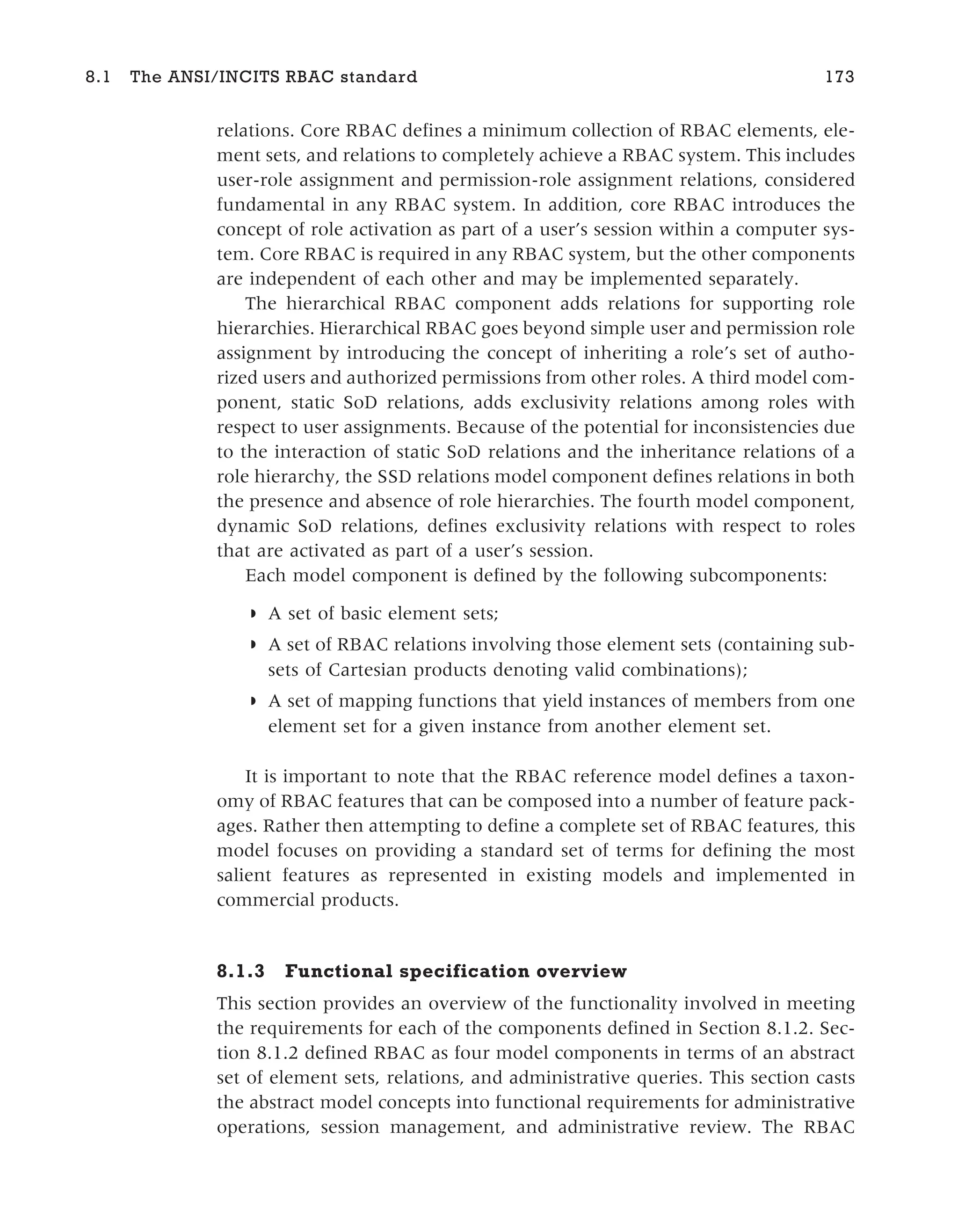 relations. Core RBAC defines a minimum collection of RBAC elements, ele-
ment sets, and relations to completely achieve a RBAC system. This includes
user-role assignment and permission-role assignment relations, considered
fundamental in any RBAC system. In addition, core RBAC introduces the
concept of role activation as part of a user’s session within a computer sys-
tem. Core RBAC is required in any RBAC system, but the other components
are independent of each other and may be implemented separately.
The hierarchical RBAC component adds relations for supporting role
hierarchies. Hierarchical RBAC goes beyond simple user and permission role
assignment by introducing the concept of inheriting a role’s set of autho-
rized users and authorized permissions from other roles. A third model com-
ponent, static SoD relations, adds exclusivity relations among roles with
respect to user assignments. Because of the potential for inconsistencies due
to the interaction of static SoD relations and the inheritance relations of a
role hierarchy, the SSD relations model component defines relations in both
the presence and absence of role hierarchies. The fourth model component,
dynamic SoD relations, defines exclusivity relations with respect to roles
that are activated as part of a user’s session.
Each model component is defined by the following subcomponents:
◗ A set of basic element sets;
◗ A set of RBAC relations involving those element sets (containing sub-
sets of Cartesian products denoting valid combinations);
◗ A set of mapping functions that yield instances of members from one
element set for a given instance from another element set.
It is important to note that the RBAC reference model defines a taxon-
omy of RBAC features that can be composed into a number of feature pack-
ages. Rather then attempting to define a complete set of RBAC features, this
model focuses on providing a standard set of terms for defining the most
salient features as represented in existing models and implemented in
commercial products.
8.1.3 Functional specification overview
This section provides an overview of the functionality involved in meeting
the requirements for each of the components defined in Section 8.1.2. Sec-
tion 8.1.2 defined RBAC as four model components in terms of an abstract
set of element sets, relations, and administrative queries. This section casts
the abstract model concepts into functional requirements for administrative
operations, session management, and administrative review. The RBAC
8.1 The ANSI/INCITS RBAC standard 173
 