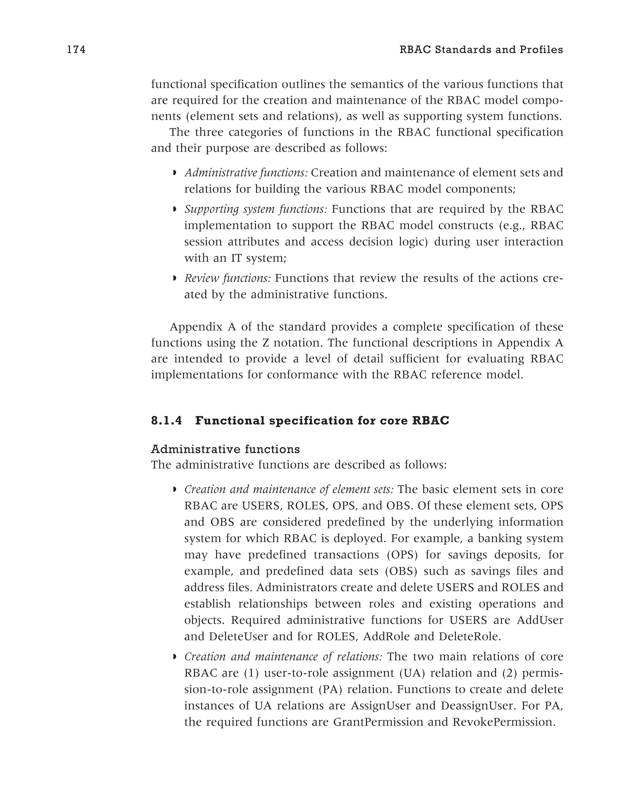 functional specification outlines the semantics of the various functions that
are required for the creation and maintenance of the RBAC model compo-
nents (element sets and relations), as well as supporting system functions.
The three categories of functions in the RBAC functional specification
and their purpose are described as follows:
◗ Administrative functions: Creation and maintenance of element sets and
relations for building the various RBAC model components;
◗ Supporting system functions: Functions that are required by the RBAC
implementation to support the RBAC model constructs (e.g., RBAC
session attributes and access decision logic) during user interaction
with an IT system;
◗ Review functions: Functions that review the results of the actions cre-
ated by the administrative functions.
Appendix A of the standard provides a complete specification of these
functions using the Z notation. The functional descriptions in Appendix A
are intended to provide a level of detail sufficient for evaluating RBAC
implementations for conformance with the RBAC reference model.
8.1.4 Functional specification for core RBAC
Administrative functions
The administrative functions are described as follows:
◗ Creation and maintenance of element sets: The basic element sets in core
RBAC are USERS, ROLES, OPS, and OBS. Of these element sets, OPS
and OBS are considered predefined by the underlying information
system for which RBAC is deployed. For example, a banking system
may have predefined transactions (OPS) for savings deposits, for
example, and predefined data sets (OBS) such as savings files and
address files. Administrators create and delete USERS and ROLES and
establish relationships between roles and existing operations and
objects. Required administrative functions for USERS are AddUser
and DeleteUser and for ROLES, AddRole and DeleteRole.
◗ Creation and maintenance of relations: The two main relations of core
RBAC are (1) user-to-role assignment (UA) relation and (2) permis-
sion-to-role assignment (PA) relation. Functions to create and delete
instances of UA relations are AssignUser and DeassignUser. For PA,
the required functions are GrantPermission and RevokePermission.
174 RBAC Standards and Profiles
 
