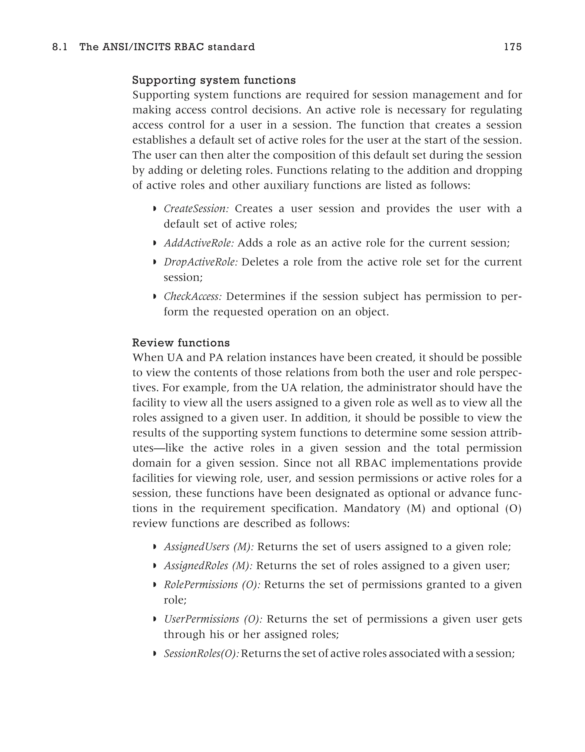 Supporting system functions
Supporting system functions are required for session management and for
making access control decisions. An active role is necessary for regulating
access control for a user in a session. The function that creates a session
establishes a default set of active roles for the user at the start of the session.
The user can then alter the composition of this default set during the session
by adding or deleting roles. Functions relating to the addition and dropping
of active roles and other auxiliary functions are listed as follows:
◗ CreateSession: Creates a user session and provides the user with a
default set of active roles;
◗ AddActiveRole: Adds a role as an active role for the current session;
◗ DropActiveRole: Deletes a role from the active role set for the current
session;
◗ CheckAccess: Determines if the session subject has permission to per-
form the requested operation on an object.
Review functions
When UA and PA relation instances have been created, it should be possible
to view the contents of those relations from both the user and role perspec-
tives. For example, from the UA relation, the administrator should have the
facility to view all the users assigned to a given role as well as to view all the
roles assigned to a given user. In addition, it should be possible to view the
results of the supporting system functions to determine some session attrib-
utes—like the active roles in a given session and the total permission
domain for a given session. Since not all RBAC implementations provide
facilities for viewing role, user, and session permissions or active roles for a
session, these functions have been designated as optional or advance func-
tions in the requirement specification. Mandatory (M) and optional (O)
review functions are described as follows:
◗ AssignedUsers (M): Returns the set of users assigned to a given role;
◗ AssignedRoles (M): Returns the set of roles assigned to a given user;
◗ RolePermissions (O): Returns the set of permissions granted to a given
role;
◗ UserPermissions (O): Returns the set of permissions a given user gets
through his or her assigned roles;
◗ SessionRoles(O): Returns the set of active roles associated with a session;
8.1 The ANSI/INCITS RBAC standard 175
 