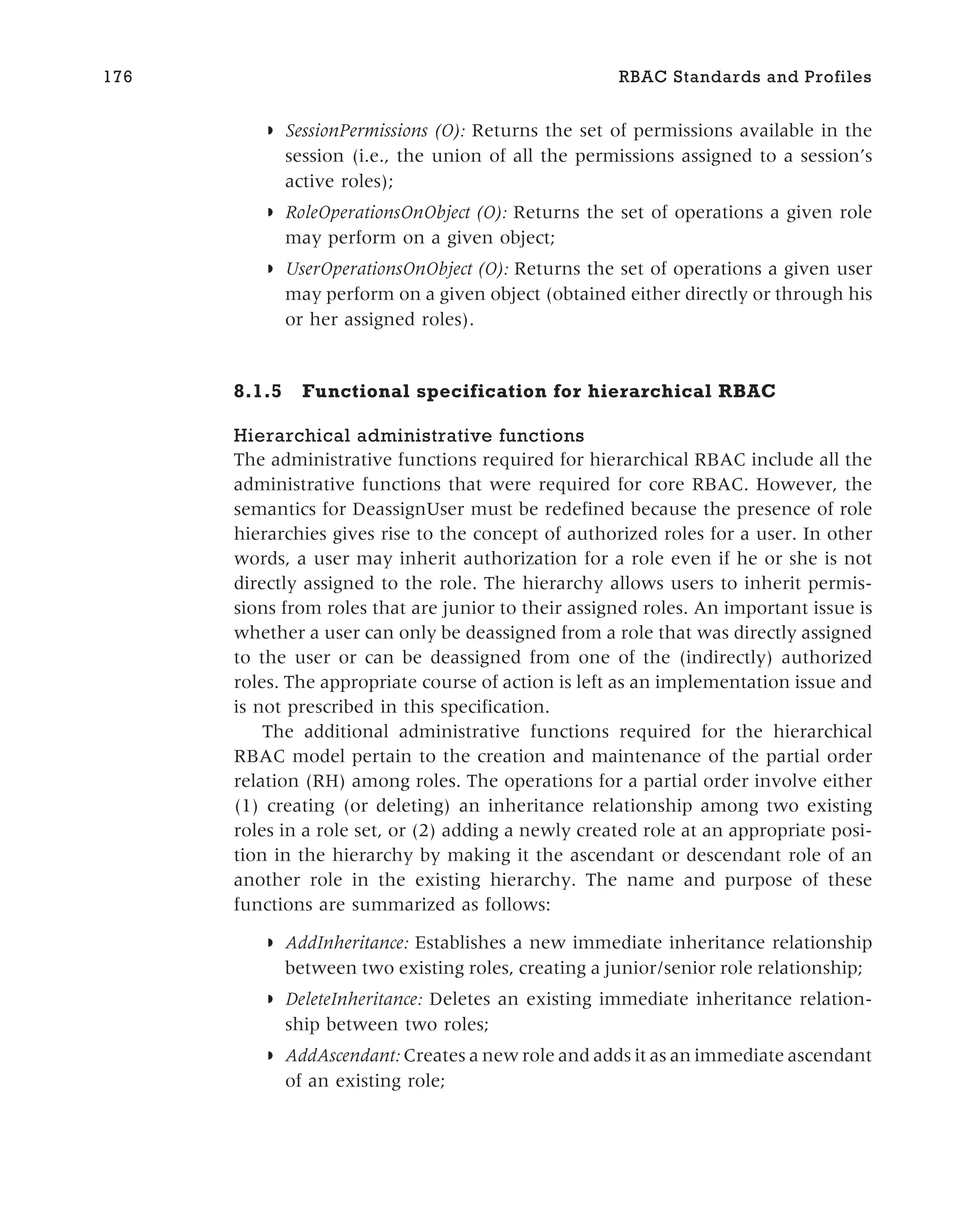 ◗ SessionPermissions (O): Returns the set of permissions available in the
session (i.e., the union of all the permissions assigned to a session’s
active roles);
◗ RoleOperationsOnObject (O): Returns the set of operations a given role
may perform on a given object;
◗ UserOperationsOnObject (O): Returns the set of operations a given user
may perform on a given object (obtained either directly or through his
or her assigned roles).
8.1.5 Functional specification for hierarchical RBAC
Hierarchical administrative functions
The administrative functions required for hierarchical RBAC include all the
administrative functions that were required for core RBAC. However, the
semantics for DeassignUser must be redefined because the presence of role
hierarchies gives rise to the concept of authorized roles for a user. In other
words, a user may inherit authorization for a role even if he or she is not
directly assigned to the role. The hierarchy allows users to inherit permis-
sions from roles that are junior to their assigned roles. An important issue is
whether a user can only be deassigned from a role that was directly assigned
to the user or can be deassigned from one of the (indirectly) authorized
roles. The appropriate course of action is left as an implementation issue and
is not prescribed in this specification.
The additional administrative functions required for the hierarchical
RBAC model pertain to the creation and maintenance of the partial order
relation (RH) among roles. The operations for a partial order involve either
(1) creating (or deleting) an inheritance relationship among two existing
roles in a role set, or (2) adding a newly created role at an appropriate posi-
tion in the hierarchy by making it the ascendant or descendant role of an
another role in the existing hierarchy. The name and purpose of these
functions are summarized as follows:
◗ AddInheritance: Establishes a new immediate inheritance relationship
between two existing roles, creating a junior/senior role relationship;
◗ DeleteInheritance: Deletes an existing immediate inheritance relation-
ship between two roles;
◗ AddAscendant: Creates a new role and adds it as an immediate ascendant
of an existing role;
176 RBAC Standards and Profiles
 