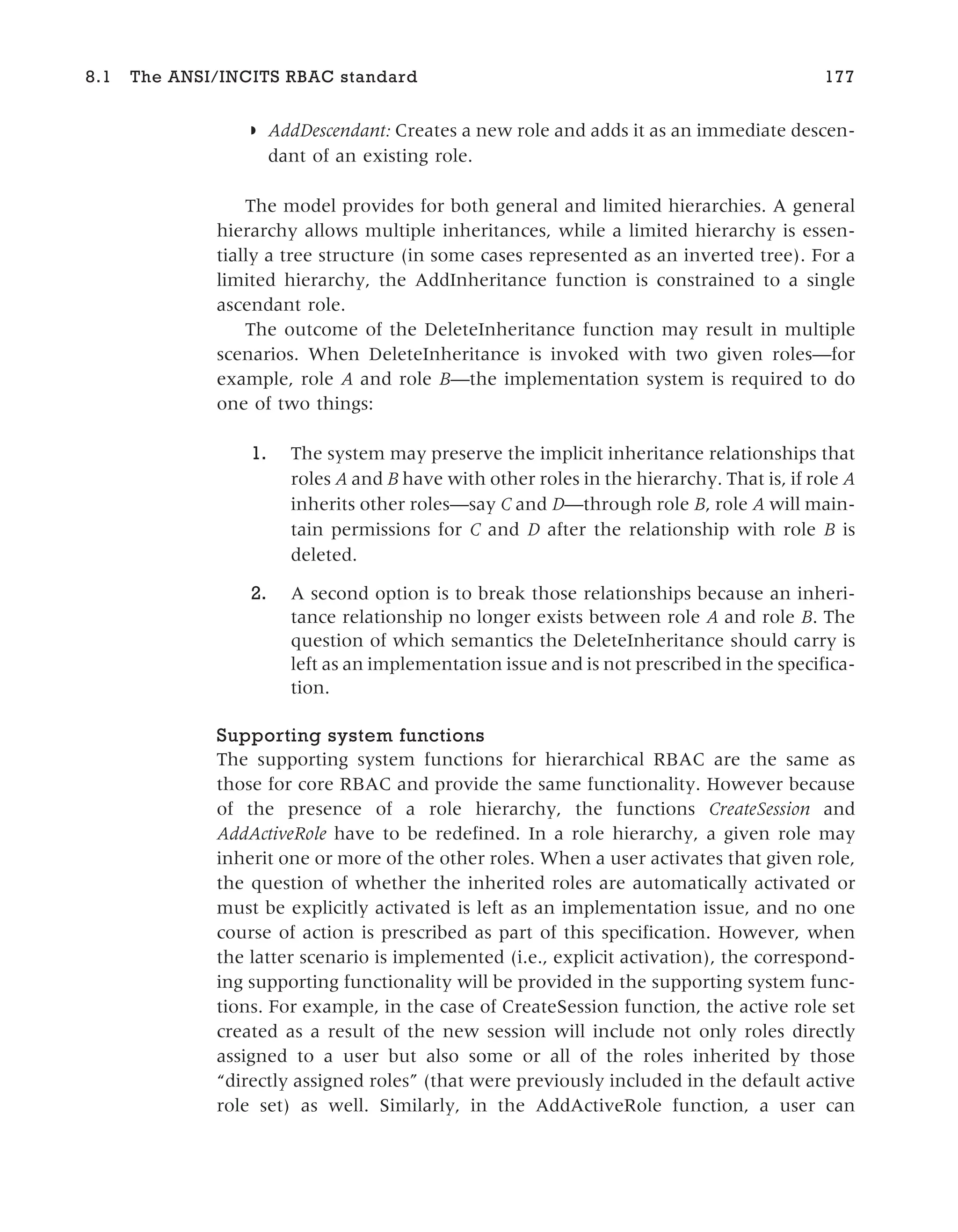 ◗ AddDescendant: Creates a new role and adds it as an immediate descen-
dant of an existing role.
The model provides for both general and limited hierarchies. A general
hierarchy allows multiple inheritances, while a limited hierarchy is essen-
tially a tree structure (in some cases represented as an inverted tree). For a
limited hierarchy, the AddInheritance function is constrained to a single
ascendant role.
The outcome of the DeleteInheritance function may result in multiple
scenarios. When DeleteInheritance is invoked with two given roles—for
example, role A and role B—the implementation system is required to do
one of two things:
1. The system may preserve the implicit inheritance relationships that
roles A and B have with other roles in the hierarchy. That is, if role A
inherits other roles—say C and D—through role B, role A will main-
tain permissions for C and D after the relationship with role B is
deleted.
2. A second option is to break those relationships because an inheri-
tance relationship no longer exists between role A and role B. The
question of which semantics the DeleteInheritance should carry is
left as an implementation issue and is not prescribed in the specifica-
tion.
Supporting system functions
The supporting system functions for hierarchical RBAC are the same as
those for core RBAC and provide the same functionality. However because
of the presence of a role hierarchy, the functions CreateSession and
AddActiveRole have to be redefined. In a role hierarchy, a given role may
inherit one or more of the other roles. When a user activates that given role,
the question of whether the inherited roles are automatically activated or
must be explicitly activated is left as an implementation issue, and no one
course of action is prescribed as part of this specification. However, when
the latter scenario is implemented (i.e., explicit activation), the correspond-
ing supporting functionality will be provided in the supporting system func-
tions. For example, in the case of CreateSession function, the active role set
created as a result of the new session will include not only roles directly
assigned to a user but also some or all of the roles inherited by those
“directly assigned roles” (that were previously included in the default active
role set) as well. Similarly, in the AddActiveRole function, a user can
8.1 The ANSI/INCITS RBAC standard 177
 