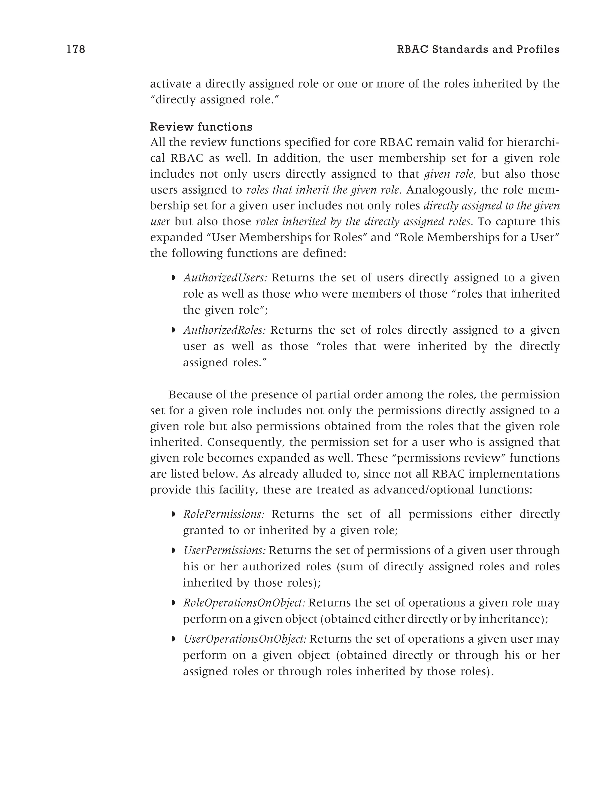 activate a directly assigned role or one or more of the roles inherited by the
“directly assigned role.”
Review functions
All the review functions specified for core RBAC remain valid for hierarchi-
cal RBAC as well. In addition, the user membership set for a given role
includes not only users directly assigned to that given role, but also those
users assigned to roles that inherit the given role. Analogously, the role mem-
bership set for a given user includes not only roles directly assigned to the given
user but also those roles inherited by the directly assigned roles. To capture this
expanded “User Memberships for Roles” and “Role Memberships for a User”
the following functions are defined:
◗ AuthorizedUsers: Returns the set of users directly assigned to a given
role as well as those who were members of those “roles that inherited
the given role”;
◗ AuthorizedRoles: Returns the set of roles directly assigned to a given
user as well as those “roles that were inherited by the directly
assigned roles.”
Because of the presence of partial order among the roles, the permission
set for a given role includes not only the permissions directly assigned to a
given role but also permissions obtained from the roles that the given role
inherited. Consequently, the permission set for a user who is assigned that
given role becomes expanded as well. These “permissions review” functions
are listed below. As already alluded to, since not all RBAC implementations
provide this facility, these are treated as advanced/optional functions:
◗ RolePermissions: Returns the set of all permissions either directly
granted to or inherited by a given role;
◗ UserPermissions: Returns the set of permissions of a given user through
his or her authorized roles (sum of directly assigned roles and roles
inherited by those roles);
◗ RoleOperationsOnObject: Returns the set of operations a given role may
perform on a given object (obtained either directly or by inheritance);
◗ UserOperationsOnObject: Returns the set of operations a given user may
perform on a given object (obtained directly or through his or her
assigned roles or through roles inherited by those roles).
178 RBAC Standards and Profiles
 