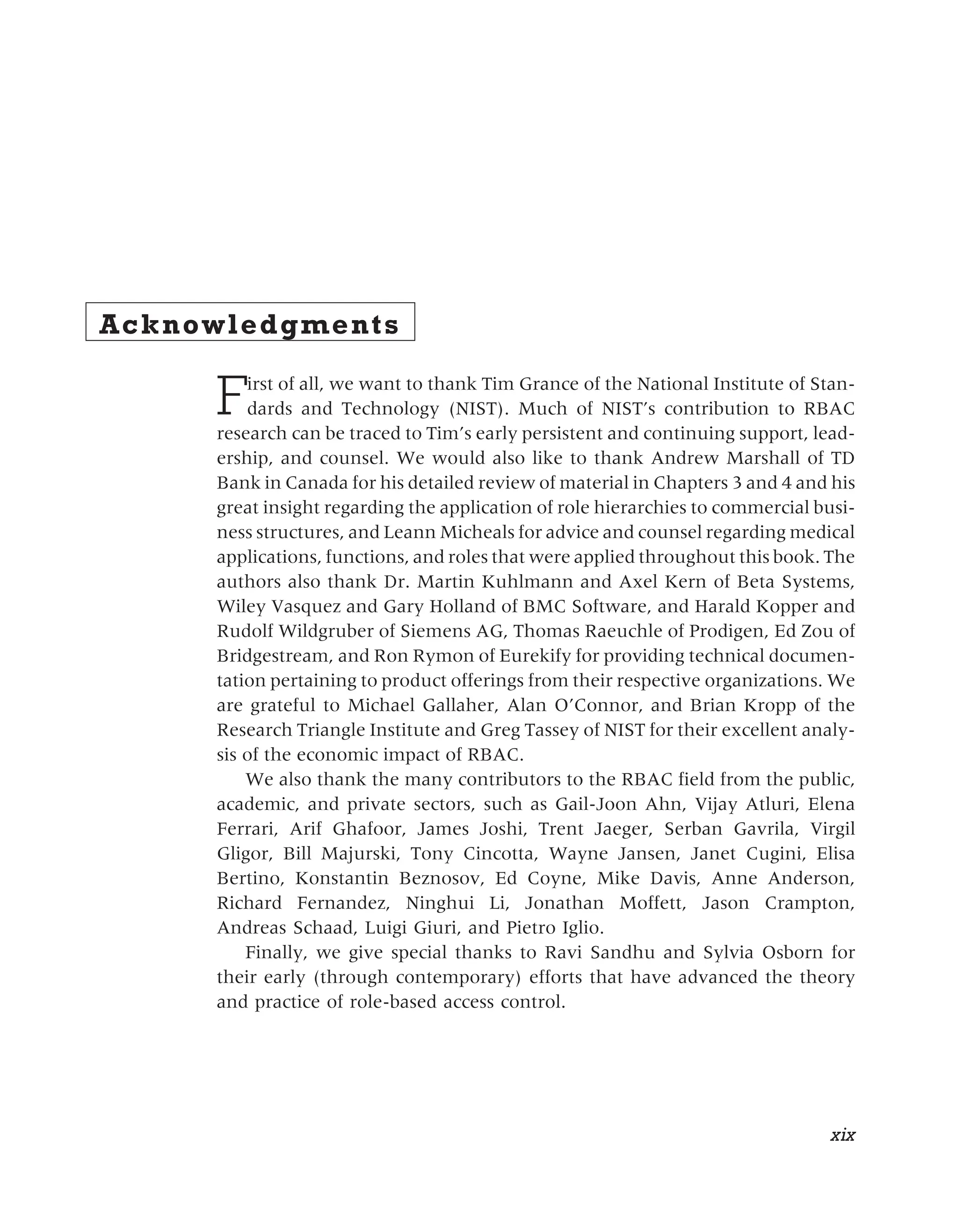 Acknowledgments
First of all, we want to thank Tim Grance of the National Institute of Stan-
dards and Technology (NIST). Much of NIST’s contribution to RBAC
research can be traced to Tim’s early persistent and continuing support, lead-
ership, and counsel. We would also like to thank Andrew Marshall of TD
Bank in Canada for his detailed review of material in Chapters 3 and 4 and his
great insight regarding the application of role hierarchies to commercial busi-
ness structures, and Leann Micheals for advice and counsel regarding medical
applications, functions, and roles that were applied throughout this book. The
authors also thank Dr. Martin Kuhlmann and Axel Kern of Beta Systems,
Wiley Vasquez and Gary Holland of BMC Software, and Harald Kopper and
Rudolf Wildgruber of Siemens AG, Thomas Raeuchle of Prodigen, Ed Zou of
Bridgestream, and Ron Rymon of Eurekify for providing technical documen-
tation pertaining to product offerings from their respective organizations. We
are grateful to Michael Gallaher, Alan O’Connor, and Brian Kropp of the
Research Triangle Institute and Greg Tassey of NIST for their excellent analy-
sis of the economic impact of RBAC.
We also thank the many contributors to the RBAC field from the public,
academic, and private sectors, such as Gail-Joon Ahn, Vijay Atluri, Elena
Ferrari, Arif Ghafoor, James Joshi, Trent Jaeger, Serban Gavrila, Virgil
Gligor, Bill Majurski, Tony Cincotta, Wayne Jansen, Janet Cugini, Elisa
Bertino, Konstantin Beznosov, Ed Coyne, Mike Davis, Anne Anderson,
Richard Fernandez, Ninghui Li, Jonathan Moffett, Jason Crampton,
Andreas Schaad, Luigi Giuri, and Pietro Iglio.
Finally, we give special thanks to Ravi Sandhu and Sylvia Osborn for
their early (through contemporary) efforts that have advanced the theory
and practice of role-based access control.
xix
 