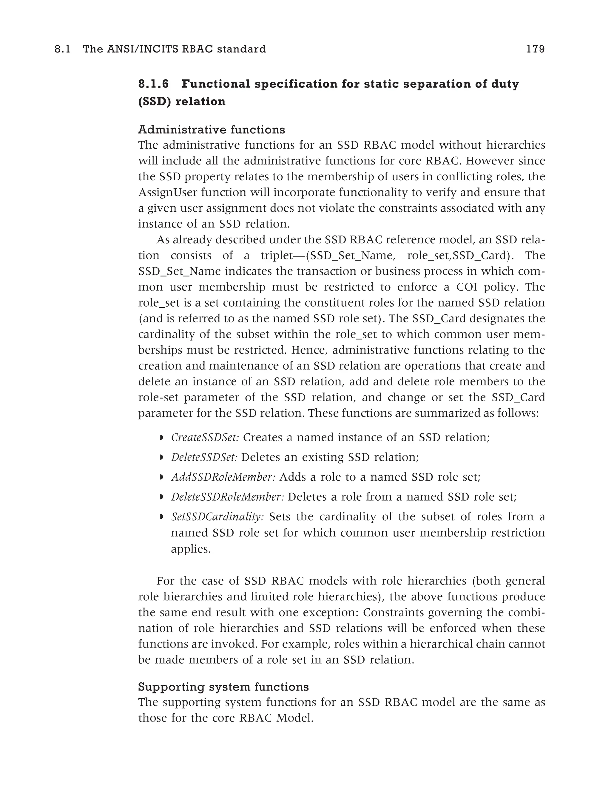 8.1.6 Functional specification for static separation of duty
(SSD) relation
Administrative functions
The administrative functions for an SSD RBAC model without hierarchies
will include all the administrative functions for core RBAC. However since
the SSD property relates to the membership of users in conflicting roles, the
AssignUser function will incorporate functionality to verify and ensure that
a given user assignment does not violate the constraints associated with any
instance of an SSD relation.
As already described under the SSD RBAC reference model, an SSD rela-
tion consists of a triplet—(SSD_Set_Name, role_set,SSD_Card). The
SSD_Set_Name indicates the transaction or business process in which com-
mon user membership must be restricted to enforce a COI policy. The
role_set is a set containing the constituent roles for the named SSD relation
(and is referred to as the named SSD role set). The SSD_Card designates the
cardinality of the subset within the role_set to which common user mem-
berships must be restricted. Hence, administrative functions relating to the
creation and maintenance of an SSD relation are operations that create and
delete an instance of an SSD relation, add and delete role members to the
role-set parameter of the SSD relation, and change or set the SSD_Card
parameter for the SSD relation. These functions are summarized as follows:
◗ CreateSSDSet: Creates a named instance of an SSD relation;
◗ DeleteSSDSet: Deletes an existing SSD relation;
◗ AddSSDRoleMember: Adds a role to a named SSD role set;
◗ DeleteSSDRoleMember: Deletes a role from a named SSD role set;
◗ SetSSDCardinality: Sets the cardinality of the subset of roles from a
named SSD role set for which common user membership restriction
applies.
For the case of SSD RBAC models with role hierarchies (both general
role hierarchies and limited role hierarchies), the above functions produce
the same end result with one exception: Constraints governing the combi-
nation of role hierarchies and SSD relations will be enforced when these
functions are invoked. For example, roles within a hierarchical chain cannot
be made members of a role set in an SSD relation.
Supporting system functions
The supporting system functions for an SSD RBAC model are the same as
those for the core RBAC Model.
8.1 The ANSI/INCITS RBAC standard 179
 