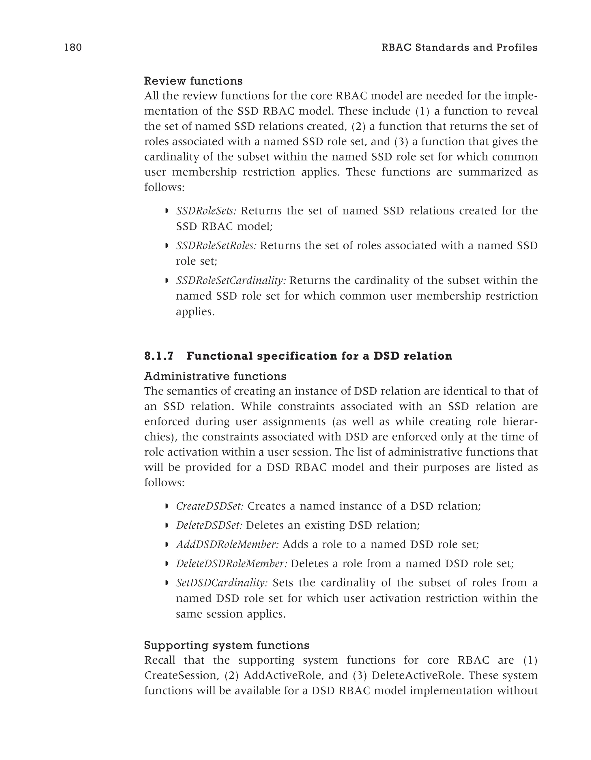 Review functions
All the review functions for the core RBAC model are needed for the imple-
mentation of the SSD RBAC model. These include (1) a function to reveal
the set of named SSD relations created, (2) a function that returns the set of
roles associated with a named SSD role set, and (3) a function that gives the
cardinality of the subset within the named SSD role set for which common
user membership restriction applies. These functions are summarized as
follows:
◗ SSDRoleSets: Returns the set of named SSD relations created for the
SSD RBAC model;
◗ SSDRoleSetRoles: Returns the set of roles associated with a named SSD
role set;
◗ SSDRoleSetCardinality: Returns the cardinality of the subset within the
named SSD role set for which common user membership restriction
applies.
8.1.7 Functional specification for a DSD relation
Administrative functions
The semantics of creating an instance of DSD relation are identical to that of
an SSD relation. While constraints associated with an SSD relation are
enforced during user assignments (as well as while creating role hierar-
chies), the constraints associated with DSD are enforced only at the time of
role activation within a user session. The list of administrative functions that
will be provided for a DSD RBAC model and their purposes are listed as
follows:
◗ CreateDSDSet: Creates a named instance of a DSD relation;
◗ DeleteDSDSet: Deletes an existing DSD relation;
◗ AddDSDRoleMember: Adds a role to a named DSD role set;
◗ DeleteDSDRoleMember: Deletes a role from a named DSD role set;
◗ SetDSDCardinality: Sets the cardinality of the subset of roles from a
named DSD role set for which user activation restriction within the
same session applies.
Supporting system functions
Recall that the supporting system functions for core RBAC are (1)
CreateSession, (2) AddActiveRole, and (3) DeleteActiveRole. These system
functions will be available for a DSD RBAC model implementation without
180 RBAC Standards and Profiles
 