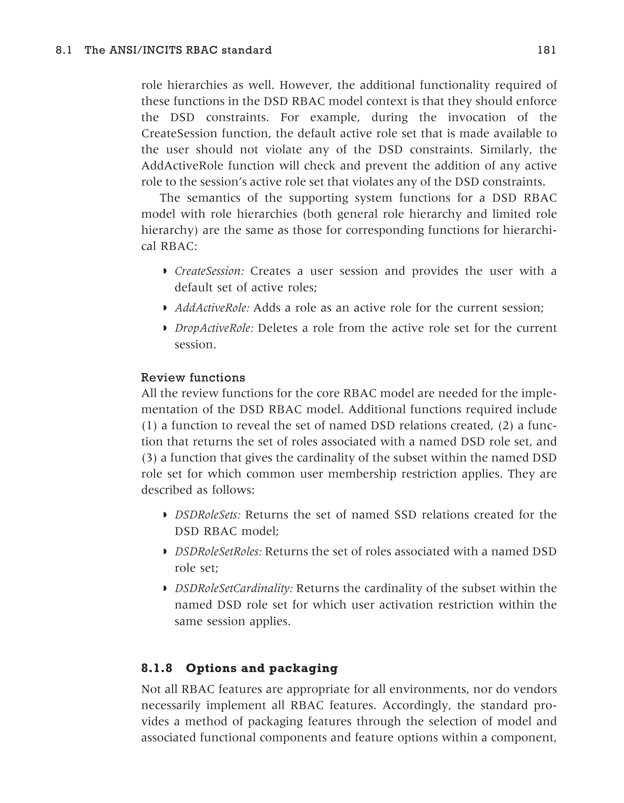 role hierarchies as well. However, the additional functionality required of
these functions in the DSD RBAC model context is that they should enforce
the DSD constraints. For example, during the invocation of the
CreateSession function, the default active role set that is made available to
the user should not violate any of the DSD constraints. Similarly, the
AddActiveRole function will check and prevent the addition of any active
role to the session’s active role set that violates any of the DSD constraints.
The semantics of the supporting system functions for a DSD RBAC
model with role hierarchies (both general role hierarchy and limited role
hierarchy) are the same as those for corresponding functions for hierarchi-
cal RBAC:
◗ CreateSession: Creates a user session and provides the user with a
default set of active roles;
◗ AddActiveRole: Adds a role as an active role for the current session;
◗ DropActiveRole: Deletes a role from the active role set for the current
session.
Review functions
All the review functions for the core RBAC model are needed for the imple-
mentation of the DSD RBAC model. Additional functions required include
(1) a function to reveal the set of named DSD relations created, (2) a func-
tion that returns the set of roles associated with a named DSD role set, and
(3) a function that gives the cardinality of the subset within the named DSD
role set for which common user membership restriction applies. They are
described as follows:
◗ DSDRoleSets: Returns the set of named SSD relations created for the
DSD RBAC model;
◗ DSDRoleSetRoles: Returns the set of roles associated with a named DSD
role set;
◗ DSDRoleSetCardinality: Returns the cardinality of the subset within the
named DSD role set for which user activation restriction within the
same session applies.
8.1.8 Options and packaging
Not all RBAC features are appropriate for all environments, nor do vendors
necessarily implement all RBAC features. Accordingly, the standard pro-
vides a method of packaging features through the selection of model and
associated functional components and feature options within a component,
8.1 The ANSI/INCITS RBAC standard 181
 