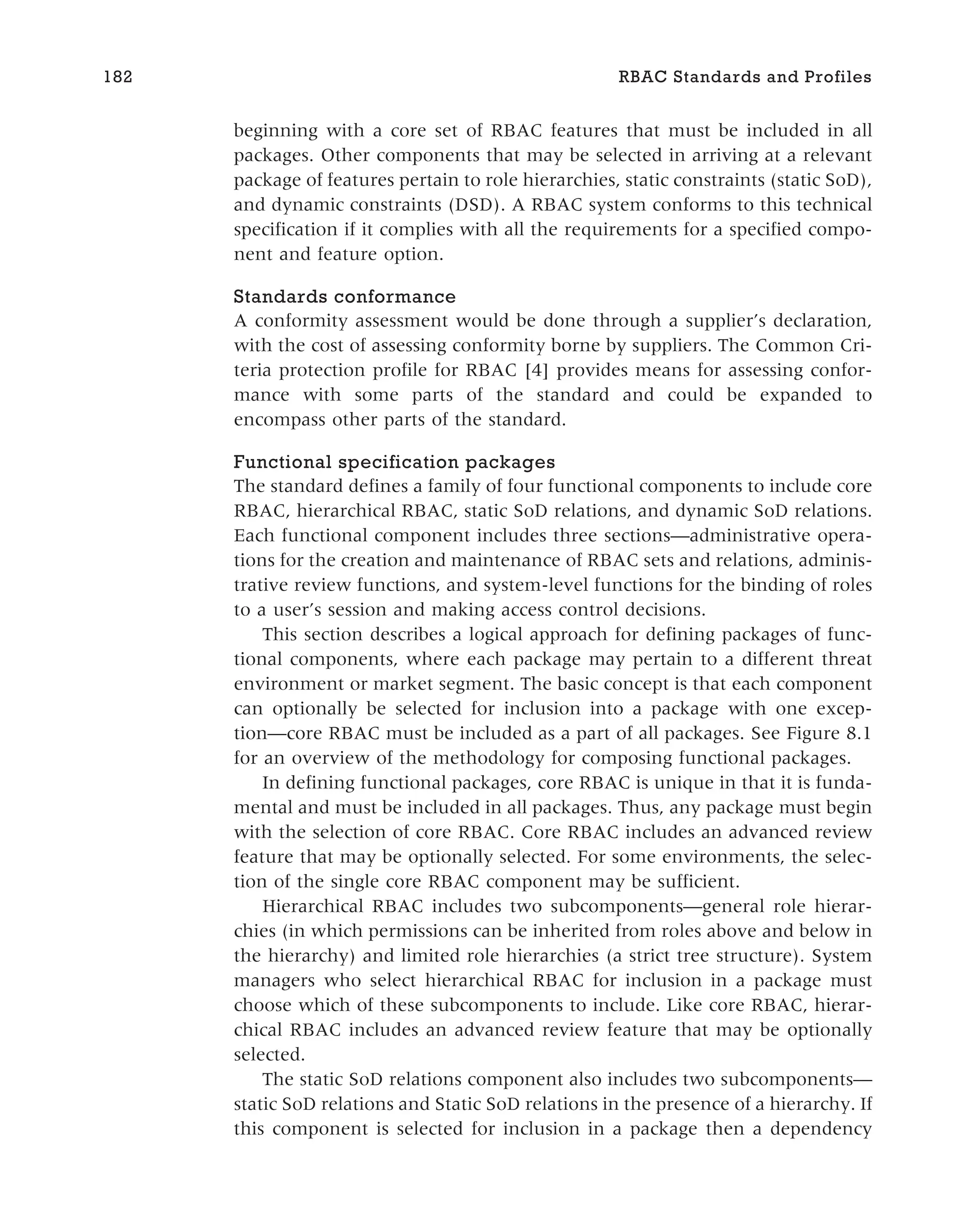beginning with a core set of RBAC features that must be included in all
packages. Other components that may be selected in arriving at a relevant
package of features pertain to role hierarchies, static constraints (static SoD),
and dynamic constraints (DSD). A RBAC system conforms to this technical
specification if it complies with all the requirements for a specified compo-
nent and feature option.
Standards conformance
A conformity assessment would be done through a supplier’s declaration,
with the cost of assessing conformity borne by suppliers. The Common Cri-
teria protection profile for RBAC [4] provides means for assessing confor-
mance with some parts of the standard and could be expanded to
encompass other parts of the standard.
Functional specification packages
The standard defines a family of four functional components to include core
RBAC, hierarchical RBAC, static SoD relations, and dynamic SoD relations.
Each functional component includes three sections—administrative opera-
tions for the creation and maintenance of RBAC sets and relations, adminis-
trative review functions, and system-level functions for the binding of roles
to a user’s session and making access control decisions.
This section describes a logical approach for defining packages of func-
tional components, where each package may pertain to a different threat
environment or market segment. The basic concept is that each component
can optionally be selected for inclusion into a package with one excep-
tion—core RBAC must be included as a part of all packages. See Figure 8.1
for an overview of the methodology for composing functional packages.
In defining functional packages, core RBAC is unique in that it is funda-
mental and must be included in all packages. Thus, any package must begin
with the selection of core RBAC. Core RBAC includes an advanced review
feature that may be optionally selected. For some environments, the selec-
tion of the single core RBAC component may be sufficient.
Hierarchical RBAC includes two subcomponents—general role hierar-
chies (in which permissions can be inherited from roles above and below in
the hierarchy) and limited role hierarchies (a strict tree structure). System
managers who select hierarchical RBAC for inclusion in a package must
choose which of these subcomponents to include. Like core RBAC, hierar-
chical RBAC includes an advanced review feature that may be optionally
selected.
The static SoD relations component also includes two subcomponents—
static SoD relations and Static SoD relations in the presence of a hierarchy. If
this component is selected for inclusion in a package then a dependency
182 RBAC Standards and Profiles
 