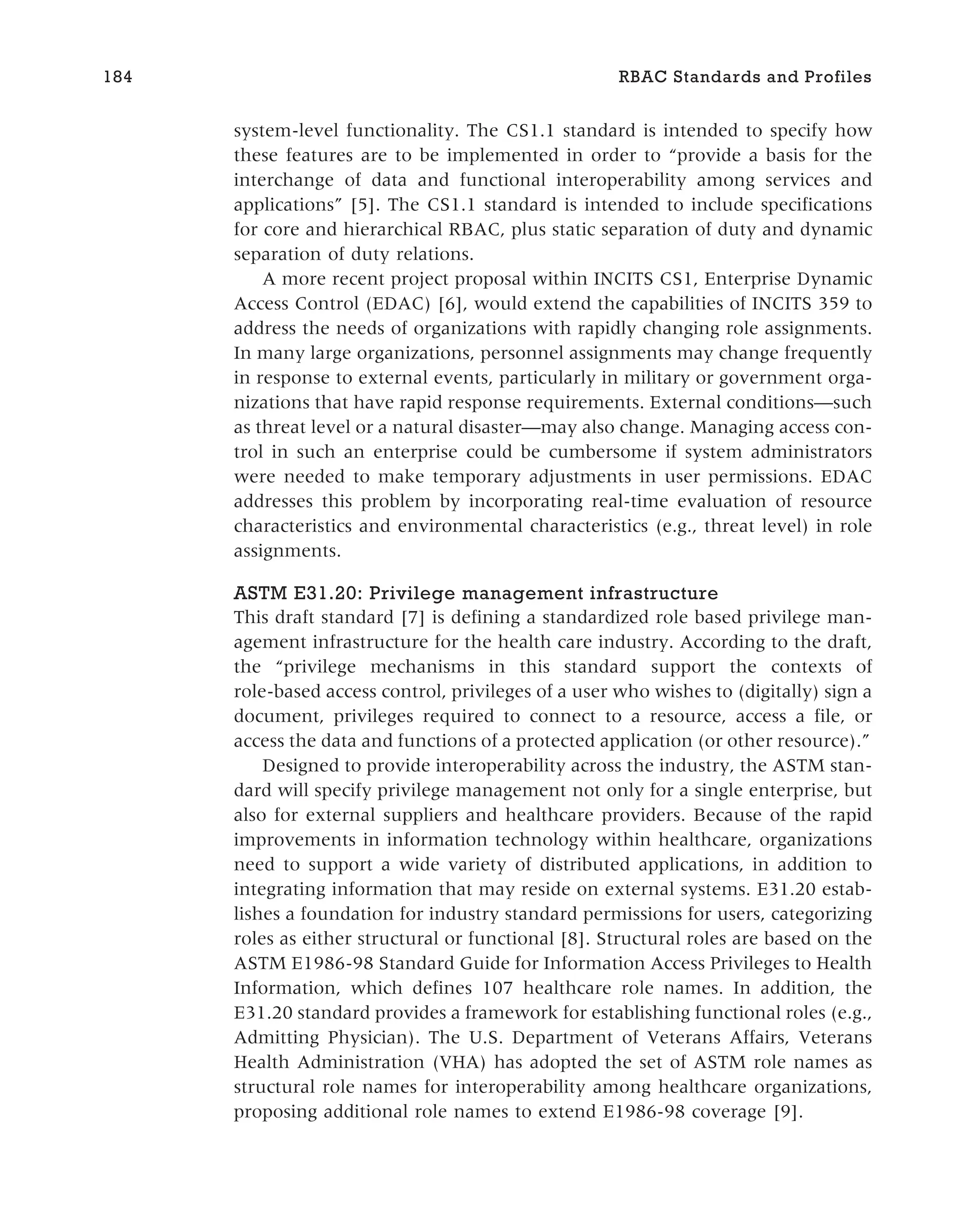 system-level functionality. The CS1.1 standard is intended to specify how
these features are to be implemented in order to “provide a basis for the
interchange of data and functional interoperability among services and
applications” [5]. The CS1.1 standard is intended to include specifications
for core and hierarchical RBAC, plus static separation of duty and dynamic
separation of duty relations.
A more recent project proposal within INCITS CS1, Enterprise Dynamic
Access Control (EDAC) [6], would extend the capabilities of INCITS 359 to
address the needs of organizations with rapidly changing role assignments.
In many large organizations, personnel assignments may change frequently
in response to external events, particularly in military or government orga-
nizations that have rapid response requirements. External conditions—such
as threat level or a natural disaster—may also change. Managing access con-
trol in such an enterprise could be cumbersome if system administrators
were needed to make temporary adjustments in user permissions. EDAC
addresses this problem by incorporating real-time evaluation of resource
characteristics and environmental characteristics (e.g., threat level) in role
assignments.
ASTM E31.20: Privilege management infrastructure
This draft standard [7] is defining a standardized role based privilege man-
agement infrastructure for the health care industry. According to the draft,
the “privilege mechanisms in this standard support the contexts of
role-based access control, privileges of a user who wishes to (digitally) sign a
document, privileges required to connect to a resource, access a file, or
access the data and functions of a protected application (or other resource).”
Designed to provide interoperability across the industry, the ASTM stan-
dard will specify privilege management not only for a single enterprise, but
also for external suppliers and healthcare providers. Because of the rapid
improvements in information technology within healthcare, organizations
need to support a wide variety of distributed applications, in addition to
integrating information that may reside on external systems. E31.20 estab-
lishes a foundation for industry standard permissions for users, categorizing
roles as either structural or functional [8]. Structural roles are based on the
ASTM E1986-98 Standard Guide for Information Access Privileges to Health
Information, which defines 107 healthcare role names. In addition, the
E31.20 standard provides a framework for establishing functional roles (e.g.,
Admitting Physician). The U.S. Department of Veterans Affairs, Veterans
Health Administration (VHA) has adopted the set of ASTM role names as
structural role names for interoperability among healthcare organizations,
proposing additional role names to extend E1986-98 coverage [9].
184 RBAC Standards and Profiles
 