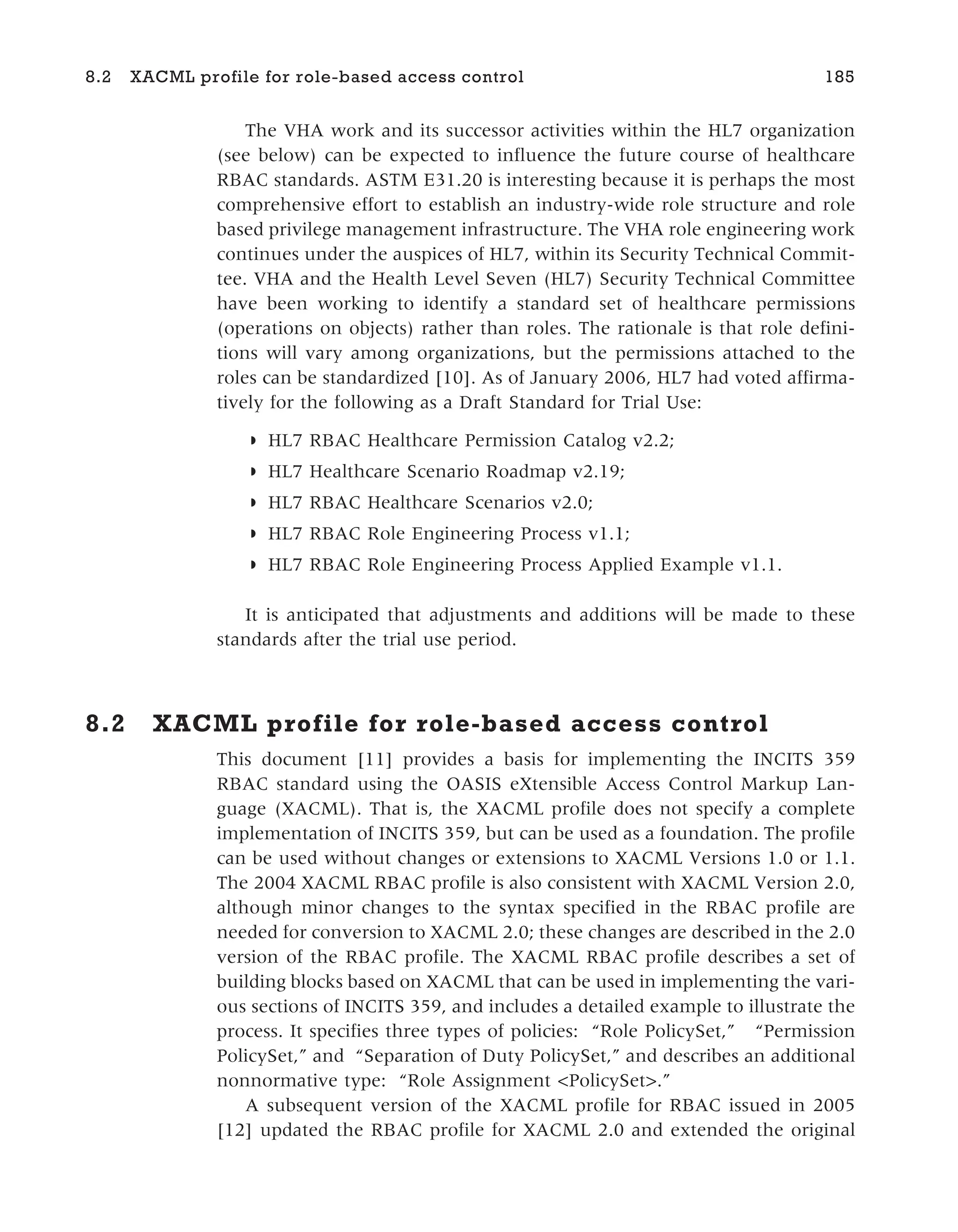 The VHA work and its successor activities within the HL7 organization
(see below) can be expected to influence the future course of healthcare
RBAC standards. ASTM E31.20 is interesting because it is perhaps the most
comprehensive effort to establish an industry-wide role structure and role
based privilege management infrastructure. The VHA role engineering work
continues under the auspices of HL7, within its Security Technical Commit-
tee. VHA and the Health Level Seven (HL7) Security Technical Committee
have been working to identify a standard set of healthcare permissions
(operations on objects) rather than roles. The rationale is that role defini-
tions will vary among organizations, but the permissions attached to the
roles can be standardized [10]. As of January 2006, HL7 had voted affirma-
tively for the following as a Draft Standard for Trial Use:
◗ HL7 RBAC Healthcare Permission Catalog v2.2;
◗ HL7 Healthcare Scenario Roadmap v2.19;
◗ HL7 RBAC Healthcare Scenarios v2.0;
◗ HL7 RBAC Role Engineering Process v1.1;
◗ HL7 RBAC Role Engineering Process Applied Example v1.1.
It is anticipated that adjustments and additions will be made to these
standards after the trial use period.
8.2 XACML profile for role-based access control
This document [11] provides a basis for implementing the INCITS 359
RBAC standard using the OASIS eXtensible Access Control Markup Lan-
guage (XACML). That is, the XACML profile does not specify a complete
implementation of INCITS 359, but can be used as a foundation. The profile
can be used without changes or extensions to XACML Versions 1.0 or 1.1.
The 2004 XACML RBAC profile is also consistent with XACML Version 2.0,
although minor changes to the syntax specified in the RBAC profile are
needed for conversion to XACML 2.0; these changes are described in the 2.0
version of the RBAC profile. The XACML RBAC profile describes a set of
building blocks based on XACML that can be used in implementing the vari-
ous sections of INCITS 359, and includes a detailed example to illustrate the
process. It specifies three types of policies: “Role PolicySet,” “Permission
PolicySet,” and “Separation of Duty PolicySet,” and describes an additional
nonnormative type: “Role Assignment <PolicySet>.”
A subsequent version of the XACML profile for RBAC issued in 2005
[12] updated the RBAC profile for XACML 2.0 and extended the original
8.2 XACML profile for role-based access control 185
 