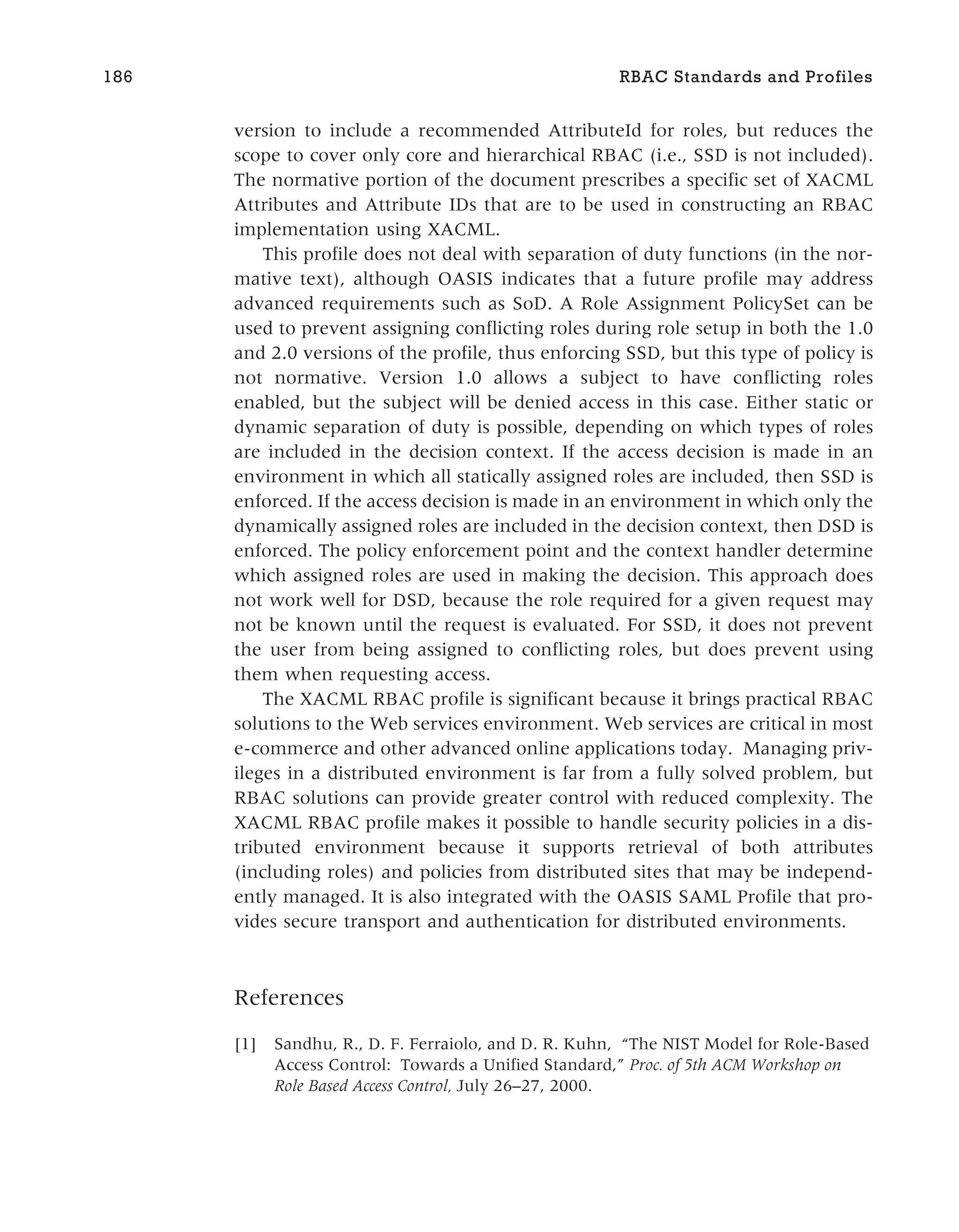 version to include a recommended AttributeId for roles, but reduces the
scope to cover only core and hierarchical RBAC (i.e., SSD is not included).
The normative portion of the document prescribes a specific set of XACML
Attributes and Attribute IDs that are to be used in constructing an RBAC
implementation using XACML.
This profile does not deal with separation of duty functions (in the nor-
mative text), although OASIS indicates that a future profile may address
advanced requirements such as SoD. A Role Assignment PolicySet can be
used to prevent assigning conflicting roles during role setup in both the 1.0
and 2.0 versions of the profile, thus enforcing SSD, but this type of policy is
not normative. Version 1.0 allows a subject to have conflicting roles
enabled, but the subject will be denied access in this case. Either static or
dynamic separation of duty is possible, depending on which types of roles
are included in the decision context. If the access decision is made in an
environment in which all statically assigned roles are included, then SSD is
enforced. If the access decision is made in an environment in which only the
dynamically assigned roles are included in the decision context, then DSD is
enforced. The policy enforcement point and the context handler determine
which assigned roles are used in making the decision. This approach does
not work well for DSD, because the role required for a given request may
not be known until the request is evaluated. For SSD, it does not prevent
the user from being assigned to conflicting roles, but does prevent using
them when requesting access.
The XACML RBAC profile is significant because it brings practical RBAC
solutions to the Web services environment. Web services are critical in most
e-commerce and other advanced online applications today. Managing priv-
ileges in a distributed environment is far from a fully solved problem, but
RBAC solutions can provide greater control with reduced complexity. The
XACML RBAC profile makes it possible to handle security policies in a dis-
tributed environment because it supports retrieval of both attributes
(including roles) and policies from distributed sites that may be independ-
ently managed. It is also integrated with the OASIS SAML Profile that pro-
vides secure transport and authentication for distributed environments.
References
[1] Sandhu, R., D. F. Ferraiolo, and D. R. Kuhn, “The NIST Model for Role-Based
Access Control: Towards a Unified Standard,” Proc. of 5th ACM Workshop on
Role Based Access Control, July 26–27, 2000.
186 RBAC Standards and Profiles
 