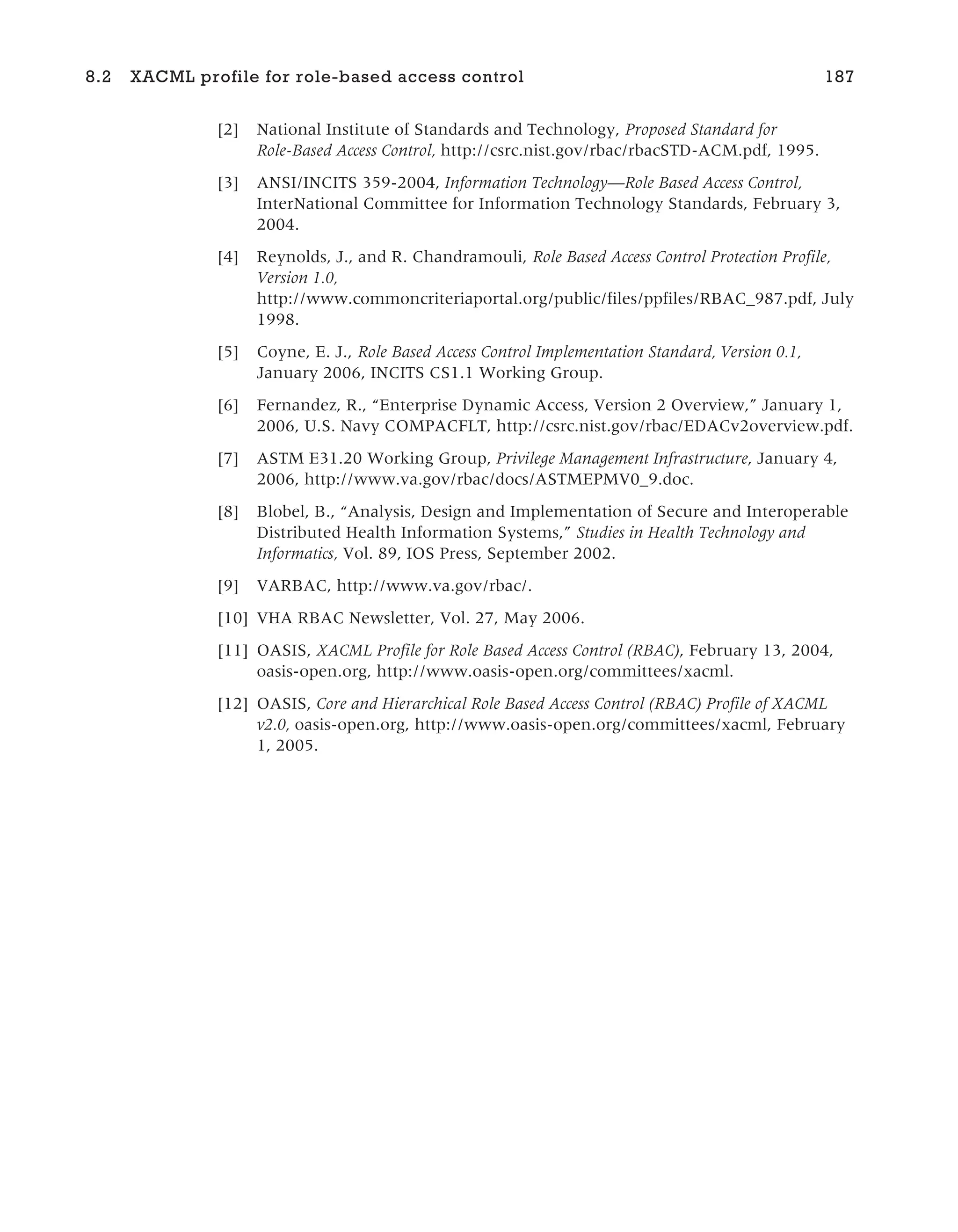 [2] National Institute of Standards and Technology, Proposed Standard for
Role-Based Access Control, http://csrc.nist.gov/rbac/rbacSTD-ACM.pdf, 1995.
[3] ANSI/INCITS 359-2004, Information Technology—Role Based Access Control,
InterNational Committee for Information Technology Standards, February 3,
2004.
[4] Reynolds, J., and R. Chandramouli, Role Based Access Control Protection Profile,
Version 1.0,
http://www.commoncriteriaportal.org/public/files/ppfiles/RBAC_987.pdf, July
1998.
[5] Coyne, E. J., Role Based Access Control Implementation Standard, Version 0.1,
January 2006, INCITS CS1.1 Working Group.
[6] Fernandez, R., “Enterprise Dynamic Access, Version 2 Overview,” January 1,
2006, U.S. Navy COMPACFLT, http://csrc.nist.gov/rbac/EDACv2overview.pdf.
[7] ASTM E31.20 Working Group, Privilege Management Infrastructure, January 4,
2006, http://www.va.gov/rbac/docs/ASTMEPMV0_9.doc.
[8] Blobel, B., “Analysis, Design and Implementation of Secure and Interoperable
Distributed Health Information Systems,” Studies in Health Technology and
Informatics, Vol. 89, IOS Press, September 2002.
[9] VARBAC, http://www.va.gov/rbac/.
[10] VHA RBAC Newsletter, Vol. 27, May 2006.
[11] OASIS, XACML Profile for Role Based Access Control (RBAC), February 13, 2004,
oasis-open.org, http://www.oasis-open.org/committees/xacml.
[12] OASIS, Core and Hierarchical Role Based Access Control (RBAC) Profile of XACML
v2.0, oasis-open.org, http://www.oasis-open.org/committees/xacml, February
1, 2005.
8.2 XACML profile for role-based access control 187
 