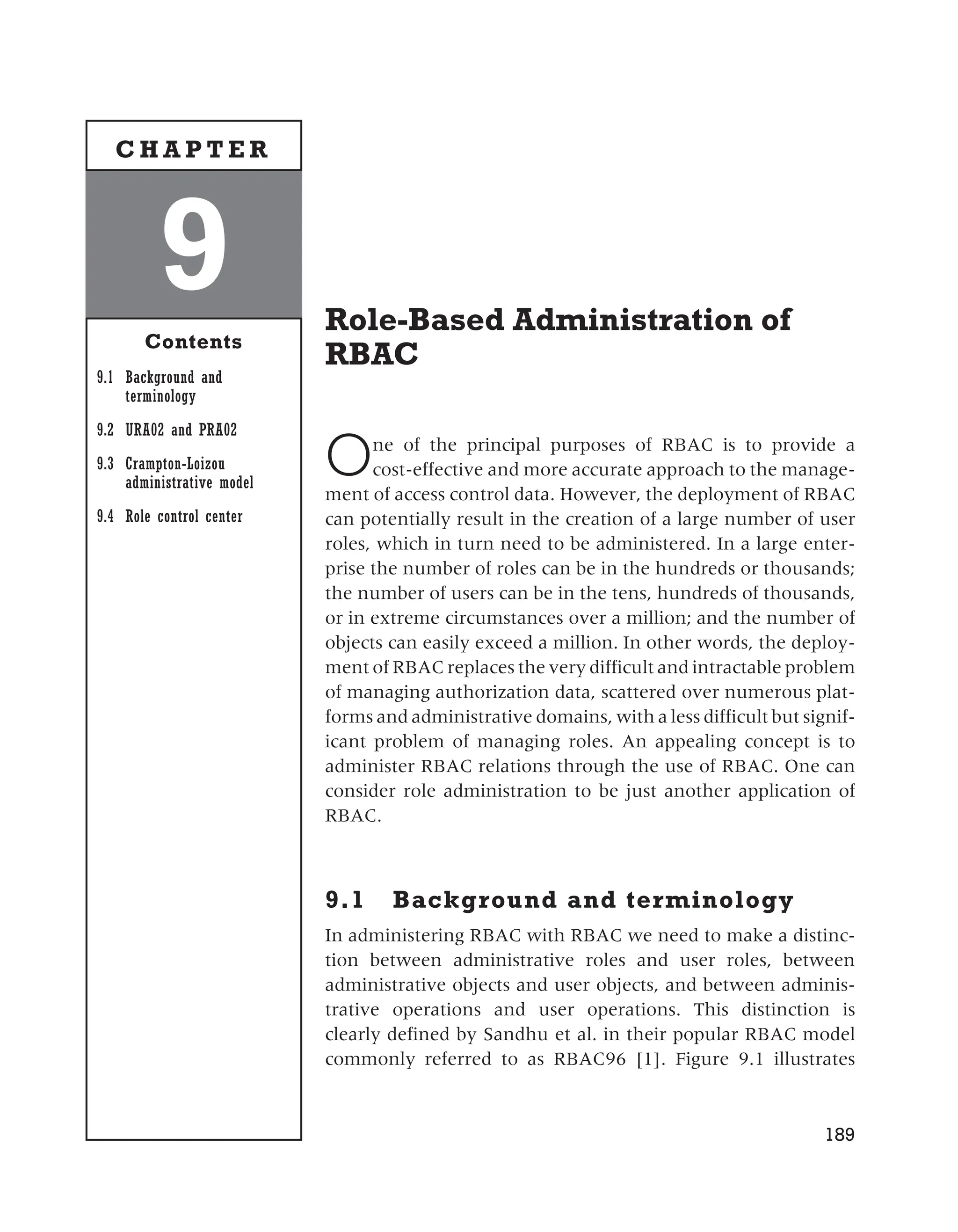 Role-Based Administration of
RBAC
One of the principal purposes of RBAC is to provide a
cost-effective and more accurate approach to the manage-
ment of access control data. However, the deployment of RBAC
can potentially result in the creation of a large number of user
roles, which in turn need to be administered. In a large enter-
prise the number of roles can be in the hundreds or thousands;
the number of users can be in the tens, hundreds of thousands,
or in extreme circumstances over a million; and the number of
objects can easily exceed a million. In other words, the deploy-
ment of RBAC replaces the very difficult and intractable problem
of managing authorization data, scattered over numerous plat-
forms and administrative domains, with a less difficult but signif-
icant problem of managing roles. An appealing concept is to
administer RBAC relations through the use of RBAC. One can
consider role administration to be just another application of
RBAC.
9.1 Background and terminology
In administering RBAC with RBAC we need to make a distinc-
tion between administrative roles and user roles, between
administrative objects and user objects, and between adminis-
trative operations and user operations. This distinction is
clearly defined by Sandhu et al. in their popular RBAC model
commonly referred to as RBAC96 [1]. Figure 9.1 illustrates
189
9
Contents
9.1 Background and
terminology
9.2 URA02 and PRA02
9.3 Crampton-Loizou
administrative model
9.4 Role control center
C H A P T E R
 