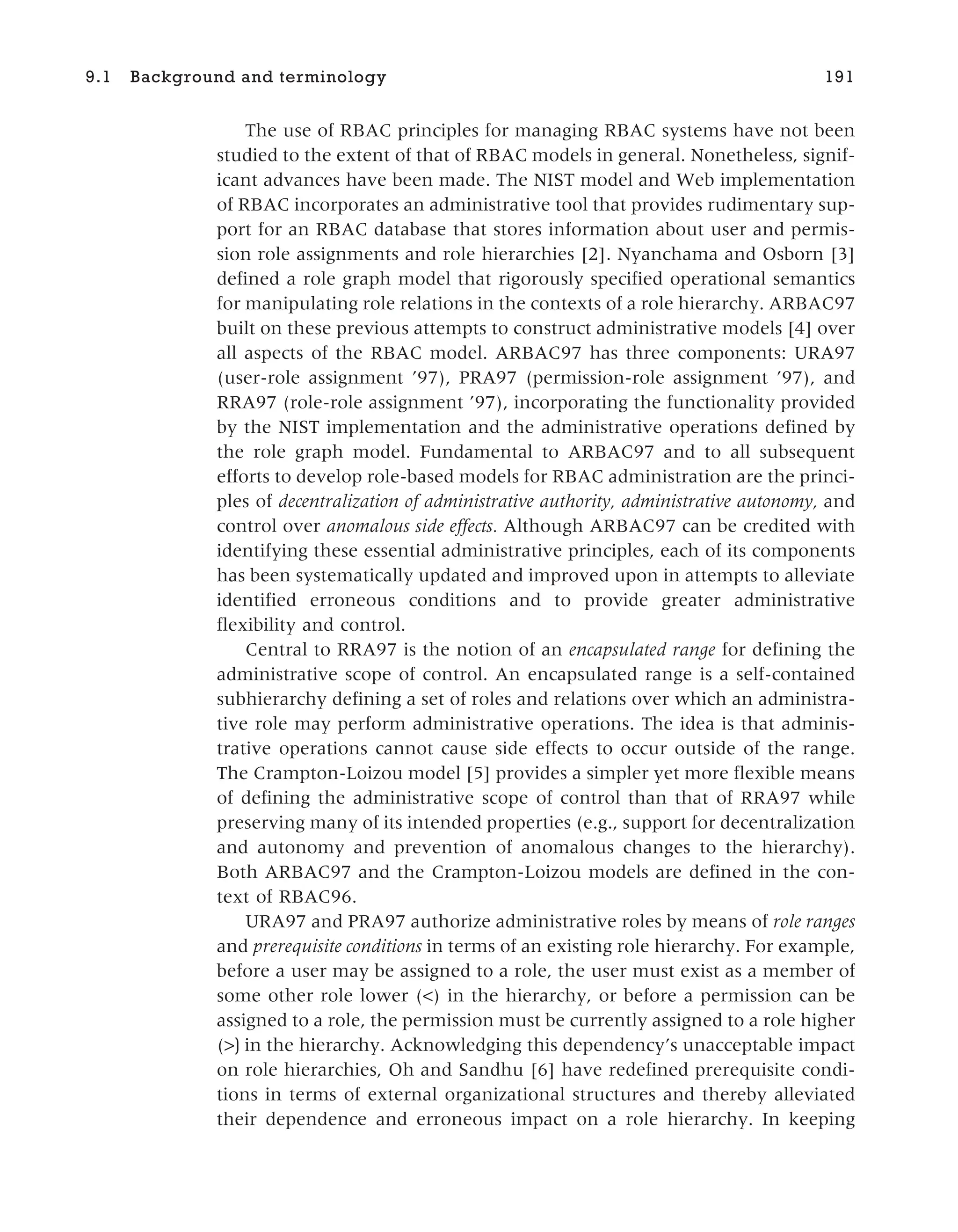 The use of RBAC principles for managing RBAC systems have not been
studied to the extent of that of RBAC models in general. Nonetheless, signif-
icant advances have been made. The NIST model and Web implementation
of RBAC incorporates an administrative tool that provides rudimentary sup-
port for an RBAC database that stores information about user and permis-
sion role assignments and role hierarchies [2]. Nyanchama and Osborn [3]
defined a role graph model that rigorously specified operational semantics
for manipulating role relations in the contexts of a role hierarchy. ARBAC97
built on these previous attempts to construct administrative models [4] over
all aspects of the RBAC model. ARBAC97 has three components: URA97
(user-role assignment ’97), PRA97 (permission-role assignment ’97), and
RRA97 (role-role assignment ’97), incorporating the functionality provided
by the NIST implementation and the administrative operations defined by
the role graph model. Fundamental to ARBAC97 and to all subsequent
efforts to develop role-based models for RBAC administration are the princi-
ples of decentralization of administrative authority, administrative autonomy, and
control over anomalous side effects. Although ARBAC97 can be credited with
identifying these essential administrative principles, each of its components
has been systematically updated and improved upon in attempts to alleviate
identified erroneous conditions and to provide greater administrative
flexibility and control.
Central to RRA97 is the notion of an encapsulated range for defining the
administrative scope of control. An encapsulated range is a self-contained
subhierarchy defining a set of roles and relations over which an administra-
tive role may perform administrative operations. The idea is that adminis-
trative operations cannot cause side effects to occur outside of the range.
The Crampton-Loizou model [5] provides a simpler yet more flexible means
of defining the administrative scope of control than that of RRA97 while
preserving many of its intended properties (e.g., support for decentralization
and autonomy and prevention of anomalous changes to the hierarchy).
Both ARBAC97 and the Crampton-Loizou models are defined in the con-
text of RBAC96.
URA97 and PRA97 authorize administrative roles by means of role ranges
and prerequisite conditions in terms of an existing role hierarchy. For example,
before a user may be assigned to a role, the user must exist as a member of
some other role lower (<) in the hierarchy, or before a permission can be
assigned to a role, the permission must be currently assigned to a role higher
(>) in the hierarchy. Acknowledging this dependency’s unacceptable impact
on role hierarchies, Oh and Sandhu [6] have redefined prerequisite condi-
tions in terms of external organizational structures and thereby alleviated
their dependence and erroneous impact on a role hierarchy. In keeping
9.1 Background and terminology 191
 