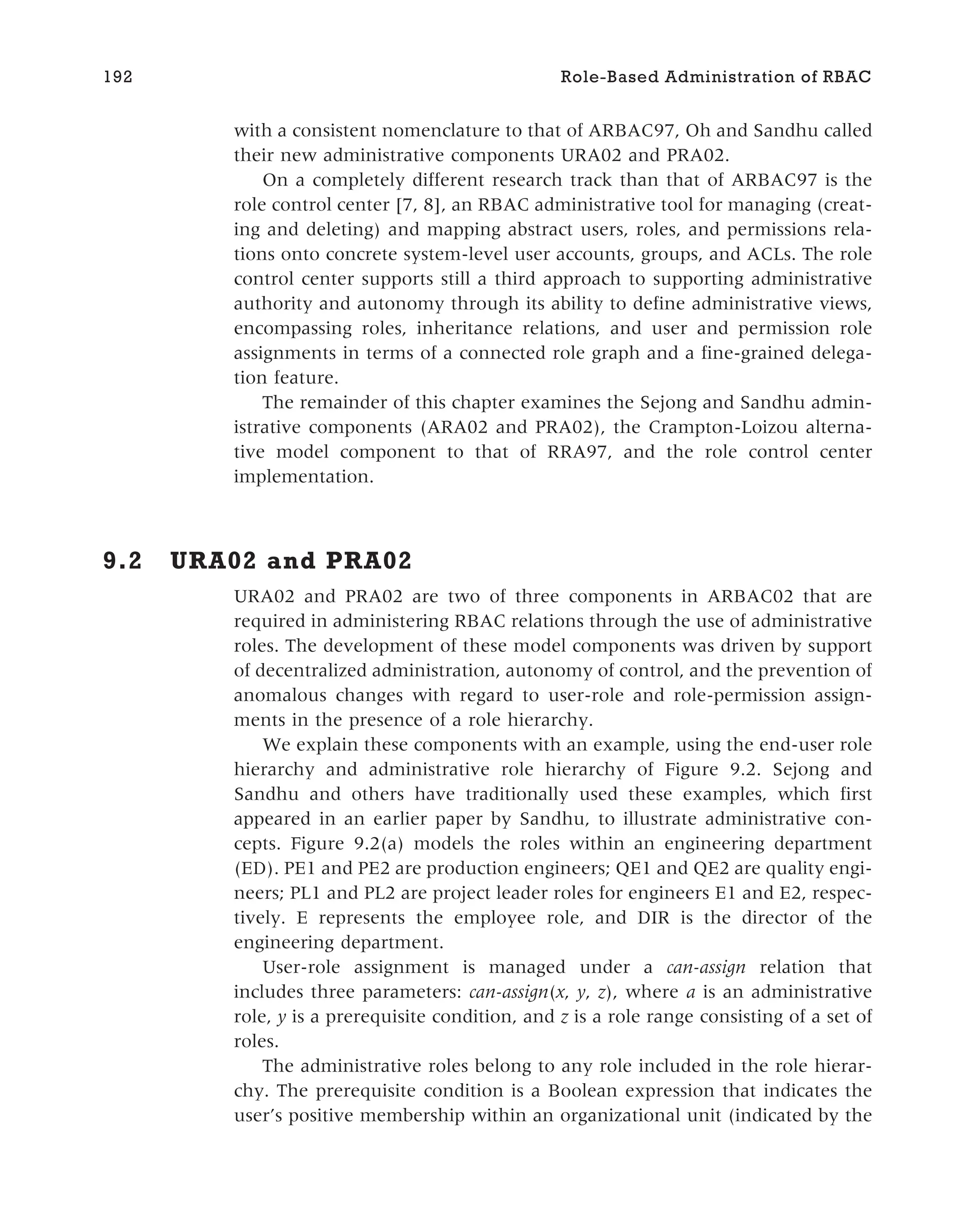 with a consistent nomenclature to that of ARBAC97, Oh and Sandhu called
their new administrative components URA02 and PRA02.
On a completely different research track than that of ARBAC97 is the
role control center [7, 8], an RBAC administrative tool for managing (creat-
ing and deleting) and mapping abstract users, roles, and permissions rela-
tions onto concrete system-level user accounts, groups, and ACLs. The role
control center supports still a third approach to supporting administrative
authority and autonomy through its ability to define administrative views,
encompassing roles, inheritance relations, and user and permission role
assignments in terms of a connected role graph and a fine-grained delega-
tion feature.
The remainder of this chapter examines the Sejong and Sandhu admin-
istrative components (ARA02 and PRA02), the Crampton-Loizou alterna-
tive model component to that of RRA97, and the role control center
implementation.
9.2 URA02 and PRA02
URA02 and PRA02 are two of three components in ARBAC02 that are
required in administering RBAC relations through the use of administrative
roles. The development of these model components was driven by support
of decentralized administration, autonomy of control, and the prevention of
anomalous changes with regard to user-role and role-permission assign-
ments in the presence of a role hierarchy.
We explain these components with an example, using the end-user role
hierarchy and administrative role hierarchy of Figure 9.2. Sejong and
Sandhu and others have traditionally used these examples, which first
appeared in an earlier paper by Sandhu, to illustrate administrative con-
cepts. Figure 9.2(a) models the roles within an engineering department
(ED). PE1 and PE2 are production engineers; QE1 and QE2 are quality engi-
neers; PL1 and PL2 are project leader roles for engineers E1 and E2, respec-
tively. E represents the employee role, and DIR is the director of the
engineering department.
User-role assignment is managed under a can-assign relation that
includes three parameters: can-assign(x, y, z), where a is an administrative
role, y is a prerequisite condition, and z is a role range consisting of a set of
roles.
The administrative roles belong to any role included in the role hierar-
chy. The prerequisite condition is a Boolean expression that indicates the
user’s positive membership within an organizational unit (indicated by the
192 Role-Based Administration of RBAC
 
