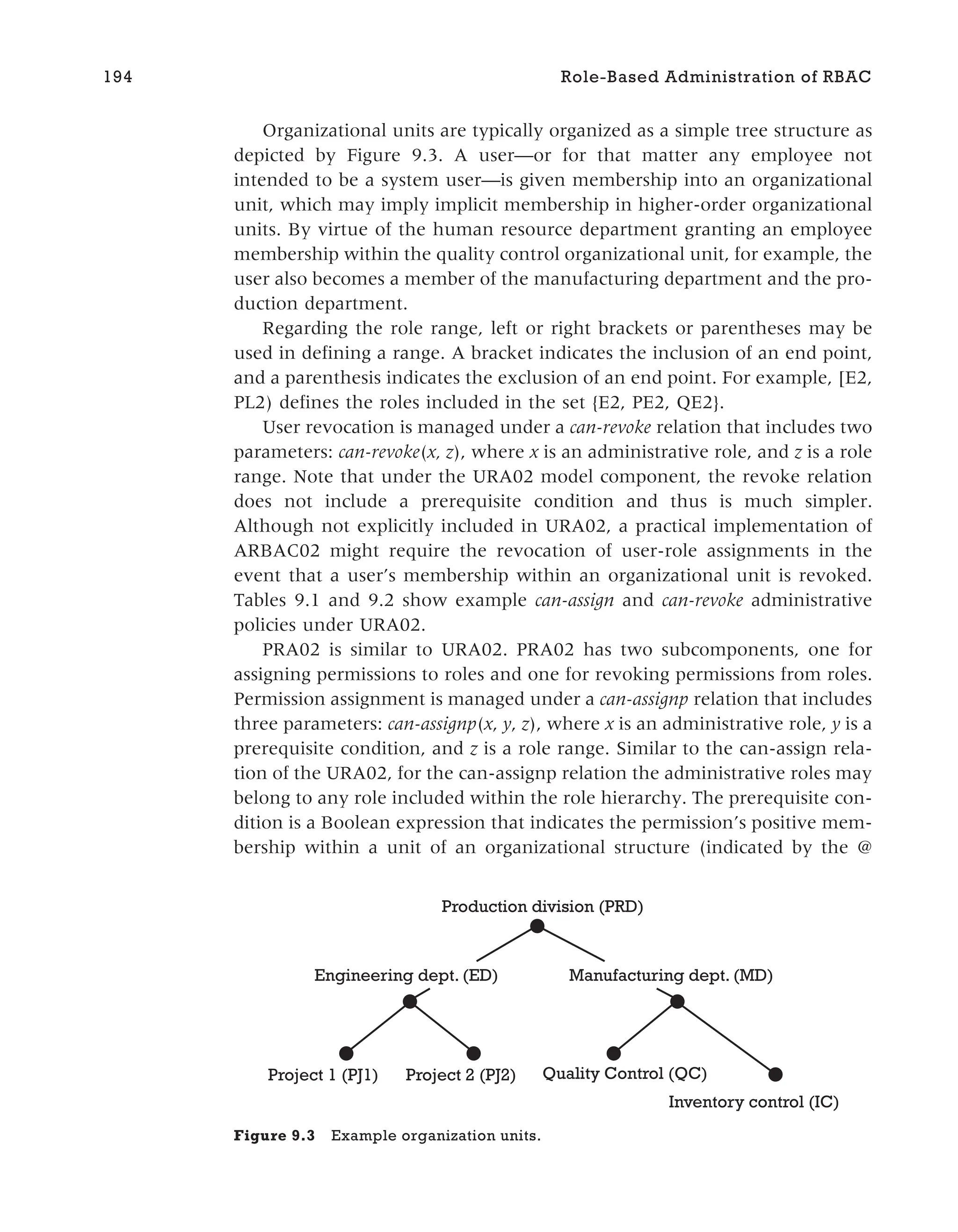 Organizational units are typically organized as a simple tree structure as
depicted by Figure 9.3. A user—or for that matter any employee not
intended to be a system user—is given membership into an organizational
unit, which may imply implicit membership in higher-order organizational
units. By virtue of the human resource department granting an employee
membership within the quality control organizational unit, for example, the
user also becomes a member of the manufacturing department and the pro-
duction department.
Regarding the role range, left or right brackets or parentheses may be
used in defining a range. A bracket indicates the inclusion of an end point,
and a parenthesis indicates the exclusion of an end point. For example, [E2,
PL2) defines the roles included in the set {E2, PE2, QE2}.
User revocation is managed under a can-revoke relation that includes two
parameters: can-revoke(x, z), where x is an administrative role, and z is a role
range. Note that under the URA02 model component, the revoke relation
does not include a prerequisite condition and thus is much simpler.
Although not explicitly included in URA02, a practical implementation of
ARBAC02 might require the revocation of user-role assignments in the
event that a user’s membership within an organizational unit is revoked.
Tables 9.1 and 9.2 show example can-assign and can-revoke administrative
policies under URA02.
PRA02 is similar to URA02. PRA02 has two subcomponents, one for
assigning permissions to roles and one for revoking permissions from roles.
Permission assignment is managed under a can-assignp relation that includes
three parameters: can-assignp(x, y, z), where x is an administrative role, y is a
prerequisite condition, and z is a role range. Similar to the can-assign rela-
tion of the URA02, for the can-assignp relation the administrative roles may
belong to any role included within the role hierarchy. The prerequisite con-
dition is a Boolean expression that indicates the permission’s positive mem-
bership within a unit of an organizational structure (indicated by the @
194 Role-Based Administration of RBAC
Production division (PRD)
Engineering dept. (ED) Manufacturing dept. (MD)
Project 1 (PJ1) Project 2 (PJ2) Quality Control (QC)
Inventory control (IC)
Figure 9.3 Example organization units.
 