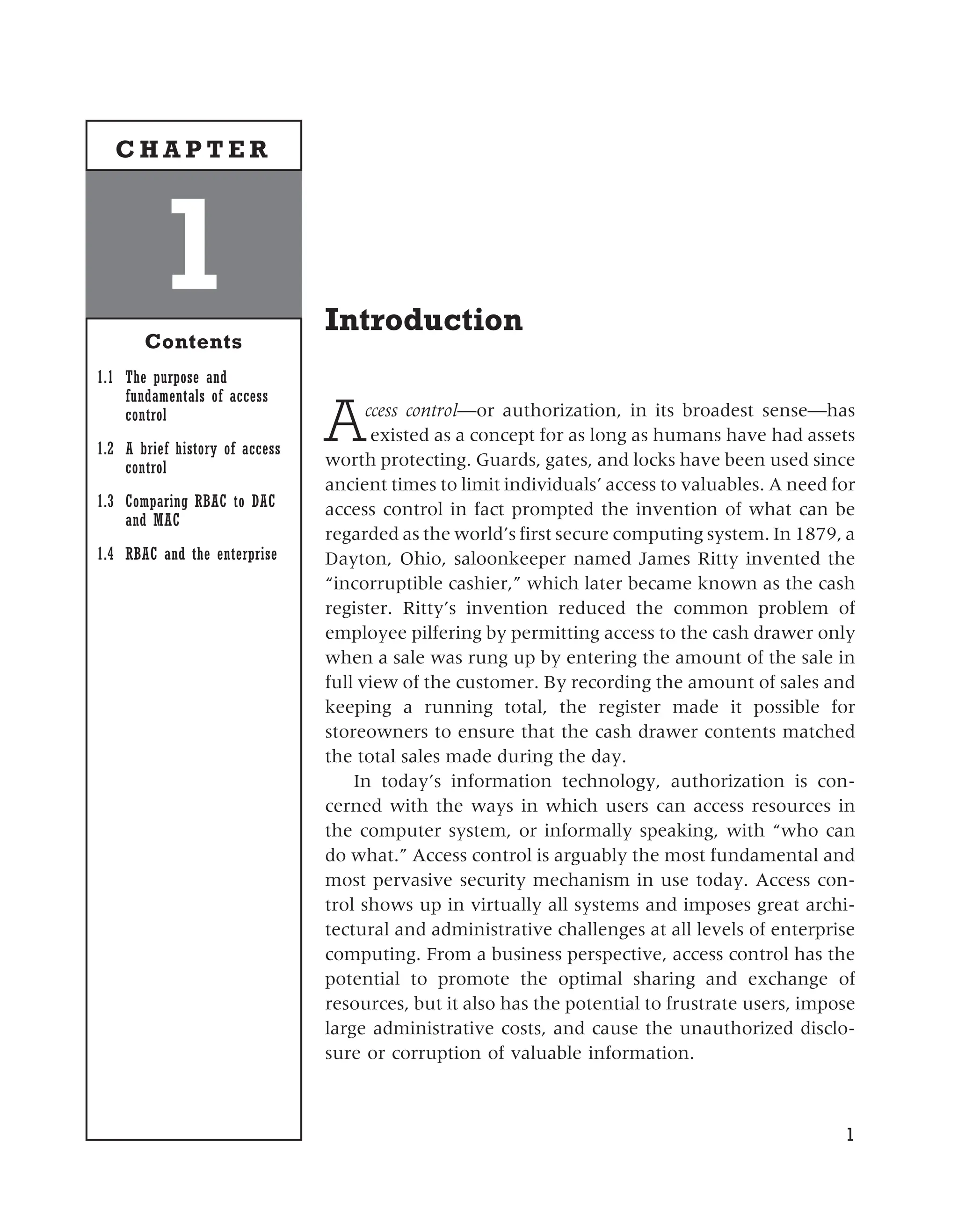 Introduction
Access control—or authorization, in its broadest sense—has
existed as a concept for as long as humans have had assets
worth protecting. Guards, gates, and locks have been used since
ancient times to limit individuals’ access to valuables. A need for
access control in fact prompted the invention of what can be
regarded as the world’s first secure computing system. In 1879, a
Dayton, Ohio, saloonkeeper named James Ritty invented the
“incorruptible cashier,” which later became known as the cash
register. Ritty’s invention reduced the common problem of
employee pilfering by permitting access to the cash drawer only
when a sale was rung up by entering the amount of the sale in
full view of the customer. By recording the amount of sales and
keeping a running total, the register made it possible for
storeowners to ensure that the cash drawer contents matched
the total sales made during the day.
In today’s information technology, authorization is con-
cerned with the ways in which users can access resources in
the computer system, or informally speaking, with “who can
do what.” Access control is arguably the most fundamental and
most pervasive security mechanism in use today. Access con-
trol shows up in virtually all systems and imposes great archi-
tectural and administrative challenges at all levels of enterprise
computing. From a business perspective, access control has the
potential to promote the optimal sharing and exchange of
resources, but it also has the potential to frustrate users, impose
large administrative costs, and cause the unauthorized disclo-
sure or corruption of valuable information.
1
1
Contents
1.1 The purpose and
fundamentals of access
control
1.2 A brief history of access
control
1.3 Comparing RBAC to DAC
and MAC
1.4 RBAC and the enterprise
C H A P T E R
 