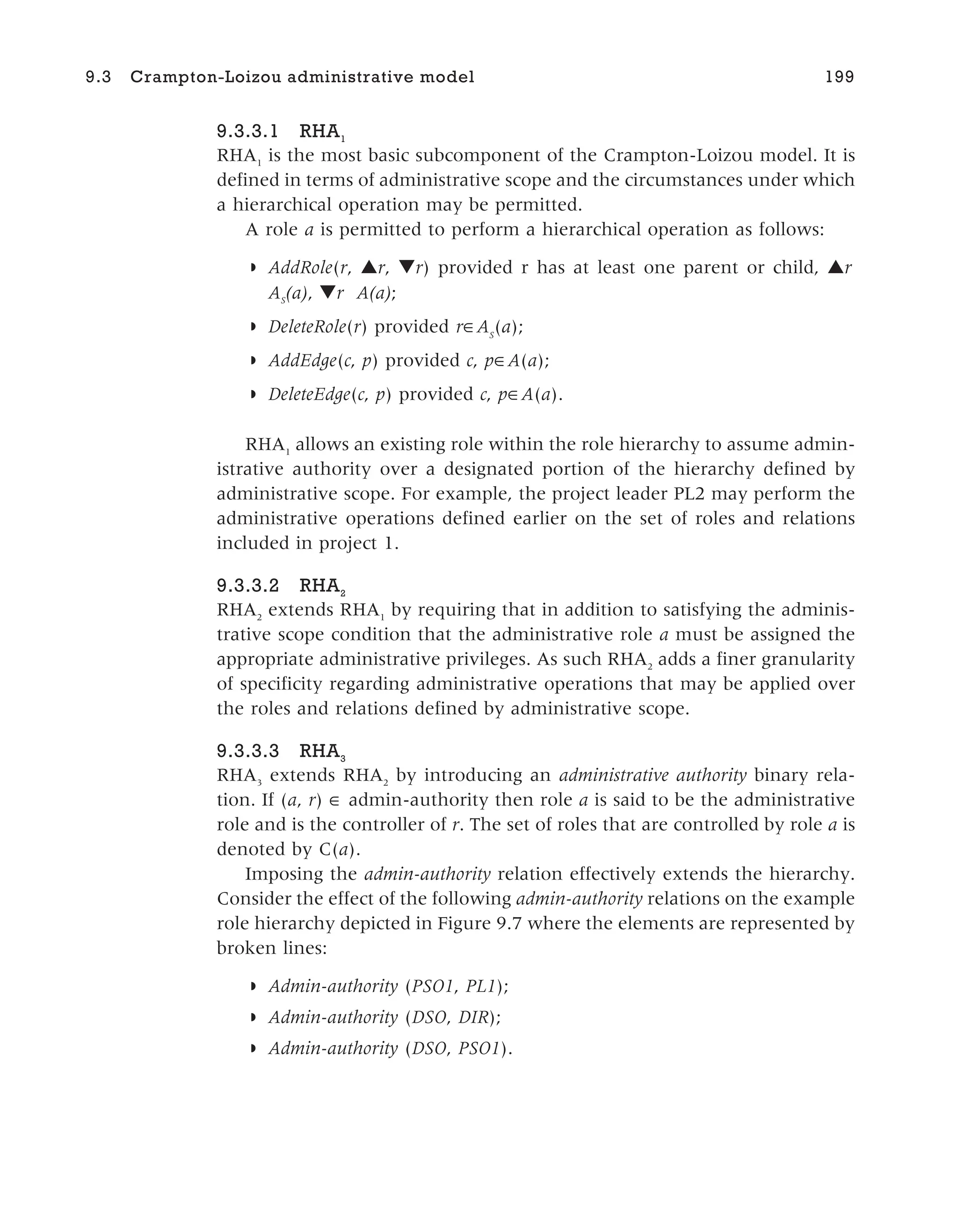 9.3.3.1 RHA1
RHA1
is the most basic subcomponent of the Crampton-Loizou model. It is
defined in terms of administrative scope and the circumstances under which
a hierarchical operation may be permitted.
A role a is permitted to perform a hierarchical operation as follows:
◗ AddRole(r, ▲r, ▼r) provided r has at least one parent or child, ▲r
AS
(a), ▼r A(a);
◗ DeleteRole(r) provided r AS
(a);
◗ AddEdge(c, p) provided c, p A(a);
◗ DeleteEdge(c, p) provided c, p A(a).
RHA1
allows an existing role within the role hierarchy to assume admin-
istrative authority over a designated portion of the hierarchy defined by
administrative scope. For example, the project leader PL2 may perform the
administrative operations defined earlier on the set of roles and relations
included in project 1.
9.3.3.2 RHA2
RHA2
extends RHA1
by requiring that in addition to satisfying the adminis-
trative scope condition that the administrative role a must be assigned the
appropriate administrative privileges. As such RHA2
adds a finer granularity
of specificity regarding administrative operations that may be applied over
the roles and relations defined by administrative scope.
9.3.3.3 RHA3
RHA3
extends RHA2
by introducing an administrative authority binary rela-
tion. If (a, r) ∈ admin-authority then role a is said to be the administrative
role and is the controller of r. The set of roles that are controlled by role a is
denoted by C(a).
Imposing the admin-authority relation effectively extends the hierarchy.
Consider the effect of the following admin-authority relations on the example
role hierarchy depicted in Figure 9.7 where the elements are represented by
broken lines:
◗ Admin-authority (PSO1, PL1);
◗ Admin-authority (DSO, DIR);
◗ Admin-authority (DSO, PSO1).
9.3 Crampton-Loizou administrative model 199
 