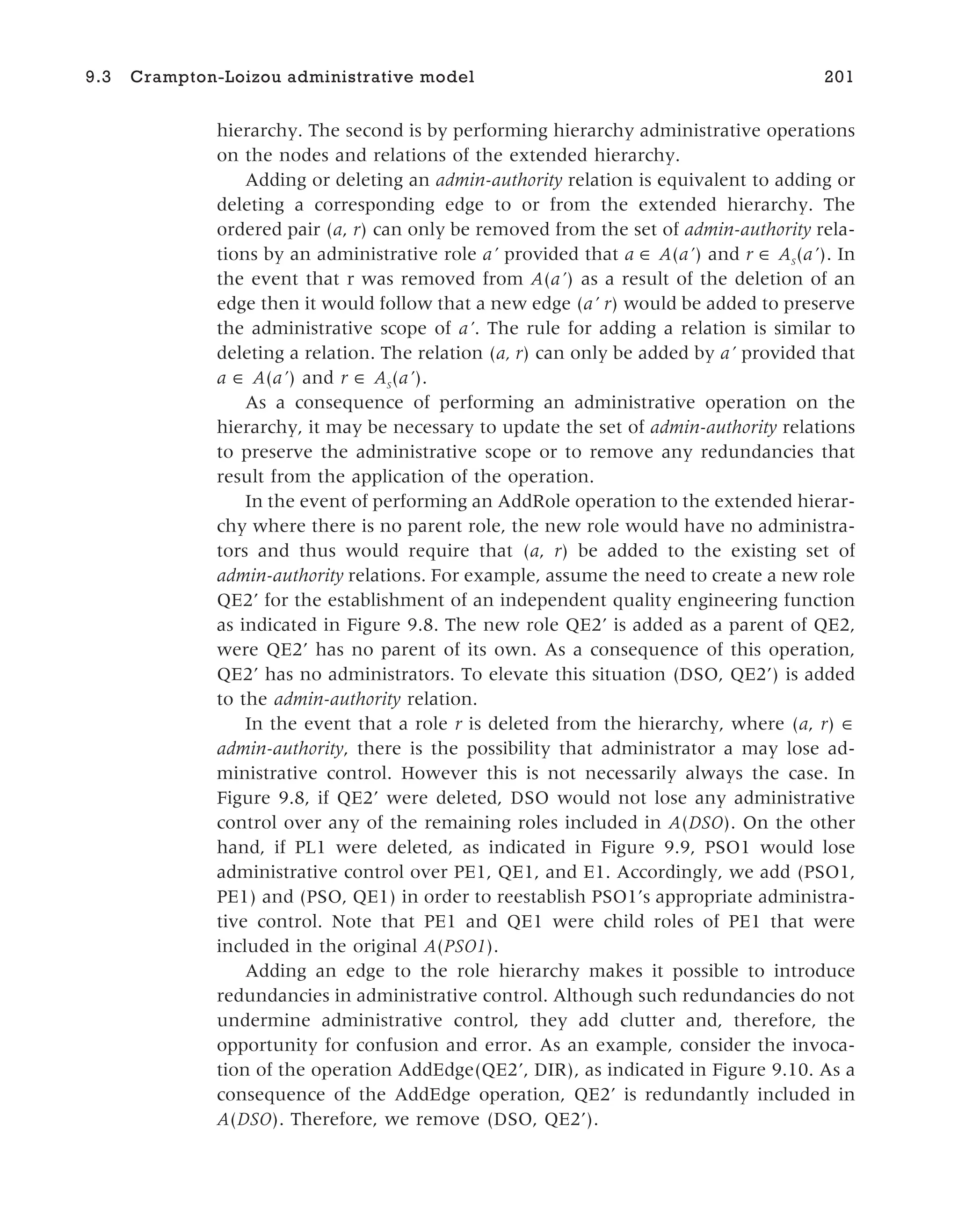 hierarchy. The second is by performing hierarchy administrative operations
on the nodes and relations of the extended hierarchy.
Adding or deleting an admin-authority relation is equivalent to adding or
deleting a corresponding edge to or from the extended hierarchy. The
ordered pair (a, r) can only be removed from the set of admin-authority rela-
tions by an administrative role a’ provided that a A(a’) and r AS
(a’). In
the event that r was removed from A(a’) as a result of the deletion of an
edge then it would follow that a new edge (a’ r) would be added to preserve
the administrative scope of a’. The rule for adding a relation is similar to
deleting a relation. The relation (a, r) can only be added by a’ provided that
a ∈ A(a’) and r ∈ AS
(a’).
As a consequence of performing an administrative operation on the
hierarchy, it may be necessary to update the set of admin-authority relations
to preserve the administrative scope or to remove any redundancies that
result from the application of the operation.
In the event of performing an AddRole operation to the extended hierar-
chy where there is no parent role, the new role would have no administra-
tors and thus would require that (a, r) be added to the existing set of
admin-authority relations. For example, assume the need to create a new role
QE2’ for the establishment of an independent quality engineering function
as indicated in Figure 9.8. The new role QE2’ is added as a parent of QE2,
were QE2’ has no parent of its own. As a consequence of this operation,
QE2’ has no administrators. To elevate this situation (DSO, QE2’) is added
to the admin-authority relation.
In the event that a role r is deleted from the hierarchy, where (a, r) ∈
admin-authority, there is the possibility that administrator a may lose ad-
ministrative control. However this is not necessarily always the case. In
Figure 9.8, if QE2’ were deleted, DSO would not lose any administrative
control over any of the remaining roles included in A(DSO). On the other
hand, if PL1 were deleted, as indicated in Figure 9.9, PSO1 would lose
administrative control over PE1, QE1, and E1. Accordingly, we add (PSO1,
PE1) and (PSO, QE1) in order to reestablish PSO1’s appropriate administra-
tive control. Note that PE1 and QE1 were child roles of PE1 that were
included in the original A(PSO1).
Adding an edge to the role hierarchy makes it possible to introduce
redundancies in administrative control. Although such redundancies do not
undermine administrative control, they add clutter and, therefore, the
opportunity for confusion and error. As an example, consider the invoca-
tion of the operation AddEdge(QE2’, DIR), as indicated in Figure 9.10. As a
consequence of the AddEdge operation, QE2’ is redundantly included in
A(DSO). Therefore, we remove (DSO, QE2’).
9.3 Crampton-Loizou administrative model 201
 