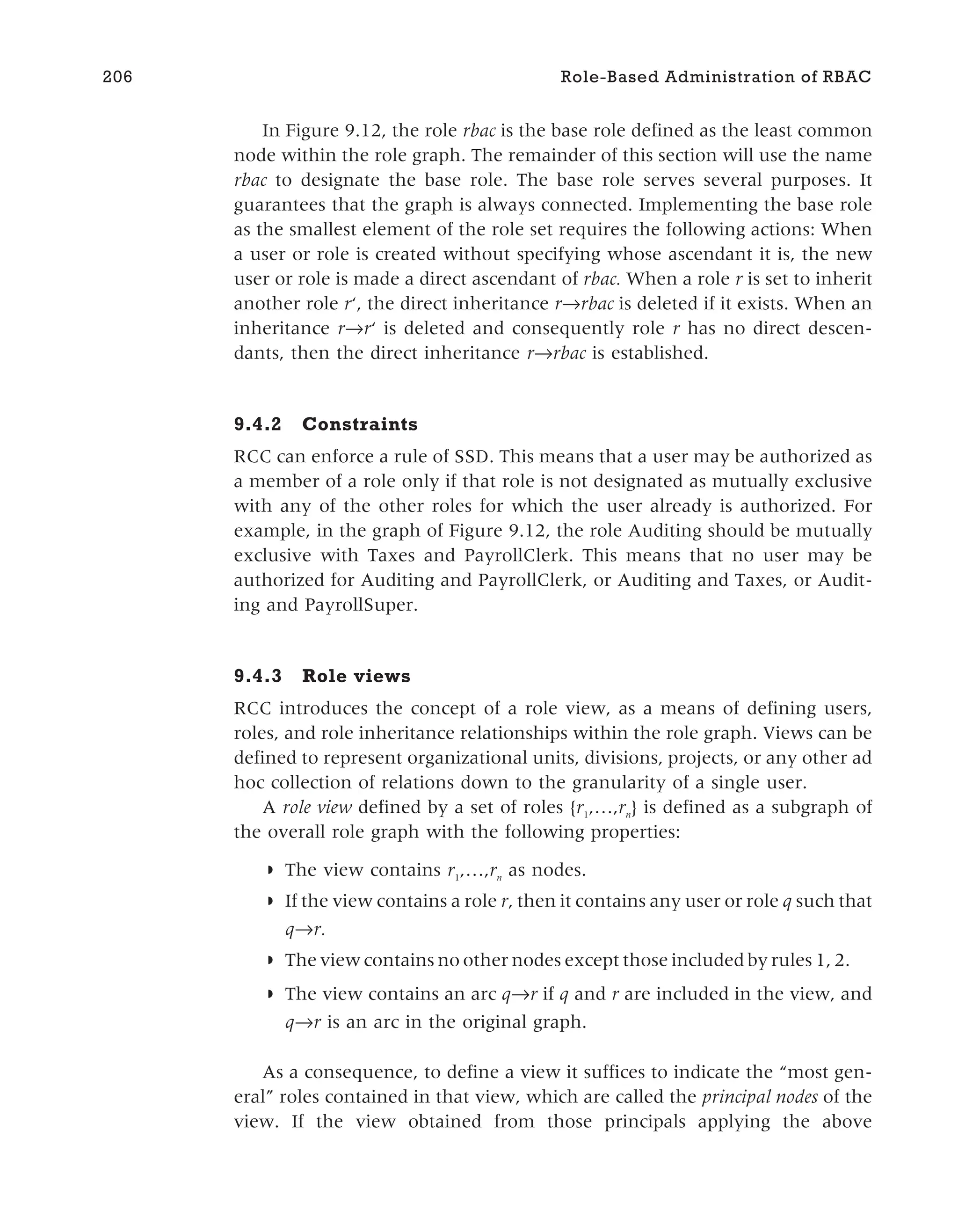 In Figure 9.12, the role rbac is the base role defined as the least common
node within the role graph. The remainder of this section will use the name
rbac to designate the base role. The base role serves several purposes. It
guarantees that the graph is always connected. Implementing the base role
as the smallest element of the role set requires the following actions: When
a user or role is created without specifying whose ascendant it is, the new
user or role is made a direct ascendant of rbac. When a role r is set to inherit
another role r‘, the direct inheritance r→rbac is deleted if it exists. When an
inheritance r→r‘ is deleted and consequently role r has no direct descen-
dants, then the direct inheritance r→rbac is established.
9.4.2 Constraints
RCC can enforce a rule of SSD. This means that a user may be authorized as
a member of a role only if that role is not designated as mutually exclusive
with any of the other roles for which the user already is authorized. For
example, in the graph of Figure 9.12, the role Auditing should be mutually
exclusive with Taxes and PayrollClerk. This means that no user may be
authorized for Auditing and PayrollClerk, or Auditing and Taxes, or Audit-
ing and PayrollSuper.
9.4.3 Role views
RCC introduces the concept of a role view, as a means of defining users,
roles, and role inheritance relationships within the role graph. Views can be
defined to represent organizational units, divisions, projects, or any other ad
hoc collection of relations down to the granularity of a single user.
A role view defined by a set of roles {r1
,…,rn
} is defined as a subgraph of
the overall role graph with the following properties:
◗ The view contains r1
,…,rn
as nodes.
◗ If the view contains a role r, then it contains any user or role q such that
q r.
◗ The view contains no other nodes except those included by rules 1, 2.
◗ The view contains an arc q r if q and r are included in the view, and
q→r is an arc in the original graph.
As a consequence, to define a view it suffices to indicate the “most gen-
eral” roles contained in that view, which are called the principal nodes of the
view. If the view obtained from those principals applying the above
206 Role-Based Administration of RBAC
 