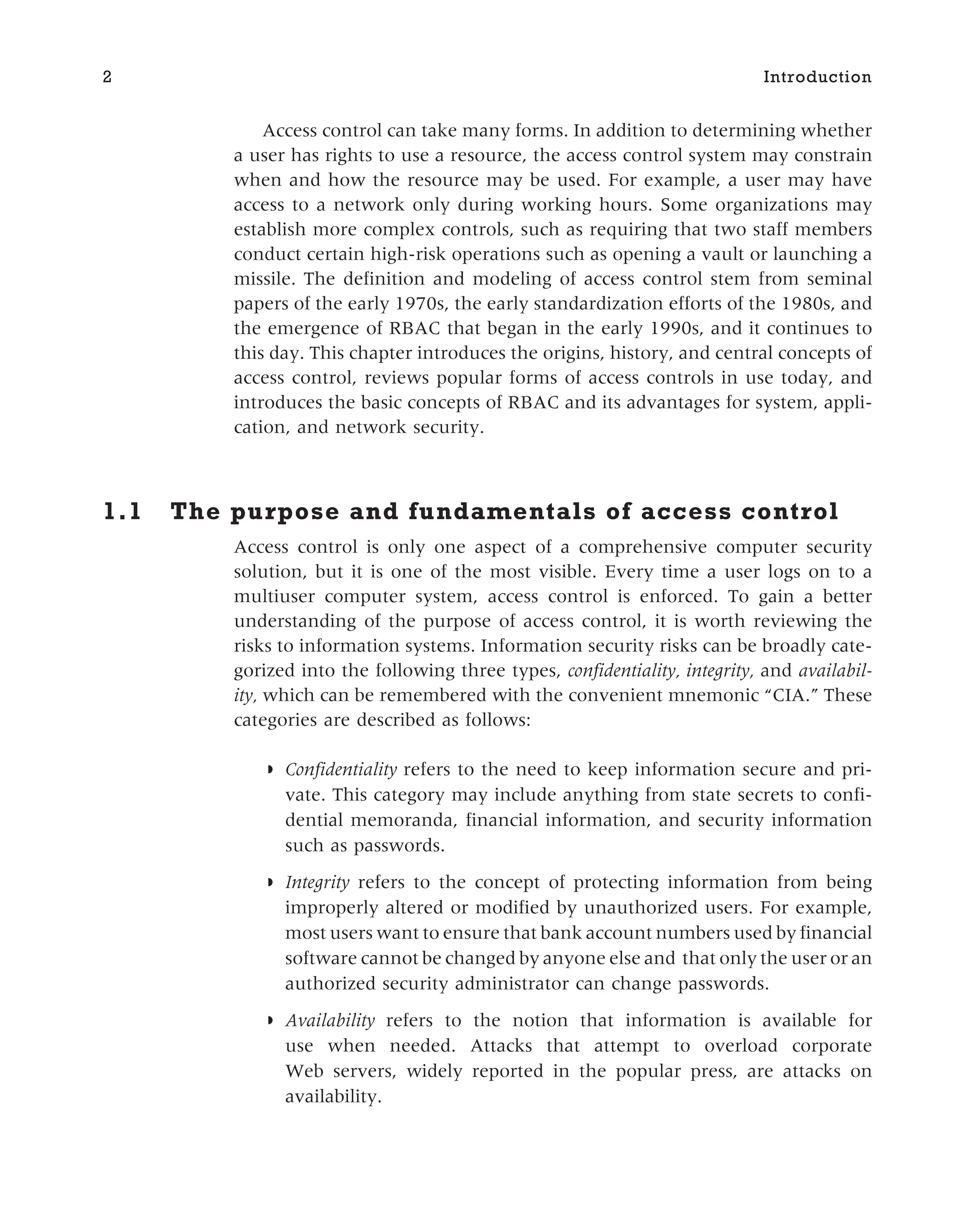 Access control can take many forms. In addition to determining whether
a user has rights to use a resource, the access control system may constrain
when and how the resource may be used. For example, a user may have
access to a network only during working hours. Some organizations may
establish more complex controls, such as requiring that two staff members
conduct certain high-risk operations such as opening a vault or launching a
missile. The definition and modeling of access control stem from seminal
papers of the early 1970s, the early standardization efforts of the 1980s, and
the emergence of RBAC that began in the early 1990s, and it continues to
this day. This chapter introduces the origins, history, and central concepts of
access control, reviews popular forms of access controls in use today, and
introduces the basic concepts of RBAC and its advantages for system, appli-
cation, and network security.
1.1 The purpose and fundamentals of access control
Access control is only one aspect of a comprehensive computer security
solution, but it is one of the most visible. Every time a user logs on to a
multiuser computer system, access control is enforced. To gain a better
understanding of the purpose of access control, it is worth reviewing the
risks to information systems. Information security risks can be broadly cate-
gorized into the following three types, confidentiality, integrity, and availabil-
ity, which can be remembered with the convenient mnemonic “CIA.” These
categories are described as follows:
◗ Confidentiality refers to the need to keep information secure and pri-
vate. This category may include anything from state secrets to confi-
dential memoranda, financial information, and security information
such as passwords.
◗ Integrity refers to the concept of protecting information from being
improperly altered or modified by unauthorized users. For example,
most users want to ensure that bank account numbers used by financial
software cannot be changed by anyone else and that only the user or an
authorized security administrator can change passwords.
◗ Availability refers to the notion that information is available for
use when needed. Attacks that attempt to overload corporate
Web servers, widely reported in the popular press, are attacks on
availability.
2 Introduction
 