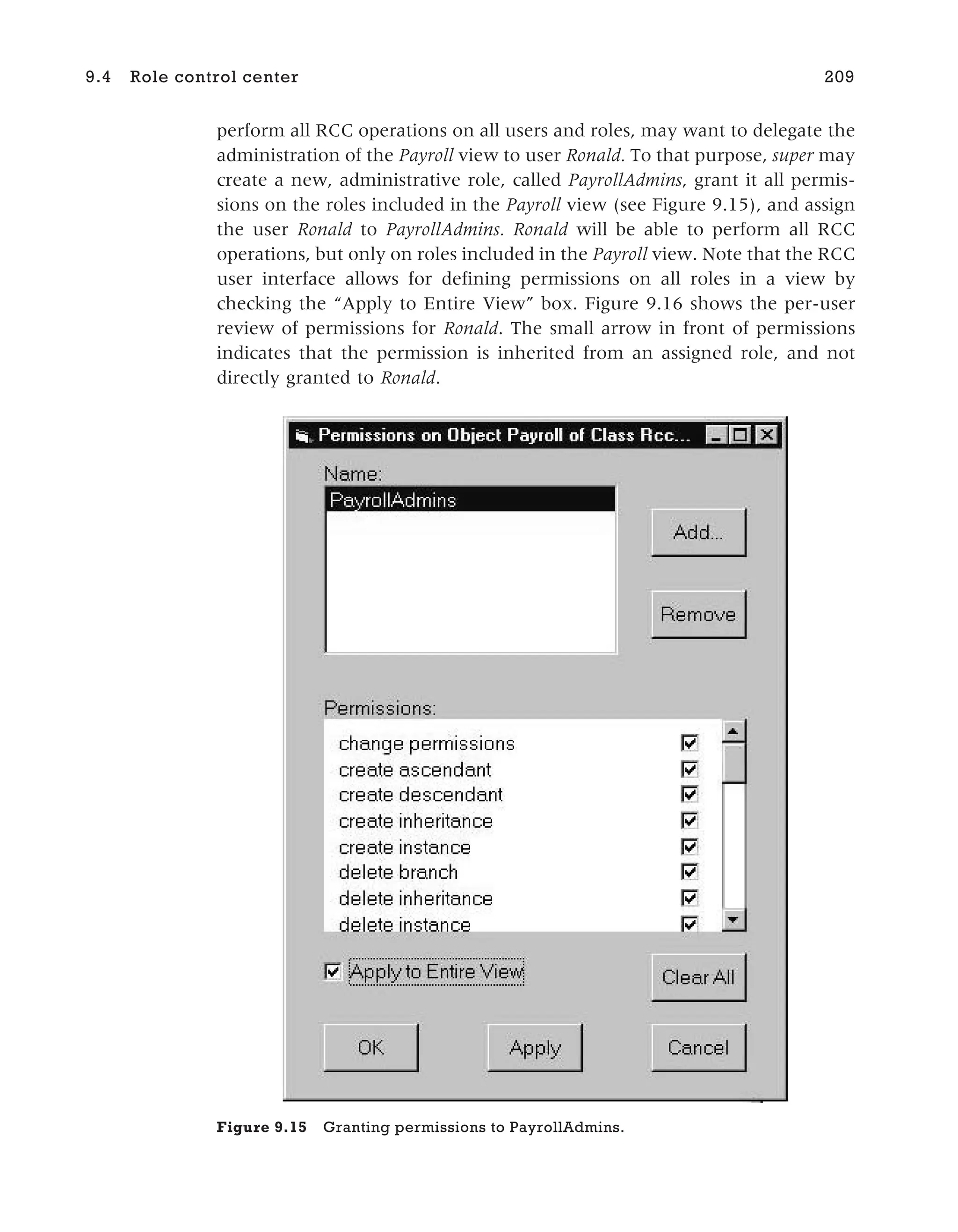 perform all RCC operations on all users and roles, may want to delegate the
administration of the Payroll view to user Ronald. To that purpose, super may
create a new, administrative role, called PayrollAdmins, grant it all permis-
sions on the roles included in the Payroll view (see Figure 9.15), and assign
the user Ronald to PayrollAdmins. Ronald will be able to perform all RCC
operations, but only on roles included in the Payroll view. Note that the RCC
user interface allows for defining permissions on all roles in a view by
checking the “Apply to Entire View” box. Figure 9.16 shows the per-user
review of permissions for Ronald. The small arrow in front of permissions
indicates that the permission is inherited from an assigned role, and not
directly granted to Ronald.
9.4 Role control center 209
Figure 9.15 Granting permissions to PayrollAdmins.
 
