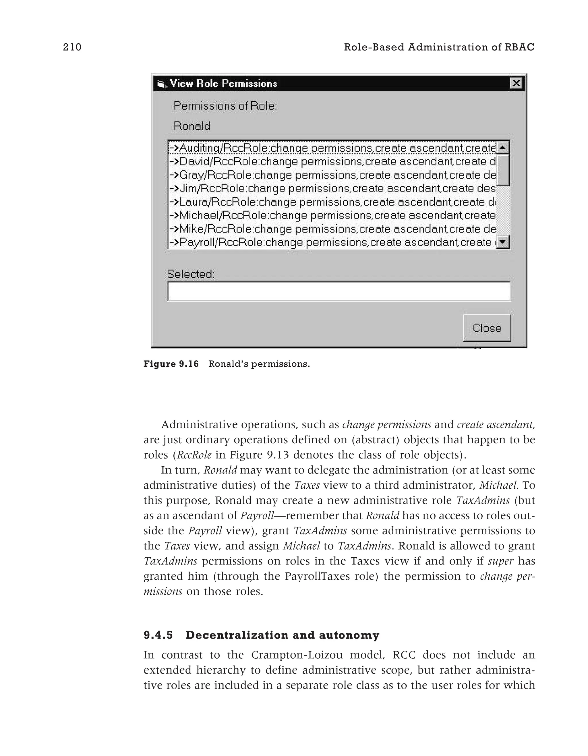 Administrative operations, such as change permissions and create ascendant,
are just ordinary operations defined on (abstract) objects that happen to be
roles (RccRole in Figure 9.13 denotes the class of role objects).
In turn, Ronald may want to delegate the administration (or at least some
administrative duties) of the Taxes view to a third administrator, Michael. To
this purpose, Ronald may create a new administrative role TaxAdmins (but
as an ascendant of Payroll—remember that Ronald has no access to roles out-
side the Payroll view), grant TaxAdmins some administrative permissions to
the Taxes view, and assign Michael to TaxAdmins. Ronald is allowed to grant
TaxAdmins permissions on roles in the Taxes view if and only if super has
granted him (through the PayrollTaxes role) the permission to change per-
missions on those roles.
9.4.5 Decentralization and autonomy
In contrast to the Crampton-Loizou model, RCC does not include an
extended hierarchy to define administrative scope, but rather administra-
tive roles are included in a separate role class as to the user roles for which
210 Role-Based Administration of RBAC
Figure 9.16 Ronald’s permissions.
 