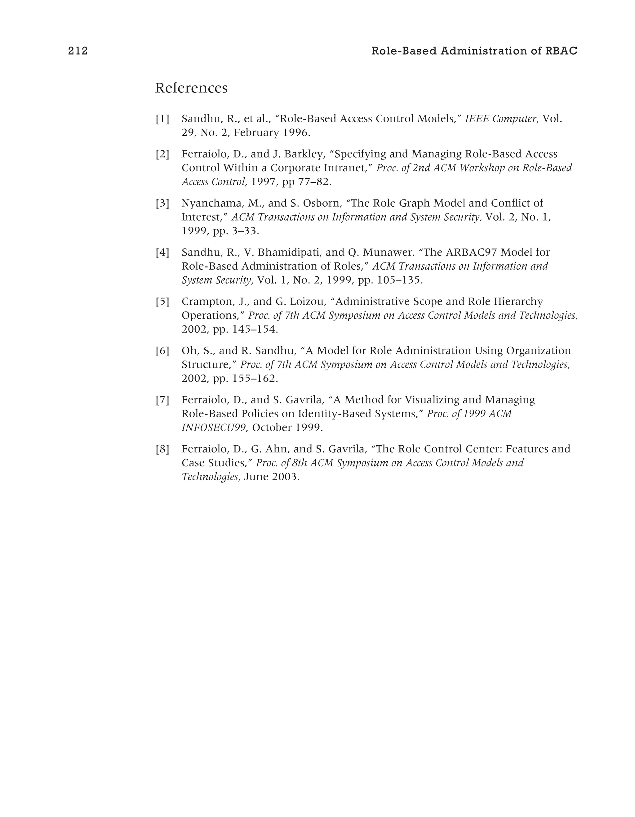 References
[1] Sandhu, R., et al., “Role-Based Access Control Models,” IEEE Computer, Vol.
29, No. 2, February 1996.
[2] Ferraiolo, D., and J. Barkley, “Specifying and Managing Role-Based Access
Control Within a Corporate Intranet,” Proc. of 2nd ACM Workshop on Role-Based
Access Control, 1997, pp 77–82.
[3] Nyanchama, M., and S. Osborn, “The Role Graph Model and Conflict of
Interest,” ACM Transactions on Information and System Security, Vol. 2, No. 1,
1999, pp. 3–33.
[4] Sandhu, R., V. Bhamidipati, and Q. Munawer, “The ARBAC97 Model for
Role-Based Administration of Roles,” ACM Transactions on Information and
System Security, Vol. 1, No. 2, 1999, pp. 105–135.
[5] Crampton, J., and G. Loizou, “Administrative Scope and Role Hierarchy
Operations,” Proc. of 7th ACM Symposium on Access Control Models and Technologies,
2002, pp. 145–154.
[6] Oh, S., and R. Sandhu, “A Model for Role Administration Using Organization
Structure,” Proc. of 7th ACM Symposium on Access Control Models and Technologies,
2002, pp. 155–162.
[7] Ferraiolo, D., and S. Gavrila, “A Method for Visualizing and Managing
Role-Based Policies on Identity-Based Systems,” Proc. of 1999 ACM
INFOSECU99, October 1999.
[8] Ferraiolo, D., G. Ahn, and S. Gavrila, “The Role Control Center: Features and
Case Studies,” Proc. of 8th ACM Symposium on Access Control Models and
Technologies, June 2003.
212 Role-Based Administration of RBAC
 