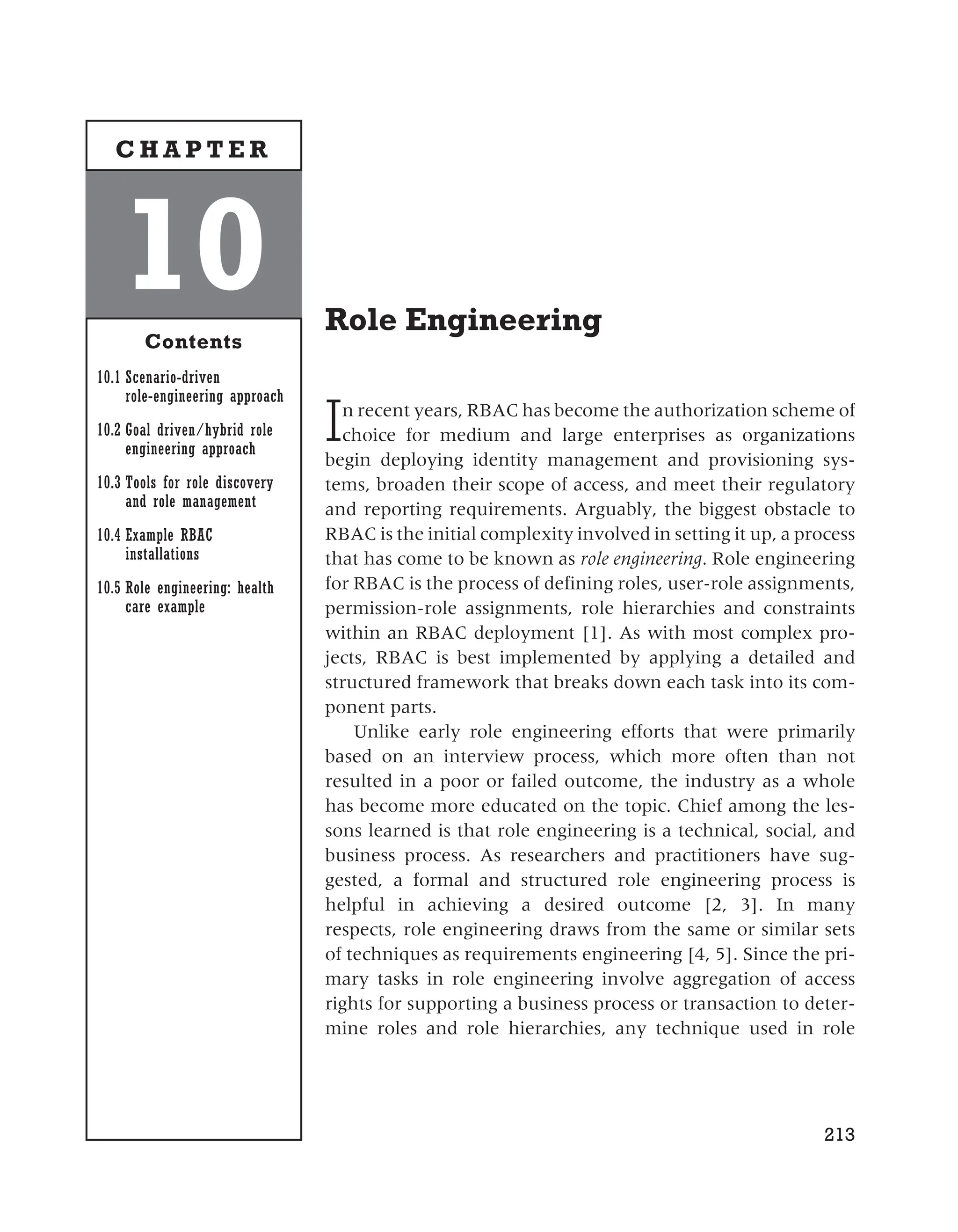Role Engineering
In recent years, RBAC has become the authorization scheme of
choice for medium and large enterprises as organizations
begin deploying identity management and provisioning sys-
tems, broaden their scope of access, and meet their regulatory
and reporting requirements. Arguably, the biggest obstacle to
RBAC is the initial complexity involved in setting it up, a process
that has come to be known as role engineering. Role engineering
for RBAC is the process of defining roles, user-role assignments,
permission-role assignments, role hierarchies and constraints
within an RBAC deployment [1]. As with most complex pro-
jects, RBAC is best implemented by applying a detailed and
structured framework that breaks down each task into its com-
ponent parts.
Unlike early role engineering efforts that were primarily
based on an interview process, which more often than not
resulted in a poor or failed outcome, the industry as a whole
has become more educated on the topic. Chief among the les-
sons learned is that role engineering is a technical, social, and
business process. As researchers and practitioners have sug-
gested, a formal and structured role engineering process is
helpful in achieving a desired outcome [2, 3]. In many
respects, role engineering draws from the same or similar sets
of techniques as requirements engineering [4, 5]. Since the pri-
mary tasks in role engineering involve aggregation of access
rights for supporting a business process or transaction to deter-
mine roles and role hierarchies, any technique used in role
213
10
Contents
10.1 Scenario-driven
role-engineering approach
10.2 Goal driven/hybrid role
engineering approach
10.3 Tools for role discovery
and role management
10.4 Example RBAC
installations
10.5 Role engineering: health
care example
C H A P T E R
 