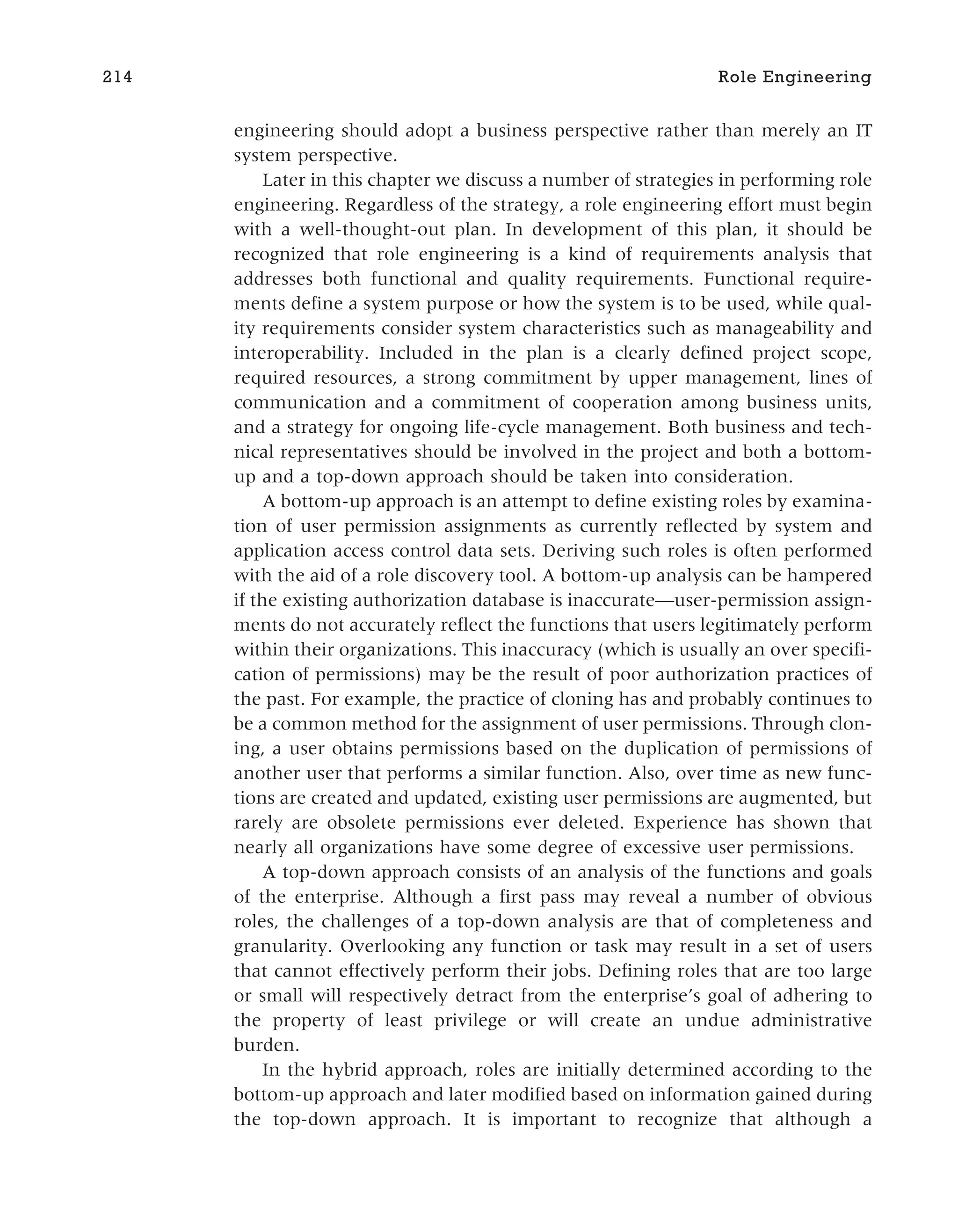 engineering should adopt a business perspective rather than merely an IT
system perspective.
Later in this chapter we discuss a number of strategies in performing role
engineering. Regardless of the strategy, a role engineering effort must begin
with a well-thought-out plan. In development of this plan, it should be
recognized that role engineering is a kind of requirements analysis that
addresses both functional and quality requirements. Functional require-
ments define a system purpose or how the system is to be used, while qual-
ity requirements consider system characteristics such as manageability and
interoperability. Included in the plan is a clearly defined project scope,
required resources, a strong commitment by upper management, lines of
communication and a commitment of cooperation among business units,
and a strategy for ongoing life-cycle management. Both business and tech-
nical representatives should be involved in the project and both a bottom-
up and a top-down approach should be taken into consideration.
A bottom-up approach is an attempt to define existing roles by examina-
tion of user permission assignments as currently reflected by system and
application access control data sets. Deriving such roles is often performed
with the aid of a role discovery tool. A bottom-up analysis can be hampered
if the existing authorization database is inaccurate—user-permission assign-
ments do not accurately reflect the functions that users legitimately perform
within their organizations. This inaccuracy (which is usually an over specifi-
cation of permissions) may be the result of poor authorization practices of
the past. For example, the practice of cloning has and probably continues to
be a common method for the assignment of user permissions. Through clon-
ing, a user obtains permissions based on the duplication of permissions of
another user that performs a similar function. Also, over time as new func-
tions are created and updated, existing user permissions are augmented, but
rarely are obsolete permissions ever deleted. Experience has shown that
nearly all organizations have some degree of excessive user permissions.
A top-down approach consists of an analysis of the functions and goals
of the enterprise. Although a first pass may reveal a number of obvious
roles, the challenges of a top-down analysis are that of completeness and
granularity. Overlooking any function or task may result in a set of users
that cannot effectively perform their jobs. Defining roles that are too large
or small will respectively detract from the enterprise’s goal of adhering to
the property of least privilege or will create an undue administrative
burden.
In the hybrid approach, roles are initially determined according to the
bottom-up approach and later modified based on information gained during
the top-down approach. It is important to recognize that although a
214 Role Engineering
 