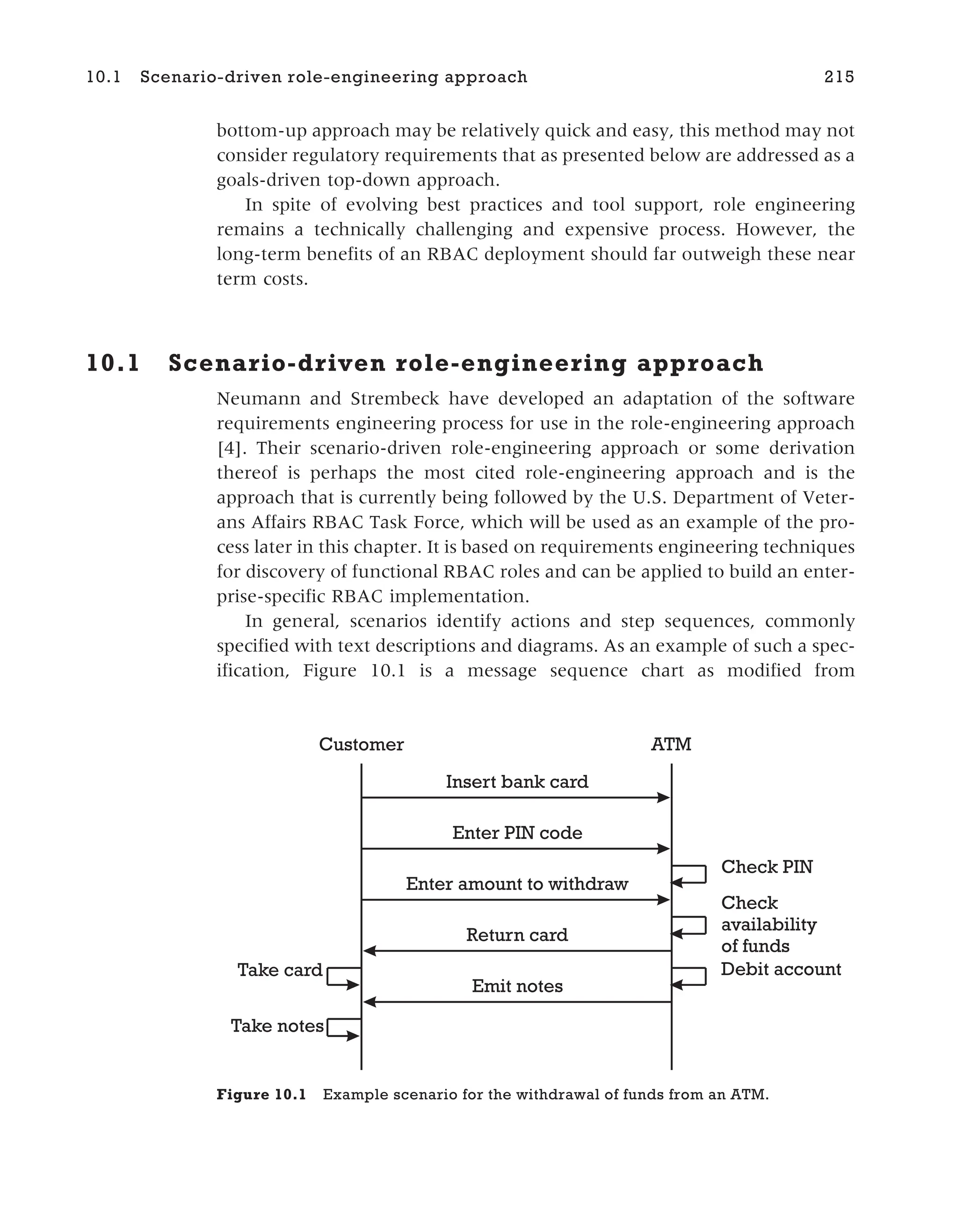 bottom-up approach may be relatively quick and easy, this method may not
consider regulatory requirements that as presented below are addressed as a
goals-driven top-down approach.
In spite of evolving best practices and tool support, role engineering
remains a technically challenging and expensive process. However, the
long-term benefits of an RBAC deployment should far outweigh these near
term costs.
10.1 Scenario-driven role-engineering approach
Neumann and Strembeck have developed an adaptation of the software
requirements engineering process for use in the role-engineering approach
[4]. Their scenario-driven role-engineering approach or some derivation
thereof is perhaps the most cited role-engineering approach and is the
approach that is currently being followed by the U.S. Department of Veter-
ans Affairs RBAC Task Force, which will be used as an example of the pro-
cess later in this chapter. It is based on requirements engineering techniques
for discovery of functional RBAC roles and can be applied to build an enter-
prise-specific RBAC implementation.
In general, scenarios identify actions and step sequences, commonly
specified with text descriptions and diagrams. As an example of such a spec-
ification, Figure 10.1 is a message sequence chart as modified from
10.1 Scenario-driven role-engineering approach 215
Insert bank card
Enter PIN code
Enter amount to withdraw
Check PIN
Check
availability
of funds
Return card
Emit notes
Take card
Take notes
Debit account
Customer ATM
Figure 10.1 Example scenario for the withdrawal of funds from an ATM.
 
