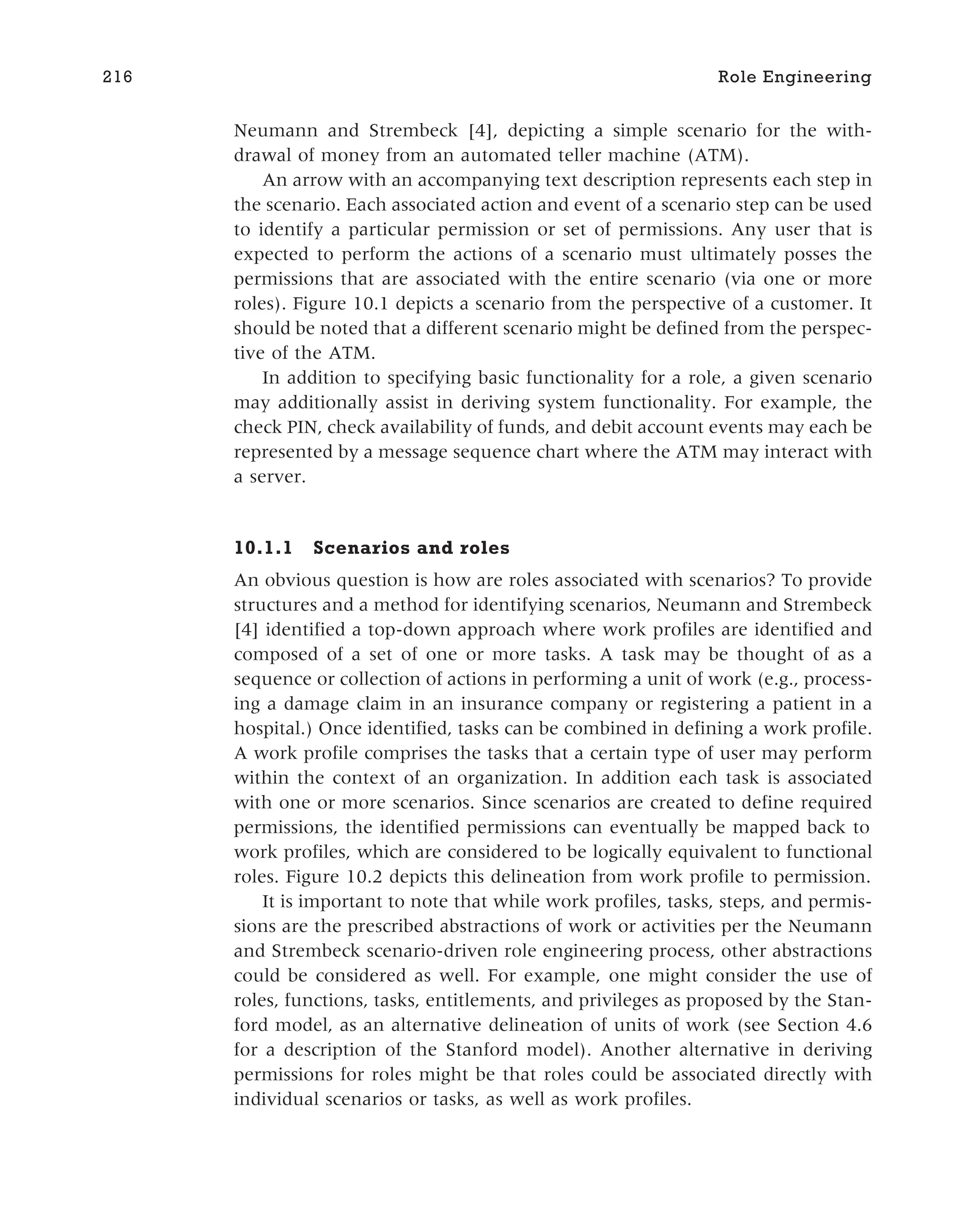 Neumann and Strembeck [4], depicting a simple scenario for the with-
drawal of money from an automated teller machine (ATM).
An arrow with an accompanying text description represents each step in
the scenario. Each associated action and event of a scenario step can be used
to identify a particular permission or set of permissions. Any user that is
expected to perform the actions of a scenario must ultimately posses the
permissions that are associated with the entire scenario (via one or more
roles). Figure 10.1 depicts a scenario from the perspective of a customer. It
should be noted that a different scenario might be defined from the perspec-
tive of the ATM.
In addition to specifying basic functionality for a role, a given scenario
may additionally assist in deriving system functionality. For example, the
check PIN, check availability of funds, and debit account events may each be
represented by a message sequence chart where the ATM may interact with
a server.
10.1.1 Scenarios and roles
An obvious question is how are roles associated with scenarios? To provide
structures and a method for identifying scenarios, Neumann and Strembeck
[4] identified a top-down approach where work profiles are identified and
composed of a set of one or more tasks. A task may be thought of as a
sequence or collection of actions in performing a unit of work (e.g., process-
ing a damage claim in an insurance company or registering a patient in a
hospital.) Once identified, tasks can be combined in defining a work profile.
A work profile comprises the tasks that a certain type of user may perform
within the context of an organization. In addition each task is associated
with one or more scenarios. Since scenarios are created to define required
permissions, the identified permissions can eventually be mapped back to
work profiles, which are considered to be logically equivalent to functional
roles. Figure 10.2 depicts this delineation from work profile to permission.
It is important to note that while work profiles, tasks, steps, and permis-
sions are the prescribed abstractions of work or activities per the Neumann
and Strembeck scenario-driven role engineering process, other abstractions
could be considered as well. For example, one might consider the use of
roles, functions, tasks, entitlements, and privileges as proposed by the Stan-
ford model, as an alternative delineation of units of work (see Section 4.6
for a description of the Stanford model). Another alternative in deriving
permissions for roles might be that roles could be associated directly with
individual scenarios or tasks, as well as work profiles.
216 Role Engineering
 