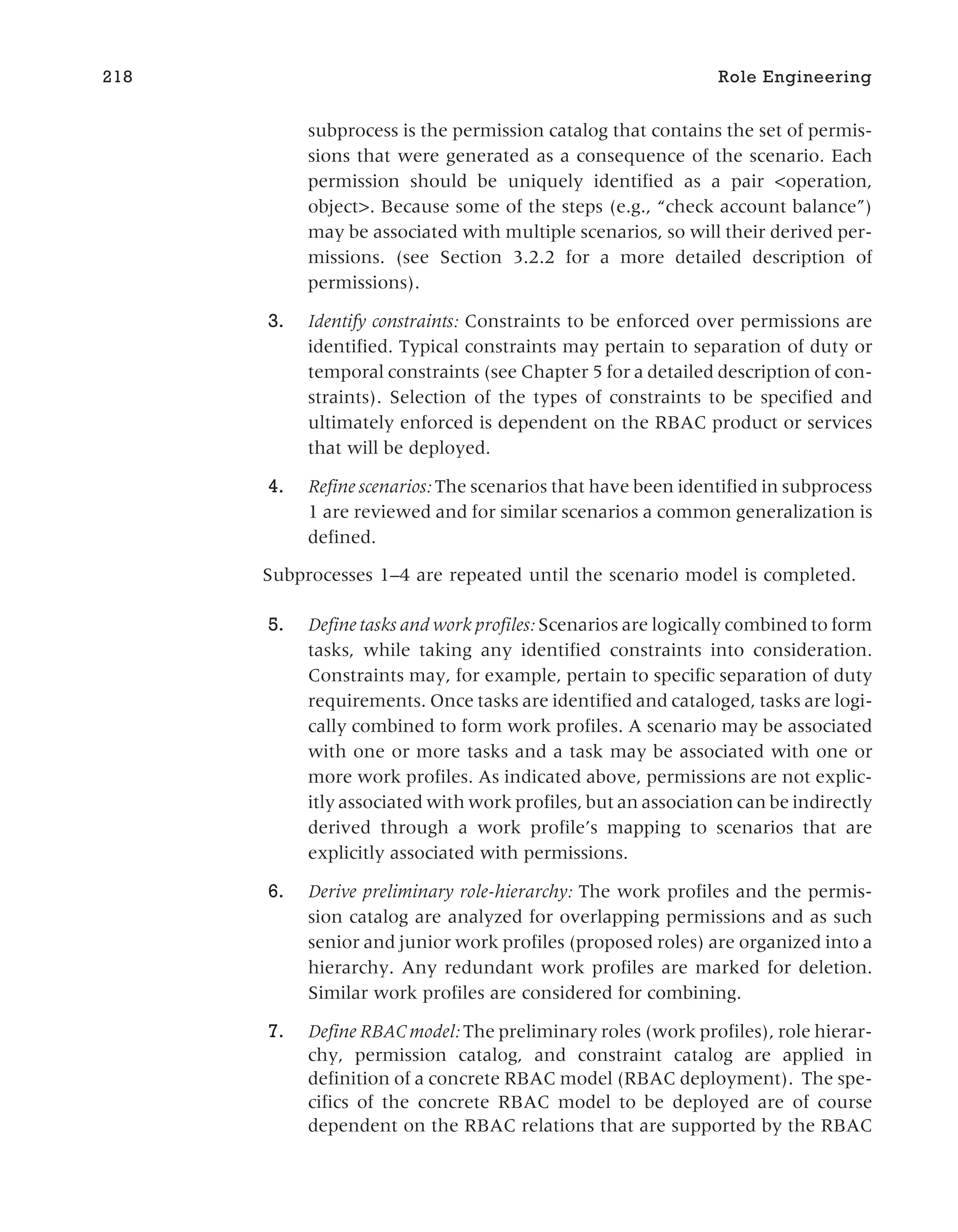 subprocess is the permission catalog that contains the set of permis-
sions that were generated as a consequence of the scenario. Each
permission should be uniquely identified as a pair <operation,
object>. Because some of the steps (e.g., “check account balance”)
may be associated with multiple scenarios, so will their derived per-
missions. (see Section 3.2.2 for a more detailed description of
permissions).
3. Identify constraints: Constraints to be enforced over permissions are
identified. Typical constraints may pertain to separation of duty or
temporal constraints (see Chapter 5 for a detailed description of con-
straints). Selection of the types of constraints to be specified and
ultimately enforced is dependent on the RBAC product or services
that will be deployed.
4. Refine scenarios: The scenarios that have been identified in subprocess
1 are reviewed and for similar scenarios a common generalization is
defined.
Subprocesses 1–4 are repeated until the scenario model is completed.
5. Define tasks and work profiles: Scenarios are logically combined to form
tasks, while taking any identified constraints into consideration.
Constraints may, for example, pertain to specific separation of duty
requirements. Once tasks are identified and cataloged, tasks are logi-
cally combined to form work profiles. A scenario may be associated
with one or more tasks and a task may be associated with one or
more work profiles. As indicated above, permissions are not explic-
itly associated with work profiles, but an association can be indirectly
derived through a work profile’s mapping to scenarios that are
explicitly associated with permissions.
6. Derive preliminary role-hierarchy: The work profiles and the permis-
sion catalog are analyzed for overlapping permissions and as such
senior and junior work profiles (proposed roles) are organized into a
hierarchy. Any redundant work profiles are marked for deletion.
Similar work profiles are considered for combining.
7. Define RBAC model: The preliminary roles (work profiles), role hierar-
chy, permission catalog, and constraint catalog are applied in
definition of a concrete RBAC model (RBAC deployment). The spe-
cifics of the concrete RBAC model to be deployed are of course
dependent on the RBAC relations that are supported by the RBAC
218 Role Engineering
 