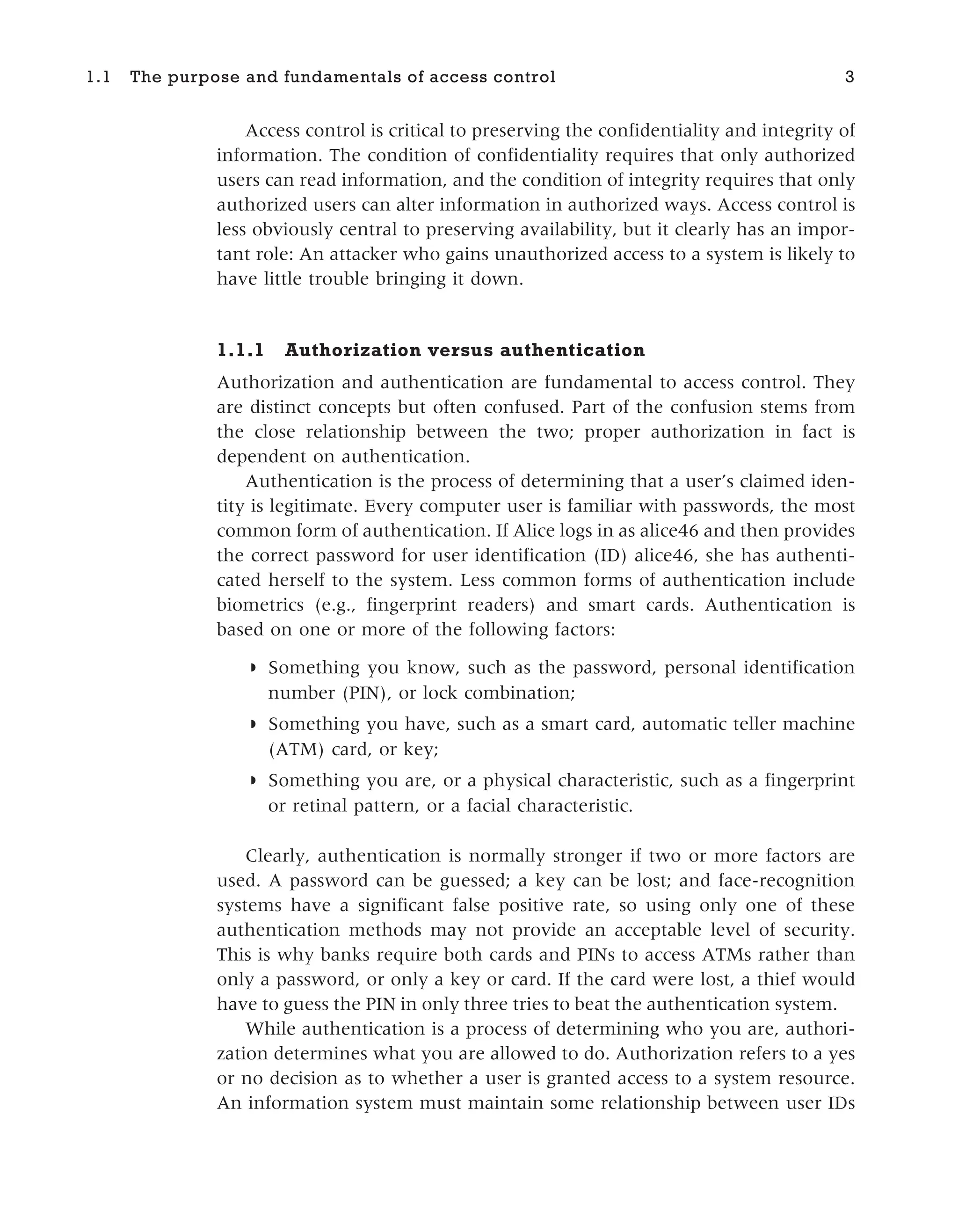 Access control is critical to preserving the confidentiality and integrity of
information. The condition of confidentiality requires that only authorized
users can read information, and the condition of integrity requires that only
authorized users can alter information in authorized ways. Access control is
less obviously central to preserving availability, but it clearly has an impor-
tant role: An attacker who gains unauthorized access to a system is likely to
have little trouble bringing it down.
1.1.1 Authorization versus authentication
Authorization and authentication are fundamental to access control. They
are distinct concepts but often confused. Part of the confusion stems from
the close relationship between the two; proper authorization in fact is
dependent on authentication.
Authentication is the process of determining that a user’s claimed iden-
tity is legitimate. Every computer user is familiar with passwords, the most
common form of authentication. If Alice logs in as alice46 and then provides
the correct password for user identification (ID) alice46, she has authenti-
cated herself to the system. Less common forms of authentication include
biometrics (e.g., fingerprint readers) and smart cards. Authentication is
based on one or more of the following factors:
◗ Something you know, such as the password, personal identification
number (PIN), or lock combination;
◗ Something you have, such as a smart card, automatic teller machine
(ATM) card, or key;
◗ Something you are, or a physical characteristic, such as a fingerprint
or retinal pattern, or a facial characteristic.
Clearly, authentication is normally stronger if two or more factors are
used. A password can be guessed; a key can be lost; and face-recognition
systems have a significant false positive rate, so using only one of these
authentication methods may not provide an acceptable level of security.
This is why banks require both cards and PINs to access ATMs rather than
only a password, or only a key or card. If the card were lost, a thief would
have to guess the PIN in only three tries to beat the authentication system.
While authentication is a process of determining who you are, authori-
zation determines what you are allowed to do. Authorization refers to a yes
or no decision as to whether a user is granted access to a system resource.
An information system must maintain some relationship between user IDs
1.1 The purpose and fundamentals of access control 3
 