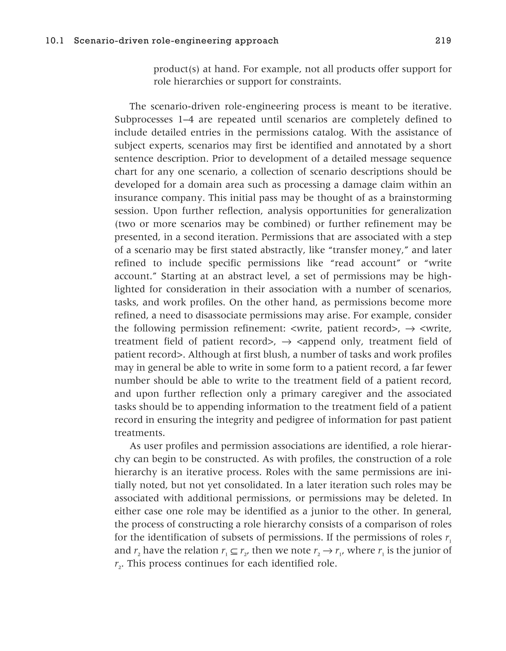 product(s) at hand. For example, not all products offer support for
role hierarchies or support for constraints.
The scenario-driven role-engineering process is meant to be iterative.
Subprocesses 1–4 are repeated until scenarios are completely defined to
include detailed entries in the permissions catalog. With the assistance of
subject experts, scenarios may first be identified and annotated by a short
sentence description. Prior to development of a detailed message sequence
chart for any one scenario, a collection of scenario descriptions should be
developed for a domain area such as processing a damage claim within an
insurance company. This initial pass may be thought of as a brainstorming
session. Upon further reflection, analysis opportunities for generalization
(two or more scenarios may be combined) or further refinement may be
presented, in a second iteration. Permissions that are associated with a step
of a scenario may be first stated abstractly, like “transfer money,” and later
refined to include specific permissions like “read account” or “write
account.” Starting at an abstract level, a set of permissions may be high-
lighted for consideration in their association with a number of scenarios,
tasks, and work profiles. On the other hand, as permissions become more
refined, a need to disassociate permissions may arise. For example, consider
the following permission refinement: <write, patient record>, → <write,
treatment field of patient record>, → <append only, treatment field of
patient record>. Although at first blush, a number of tasks and work profiles
may in general be able to write in some form to a patient record, a far fewer
number should be able to write to the treatment field of a patient record,
and upon further reflection only a primary caregiver and the associated
tasks should be to appending information to the treatment field of a patient
record in ensuring the integrity and pedigree of information for past patient
treatments.
As user profiles and permission associations are identified, a role hierar-
chy can begin to be constructed. As with profiles, the construction of a role
hierarchy is an iterative process. Roles with the same permissions are ini-
tially noted, but not yet consolidated. In a later iteration such roles may be
associated with additional permissions, or permissions may be deleted. In
either case one role may be identified as a junior to the other. In general,
the process of constructing a role hierarchy consists of a comparison of roles
for the identification of subsets of permissions. If the permissions of roles r1
and r2
have the relation r1
⊆ r2
, then we note r2
→ r1
, where r1
is the junior of
r2
. This process continues for each identified role.
10.1 Scenario-driven role-engineering approach 219
 