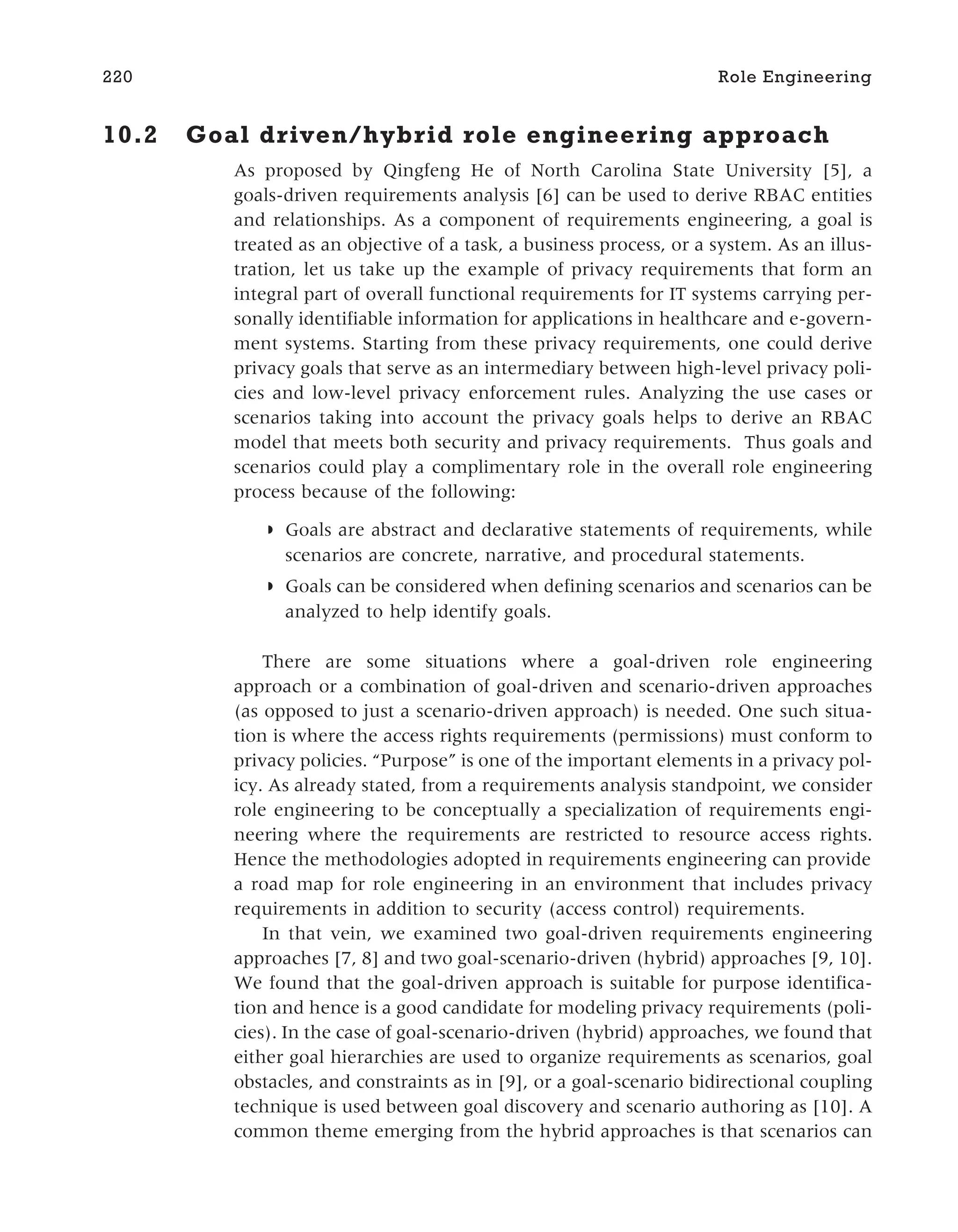 10.2 Goal driven/hybrid role engineering approach
As proposed by Qingfeng He of North Carolina State University [5], a
goals-driven requirements analysis [6] can be used to derive RBAC entities
and relationships. As a component of requirements engineering, a goal is
treated as an objective of a task, a business process, or a system. As an illus-
tration, let us take up the example of privacy requirements that form an
integral part of overall functional requirements for IT systems carrying per-
sonally identifiable information for applications in healthcare and e-govern-
ment systems. Starting from these privacy requirements, one could derive
privacy goals that serve as an intermediary between high-level privacy poli-
cies and low-level privacy enforcement rules. Analyzing the use cases or
scenarios taking into account the privacy goals helps to derive an RBAC
model that meets both security and privacy requirements. Thus goals and
scenarios could play a complimentary role in the overall role engineering
process because of the following:
◗ Goals are abstract and declarative statements of requirements, while
scenarios are concrete, narrative, and procedural statements.
◗ Goals can be considered when defining scenarios and scenarios can be
analyzed to help identify goals.
There are some situations where a goal-driven role engineering
approach or a combination of goal-driven and scenario-driven approaches
(as opposed to just a scenario-driven approach) is needed. One such situa-
tion is where the access rights requirements (permissions) must conform to
privacy policies. “Purpose” is one of the important elements in a privacy pol-
icy. As already stated, from a requirements analysis standpoint, we consider
role engineering to be conceptually a specialization of requirements engi-
neering where the requirements are restricted to resource access rights.
Hence the methodologies adopted in requirements engineering can provide
a road map for role engineering in an environment that includes privacy
requirements in addition to security (access control) requirements.
In that vein, we examined two goal-driven requirements engineering
approaches [7, 8] and two goal-scenario-driven (hybrid) approaches [9, 10].
We found that the goal-driven approach is suitable for purpose identifica-
tion and hence is a good candidate for modeling privacy requirements (poli-
cies). In the case of goal-scenario-driven (hybrid) approaches, we found that
either goal hierarchies are used to organize requirements as scenarios, goal
obstacles, and constraints as in [9], or a goal-scenario bidirectional coupling
technique is used between goal discovery and scenario authoring as [10]. A
common theme emerging from the hybrid approaches is that scenarios can
220 Role Engineering
 