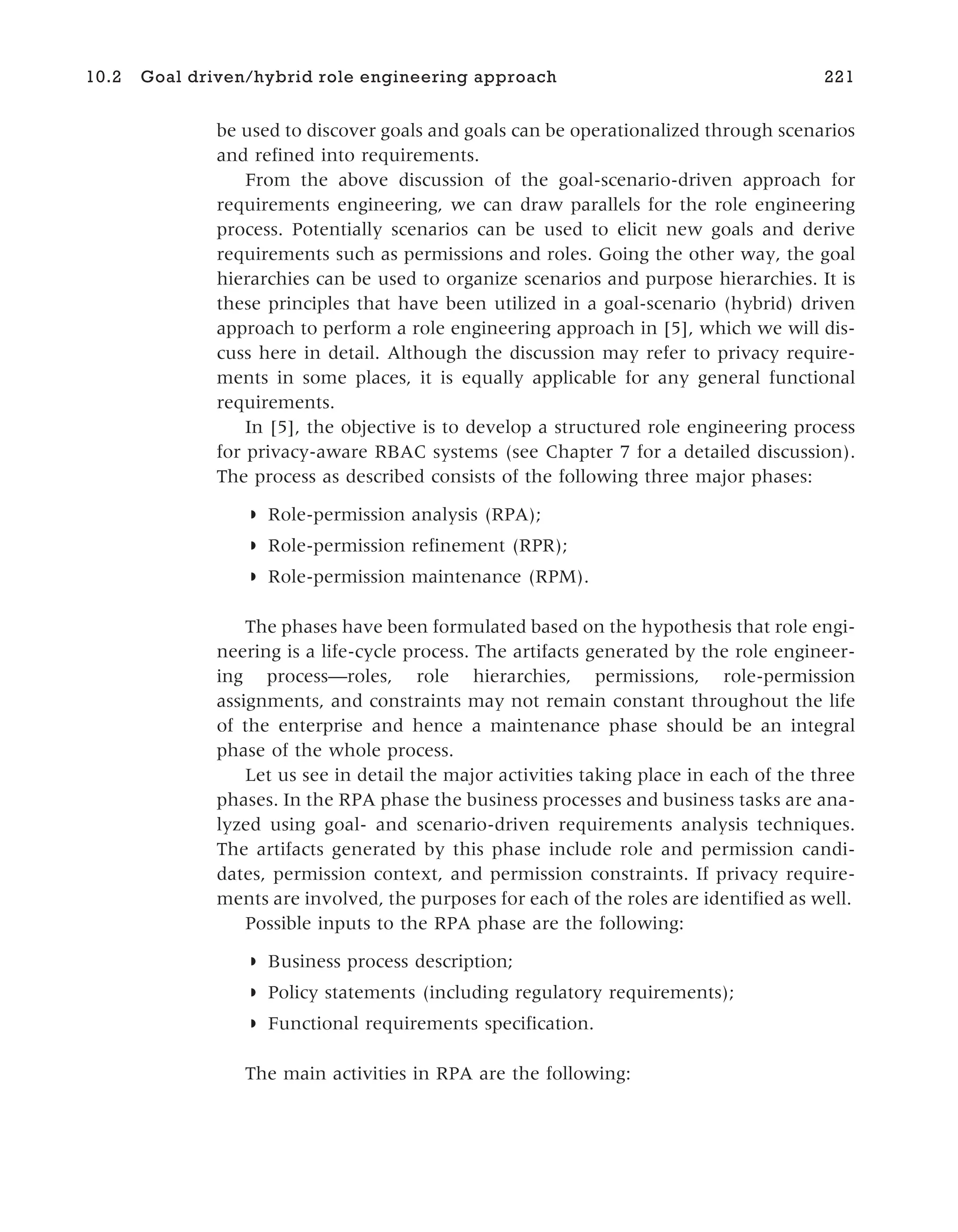 be used to discover goals and goals can be operationalized through scenarios
and refined into requirements.
From the above discussion of the goal-scenario-driven approach for
requirements engineering, we can draw parallels for the role engineering
process. Potentially scenarios can be used to elicit new goals and derive
requirements such as permissions and roles. Going the other way, the goal
hierarchies can be used to organize scenarios and purpose hierarchies. It is
these principles that have been utilized in a goal-scenario (hybrid) driven
approach to perform a role engineering approach in [5], which we will dis-
cuss here in detail. Although the discussion may refer to privacy require-
ments in some places, it is equally applicable for any general functional
requirements.
In [5], the objective is to develop a structured role engineering process
for privacy-aware RBAC systems (see Chapter 7 for a detailed discussion).
The process as described consists of the following three major phases:
◗ Role-permission analysis (RPA);
◗ Role-permission refinement (RPR);
◗ Role-permission maintenance (RPM).
The phases have been formulated based on the hypothesis that role engi-
neering is a life-cycle process. The artifacts generated by the role engineer-
ing process—roles, role hierarchies, permissions, role-permission
assignments, and constraints may not remain constant throughout the life
of the enterprise and hence a maintenance phase should be an integral
phase of the whole process.
Let us see in detail the major activities taking place in each of the three
phases. In the RPA phase the business processes and business tasks are ana-
lyzed using goal- and scenario-driven requirements analysis techniques.
The artifacts generated by this phase include role and permission candi-
dates, permission context, and permission constraints. If privacy require-
ments are involved, the purposes for each of the roles are identified as well.
Possible inputs to the RPA phase are the following:
◗ Business process description;
◗ Policy statements (including regulatory requirements);
◗ Functional requirements specification.
The main activities in RPA are the following:
10.2 Goal driven/hybrid role engineering approach 221
 