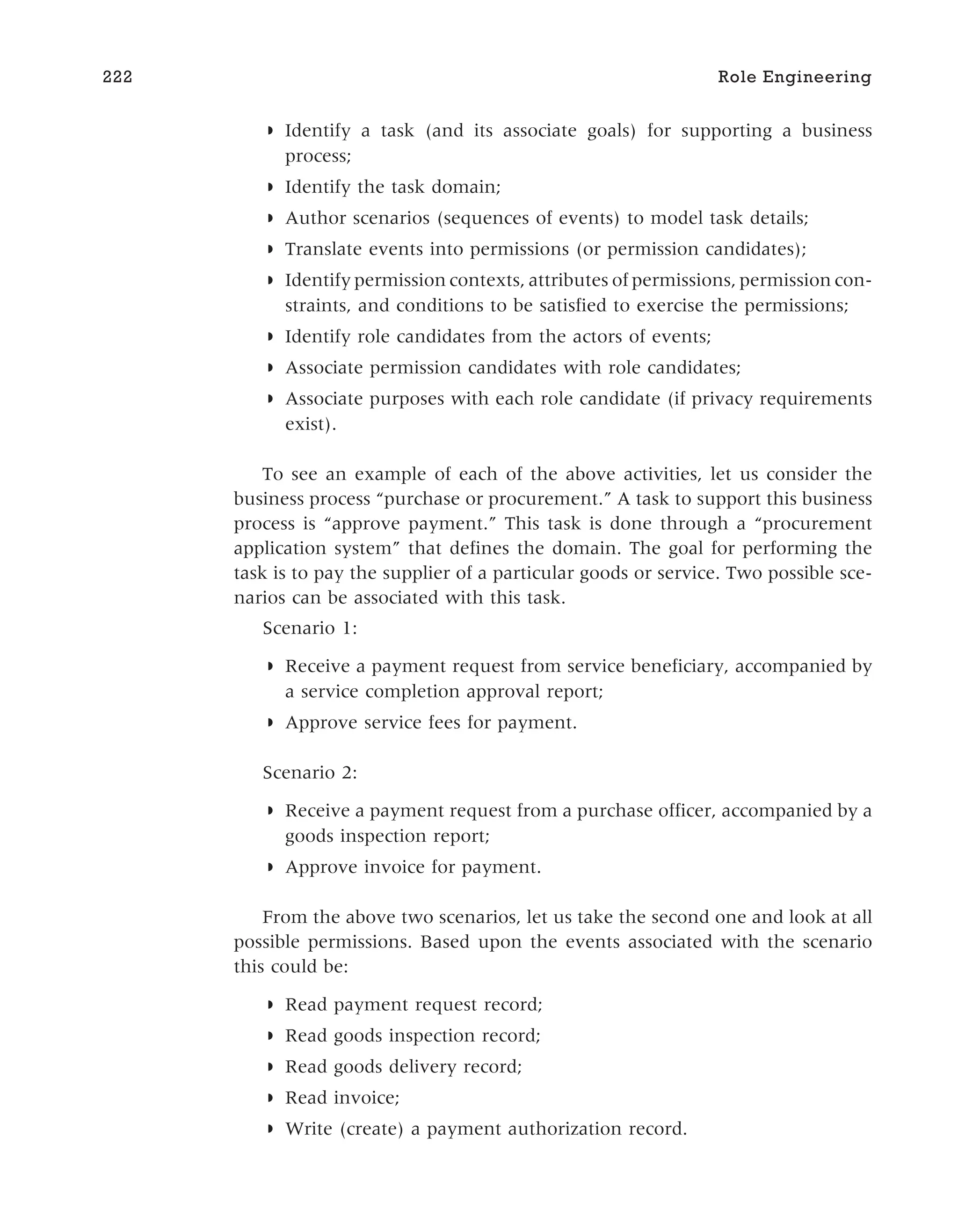 ◗ Identify a task (and its associate goals) for supporting a business
process;
◗ Identify the task domain;
◗ Author scenarios (sequences of events) to model task details;
◗ Translate events into permissions (or permission candidates);
◗ Identify permission contexts, attributes of permissions, permission con-
straints, and conditions to be satisfied to exercise the permissions;
◗ Identify role candidates from the actors of events;
◗ Associate permission candidates with role candidates;
◗ Associate purposes with each role candidate (if privacy requirements
exist).
To see an example of each of the above activities, let us consider the
business process “purchase or procurement.” A task to support this business
process is “approve payment.” This task is done through a “procurement
application system” that defines the domain. The goal for performing the
task is to pay the supplier of a particular goods or service. Two possible sce-
narios can be associated with this task.
Scenario 1:
◗ Receive a payment request from service beneficiary, accompanied by
a service completion approval report;
◗ Approve service fees for payment.
Scenario 2:
◗ Receive a payment request from a purchase officer, accompanied by a
goods inspection report;
◗ Approve invoice for payment.
From the above two scenarios, let us take the second one and look at all
possible permissions. Based upon the events associated with the scenario
this could be:
◗ Read payment request record;
◗ Read goods inspection record;
◗ Read goods delivery record;
◗ Read invoice;
◗ Write (create) a payment authorization record.
222 Role Engineering
 