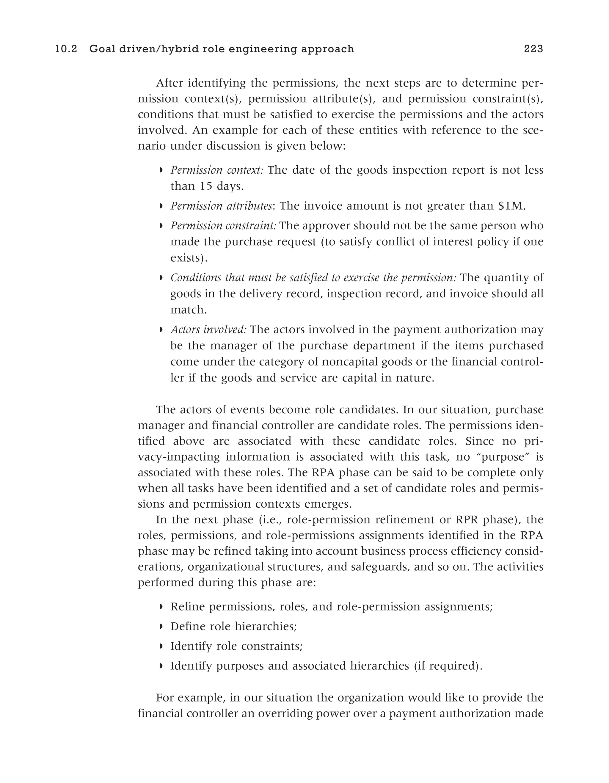 After identifying the permissions, the next steps are to determine per-
mission context(s), permission attribute(s), and permission constraint(s),
conditions that must be satisfied to exercise the permissions and the actors
involved. An example for each of these entities with reference to the sce-
nario under discussion is given below:
◗ Permission context: The date of the goods inspection report is not less
than 15 days.
◗ Permission attributes: The invoice amount is not greater than $1M.
◗ Permission constraint: The approver should not be the same person who
made the purchase request (to satisfy conflict of interest policy if one
exists).
◗ Conditions that must be satisfied to exercise the permission: The quantity of
goods in the delivery record, inspection record, and invoice should all
match.
◗ Actors involved: The actors involved in the payment authorization may
be the manager of the purchase department if the items purchased
come under the category of noncapital goods or the financial control-
ler if the goods and service are capital in nature.
The actors of events become role candidates. In our situation, purchase
manager and financial controller are candidate roles. The permissions iden-
tified above are associated with these candidate roles. Since no pri-
vacy-impacting information is associated with this task, no “purpose” is
associated with these roles. The RPA phase can be said to be complete only
when all tasks have been identified and a set of candidate roles and permis-
sions and permission contexts emerges.
In the next phase (i.e., role-permission refinement or RPR phase), the
roles, permissions, and role-permissions assignments identified in the RPA
phase may be refined taking into account business process efficiency consid-
erations, organizational structures, and safeguards, and so on. The activities
performed during this phase are:
◗ Refine permissions, roles, and role-permission assignments;
◗ Define role hierarchies;
◗ Identify role constraints;
◗ Identify purposes and associated hierarchies (if required).
For example, in our situation the organization would like to provide the
financial controller an overriding power over a payment authorization made
10.2 Goal driven/hybrid role engineering approach 223
 