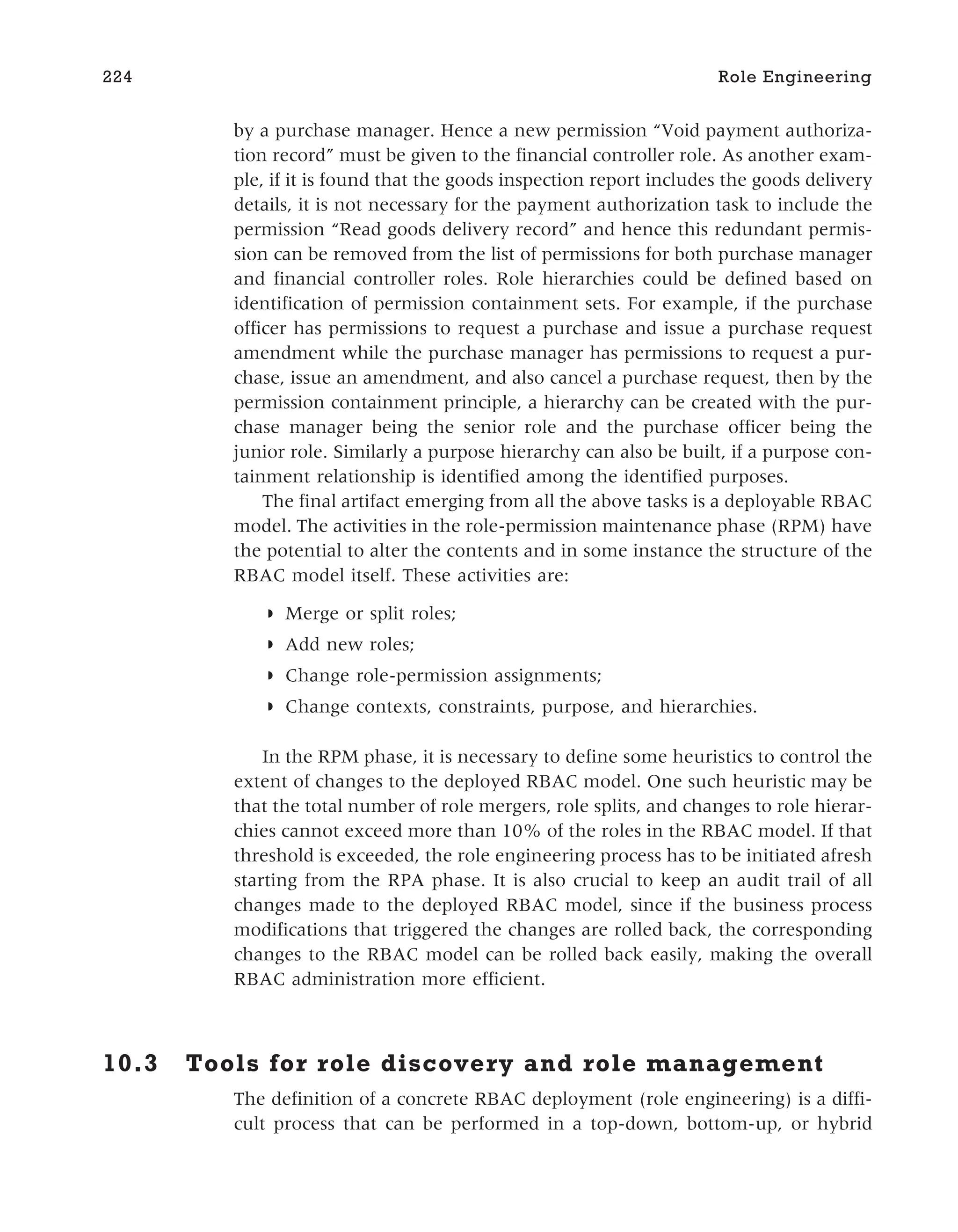 by a purchase manager. Hence a new permission “Void payment authoriza-
tion record” must be given to the financial controller role. As another exam-
ple, if it is found that the goods inspection report includes the goods delivery
details, it is not necessary for the payment authorization task to include the
permission “Read goods delivery record” and hence this redundant permis-
sion can be removed from the list of permissions for both purchase manager
and financial controller roles. Role hierarchies could be defined based on
identification of permission containment sets. For example, if the purchase
officer has permissions to request a purchase and issue a purchase request
amendment while the purchase manager has permissions to request a pur-
chase, issue an amendment, and also cancel a purchase request, then by the
permission containment principle, a hierarchy can be created with the pur-
chase manager being the senior role and the purchase officer being the
junior role. Similarly a purpose hierarchy can also be built, if a purpose con-
tainment relationship is identified among the identified purposes.
The final artifact emerging from all the above tasks is a deployable RBAC
model. The activities in the role-permission maintenance phase (RPM) have
the potential to alter the contents and in some instance the structure of the
RBAC model itself. These activities are:
◗ Merge or split roles;
◗ Add new roles;
◗ Change role-permission assignments;
◗ Change contexts, constraints, purpose, and hierarchies.
In the RPM phase, it is necessary to define some heuristics to control the
extent of changes to the deployed RBAC model. One such heuristic may be
that the total number of role mergers, role splits, and changes to role hierar-
chies cannot exceed more than 10% of the roles in the RBAC model. If that
threshold is exceeded, the role engineering process has to be initiated afresh
starting from the RPA phase. It is also crucial to keep an audit trail of all
changes made to the deployed RBAC model, since if the business process
modifications that triggered the changes are rolled back, the corresponding
changes to the RBAC model can be rolled back easily, making the overall
RBAC administration more efficient.
10.3 Tools for role discovery and role management
The definition of a concrete RBAC deployment (role engineering) is a diffi-
cult process that can be performed in a top-down, bottom-up, or hybrid
224 Role Engineering
 