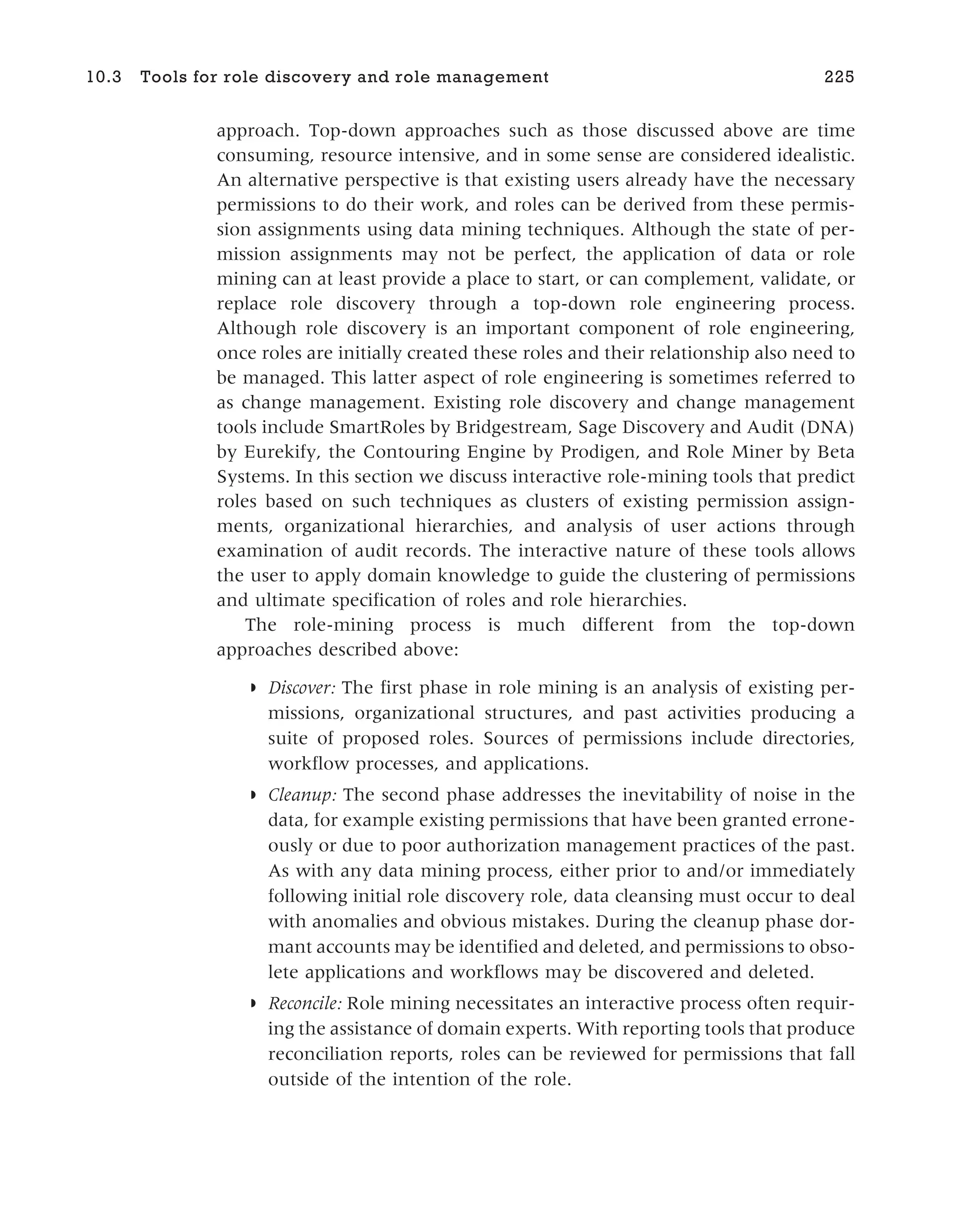 approach. Top-down approaches such as those discussed above are time
consuming, resource intensive, and in some sense are considered idealistic.
An alternative perspective is that existing users already have the necessary
permissions to do their work, and roles can be derived from these permis-
sion assignments using data mining techniques. Although the state of per-
mission assignments may not be perfect, the application of data or role
mining can at least provide a place to start, or can complement, validate, or
replace role discovery through a top-down role engineering process.
Although role discovery is an important component of role engineering,
once roles are initially created these roles and their relationship also need to
be managed. This latter aspect of role engineering is sometimes referred to
as change management. Existing role discovery and change management
tools include SmartRoles by Bridgestream, Sage Discovery and Audit (DNA)
by Eurekify, the Contouring Engine by Prodigen, and Role Miner by Beta
Systems. In this section we discuss interactive role-mining tools that predict
roles based on such techniques as clusters of existing permission assign-
ments, organizational hierarchies, and analysis of user actions through
examination of audit records. The interactive nature of these tools allows
the user to apply domain knowledge to guide the clustering of permissions
and ultimate specification of roles and role hierarchies.
The role-mining process is much different from the top-down
approaches described above:
◗ Discover: The first phase in role mining is an analysis of existing per-
missions, organizational structures, and past activities producing a
suite of proposed roles. Sources of permissions include directories,
workflow processes, and applications.
◗ Cleanup: The second phase addresses the inevitability of noise in the
data, for example existing permissions that have been granted errone-
ously or due to poor authorization management practices of the past.
As with any data mining process, either prior to and/or immediately
following initial role discovery role, data cleansing must occur to deal
with anomalies and obvious mistakes. During the cleanup phase dor-
mant accounts may be identified and deleted, and permissions to obso-
lete applications and workflows may be discovered and deleted.
◗ Reconcile: Role mining necessitates an interactive process often requir-
ing the assistance of domain experts. With reporting tools that produce
reconciliation reports, roles can be reviewed for permissions that fall
outside of the intention of the role.
10.3 Tools for role discovery and role management 225
 