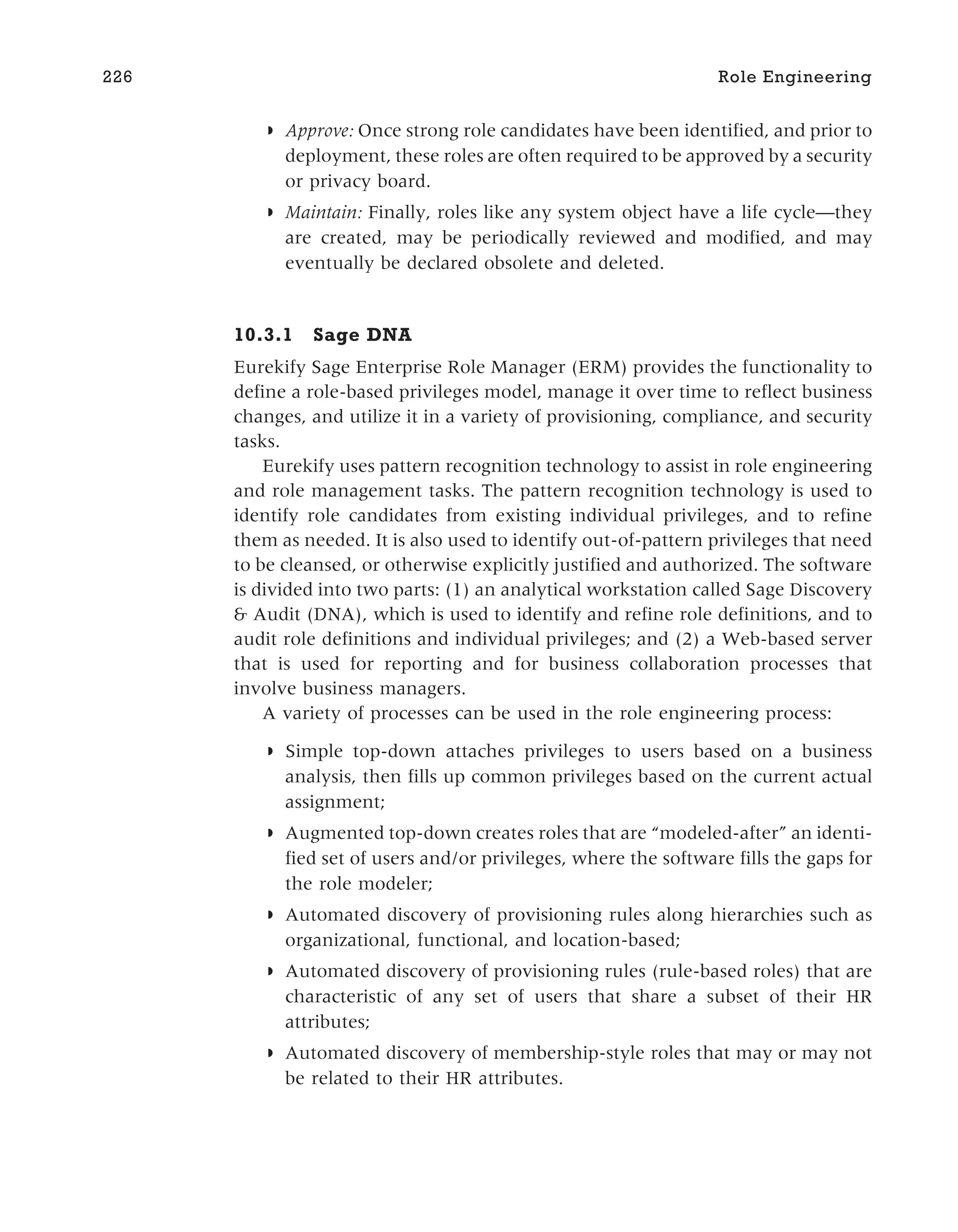◗ Approve: Once strong role candidates have been identified, and prior to
deployment, these roles are often required to be approved by a security
or privacy board.
◗ Maintain: Finally, roles like any system object have a life cycle—they
are created, may be periodically reviewed and modified, and may
eventually be declared obsolete and deleted.
10.3.1 Sage DNA
Eurekify Sage Enterprise Role Manager (ERM) provides the functionality to
define a role-based privileges model, manage it over time to reflect business
changes, and utilize it in a variety of provisioning, compliance, and security
tasks.
Eurekify uses pattern recognition technology to assist in role engineering
and role management tasks. The pattern recognition technology is used to
identify role candidates from existing individual privileges, and to refine
them as needed. It is also used to identify out-of-pattern privileges that need
to be cleansed, or otherwise explicitly justified and authorized. The software
is divided into two parts: (1) an analytical workstation called Sage Discovery
& Audit (DNA), which is used to identify and refine role definitions, and to
audit role definitions and individual privileges; and (2) a Web-based server
that is used for reporting and for business collaboration processes that
involve business managers.
A variety of processes can be used in the role engineering process:
◗ Simple top-down attaches privileges to users based on a business
analysis, then fills up common privileges based on the current actual
assignment;
◗ Augmented top-down creates roles that are “modeled-after” an identi-
fied set of users and/or privileges, where the software fills the gaps for
the role modeler;
◗ Automated discovery of provisioning rules along hierarchies such as
organizational, functional, and location-based;
◗ Automated discovery of provisioning rules (rule-based roles) that are
characteristic of any set of users that share a subset of their HR
attributes;
◗ Automated discovery of membership-style roles that may or may not
be related to their HR attributes.
226 Role Engineering
 