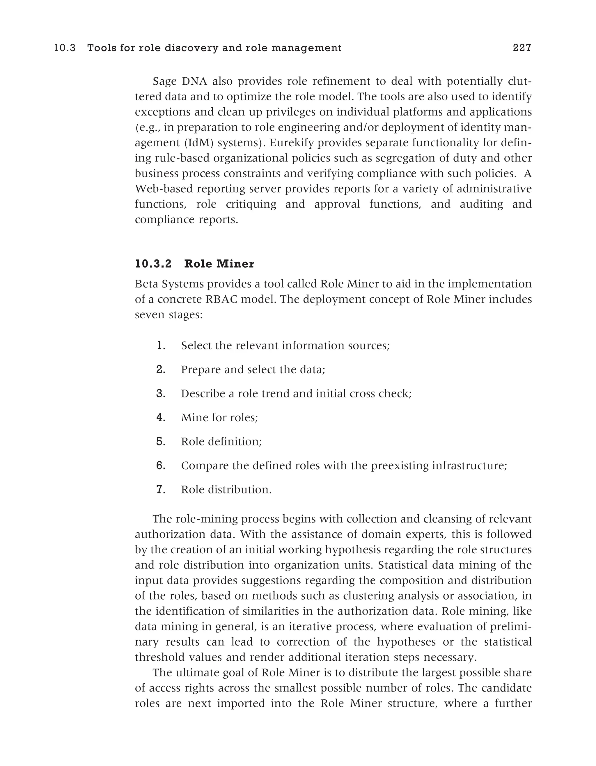 Sage DNA also provides role refinement to deal with potentially clut-
tered data and to optimize the role model. The tools are also used to identify
exceptions and clean up privileges on individual platforms and applications
(e.g., in preparation to role engineering and/or deployment of identity man-
agement (IdM) systems). Eurekify provides separate functionality for defin-
ing rule-based organizational policies such as segregation of duty and other
business process constraints and verifying compliance with such policies. A
Web-based reporting server provides reports for a variety of administrative
functions, role critiquing and approval functions, and auditing and
compliance reports.
10.3.2 Role Miner
Beta Systems provides a tool called Role Miner to aid in the implementation
of a concrete RBAC model. The deployment concept of Role Miner includes
seven stages:
1. Select the relevant information sources;
2. Prepare and select the data;
3. Describe a role trend and initial cross check;
4. Mine for roles;
5. Role definition;
6. Compare the defined roles with the preexisting infrastructure;
7. Role distribution.
The role-mining process begins with collection and cleansing of relevant
authorization data. With the assistance of domain experts, this is followed
by the creation of an initial working hypothesis regarding the role structures
and role distribution into organization units. Statistical data mining of the
input data provides suggestions regarding the composition and distribution
of the roles, based on methods such as clustering analysis or association, in
the identification of similarities in the authorization data. Role mining, like
data mining in general, is an iterative process, where evaluation of prelimi-
nary results can lead to correction of the hypotheses or the statistical
threshold values and render additional iteration steps necessary.
The ultimate goal of Role Miner is to distribute the largest possible share
of access rights across the smallest possible number of roles. The candidate
roles are next imported into the Role Miner structure, where a further
10.3 Tools for role discovery and role management 227
 