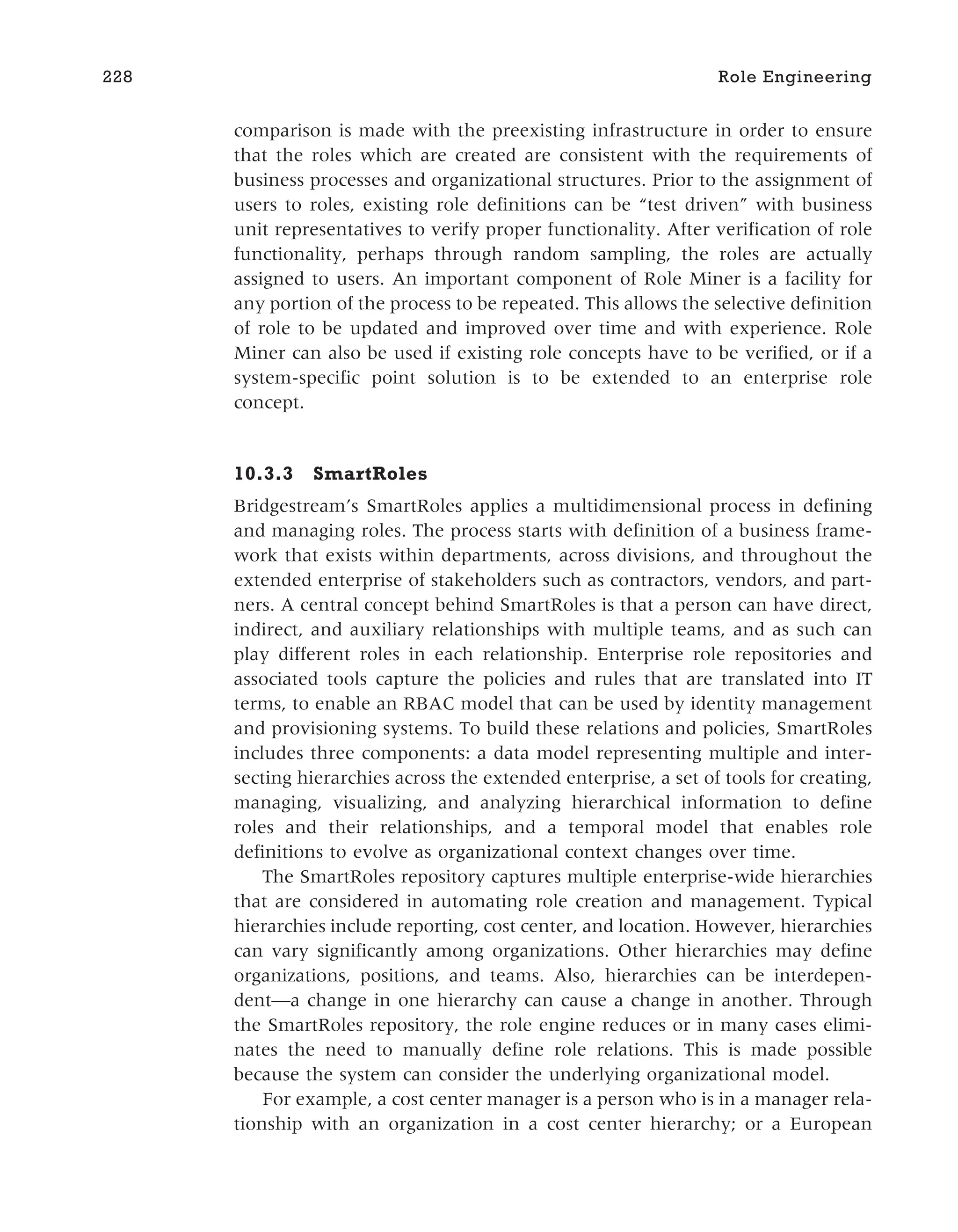 comparison is made with the preexisting infrastructure in order to ensure
that the roles which are created are consistent with the requirements of
business processes and organizational structures. Prior to the assignment of
users to roles, existing role definitions can be “test driven” with business
unit representatives to verify proper functionality. After verification of role
functionality, perhaps through random sampling, the roles are actually
assigned to users. An important component of Role Miner is a facility for
any portion of the process to be repeated. This allows the selective definition
of role to be updated and improved over time and with experience. Role
Miner can also be used if existing role concepts have to be verified, or if a
system-specific point solution is to be extended to an enterprise role
concept.
10.3.3 SmartRoles
Bridgestream’s SmartRoles applies a multidimensional process in defining
and managing roles. The process starts with definition of a business frame-
work that exists within departments, across divisions, and throughout the
extended enterprise of stakeholders such as contractors, vendors, and part-
ners. A central concept behind SmartRoles is that a person can have direct,
indirect, and auxiliary relationships with multiple teams, and as such can
play different roles in each relationship. Enterprise role repositories and
associated tools capture the policies and rules that are translated into IT
terms, to enable an RBAC model that can be used by identity management
and provisioning systems. To build these relations and policies, SmartRoles
includes three components: a data model representing multiple and inter-
secting hierarchies across the extended enterprise, a set of tools for creating,
managing, visualizing, and analyzing hierarchical information to define
roles and their relationships, and a temporal model that enables role
definitions to evolve as organizational context changes over time.
The SmartRoles repository captures multiple enterprise-wide hierarchies
that are considered in automating role creation and management. Typical
hierarchies include reporting, cost center, and location. However, hierarchies
can vary significantly among organizations. Other hierarchies may define
organizations, positions, and teams. Also, hierarchies can be interdepen-
dent—a change in one hierarchy can cause a change in another. Through
the SmartRoles repository, the role engine reduces or in many cases elimi-
nates the need to manually define role relations. This is made possible
because the system can consider the underlying organizational model.
For example, a cost center manager is a person who is in a manager rela-
tionship with an organization in a cost center hierarchy; or a European
228 Role Engineering
 