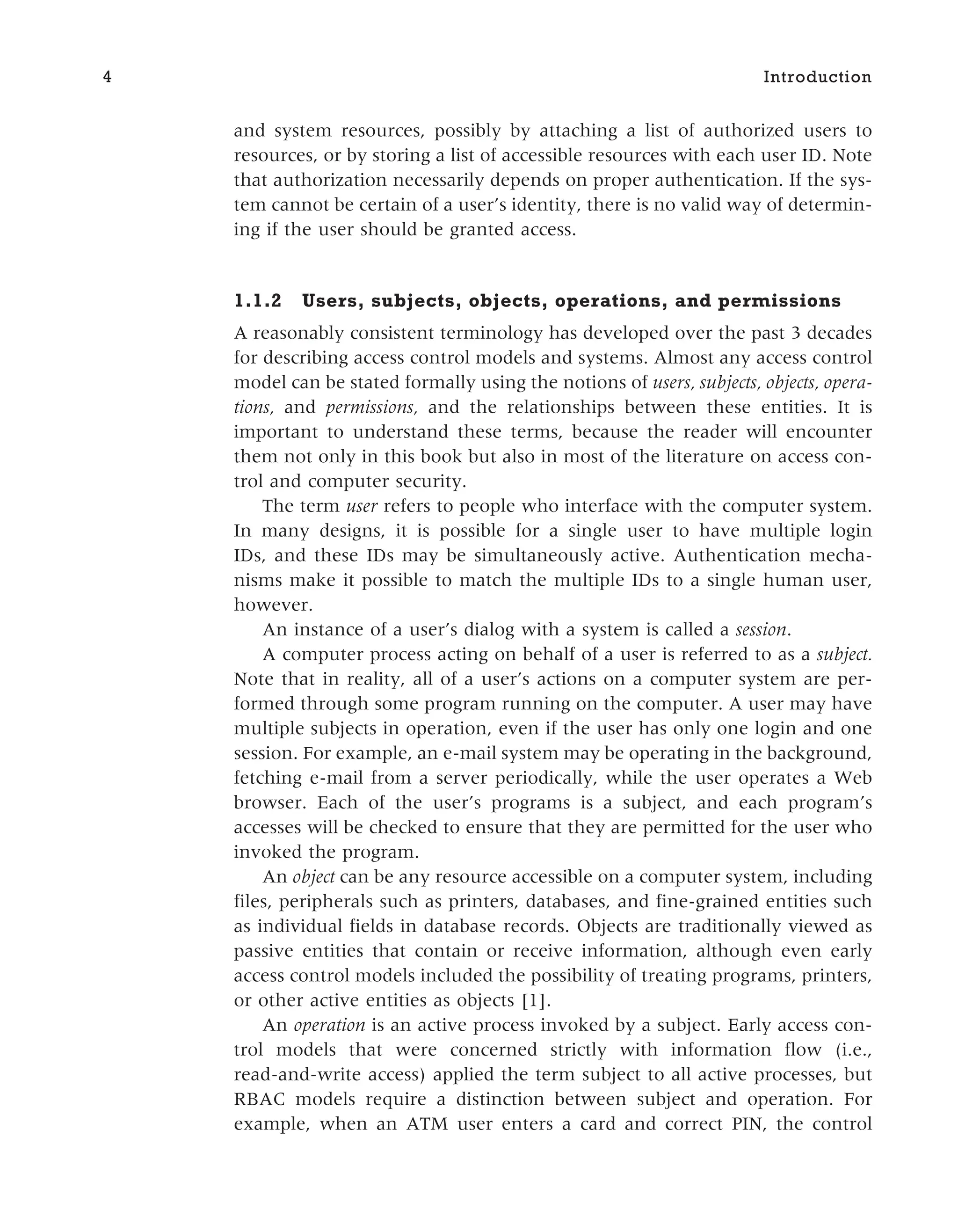 and system resources, possibly by attaching a list of authorized users to
resources, or by storing a list of accessible resources with each user ID. Note
that authorization necessarily depends on proper authentication. If the sys-
tem cannot be certain of a user’s identity, there is no valid way of determin-
ing if the user should be granted access.
1.1.2 Users, subjects, objects, operations, and permissions
A reasonably consistent terminology has developed over the past 3 decades
for describing access control models and systems. Almost any access control
model can be stated formally using the notions of users, subjects, objects, opera-
tions, and permissions, and the relationships between these entities. It is
important to understand these terms, because the reader will encounter
them not only in this book but also in most of the literature on access con-
trol and computer security.
The term user refers to people who interface with the computer system.
In many designs, it is possible for a single user to have multiple login
IDs, and these IDs may be simultaneously active. Authentication mecha-
nisms make it possible to match the multiple IDs to a single human user,
however.
An instance of a user’s dialog with a system is called a session.
A computer process acting on behalf of a user is referred to as a subject.
Note that in reality, all of a user’s actions on a computer system are per-
formed through some program running on the computer. A user may have
multiple subjects in operation, even if the user has only one login and one
session. For example, an e-mail system may be operating in the background,
fetching e-mail from a server periodically, while the user operates a Web
browser. Each of the user’s programs is a subject, and each program’s
accesses will be checked to ensure that they are permitted for the user who
invoked the program.
An object can be any resource accessible on a computer system, including
files, peripherals such as printers, databases, and fine-grained entities such
as individual fields in database records. Objects are traditionally viewed as
passive entities that contain or receive information, although even early
access control models included the possibility of treating programs, printers,
or other active entities as objects [1].
An operation is an active process invoked by a subject. Early access con-
trol models that were concerned strictly with information flow (i.e.,
read-and-write access) applied the term subject to all active processes, but
RBAC models require a distinction between subject and operation. For
example, when an ATM user enters a card and correct PIN, the control
4 Introduction
 
