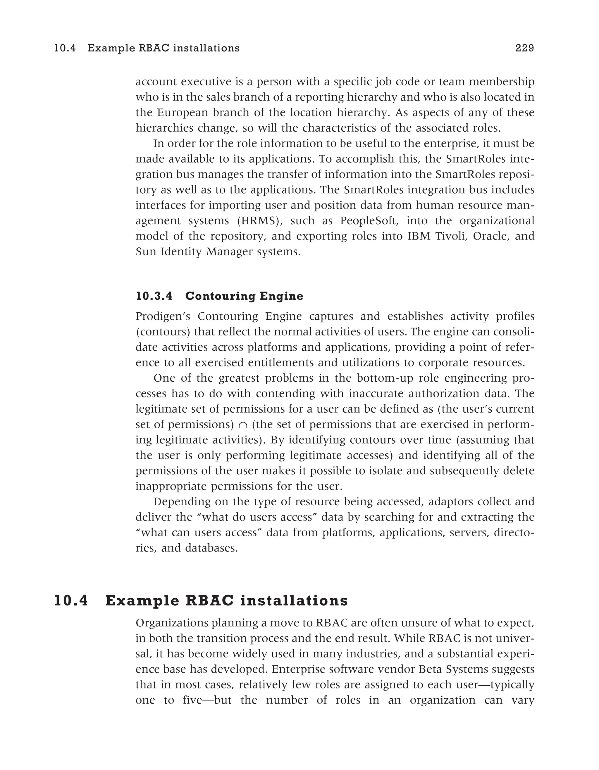 account executive is a person with a specific job code or team membership
who is in the sales branch of a reporting hierarchy and who is also located in
the European branch of the location hierarchy. As aspects of any of these
hierarchies change, so will the characteristics of the associated roles.
In order for the role information to be useful to the enterprise, it must be
made available to its applications. To accomplish this, the SmartRoles inte-
gration bus manages the transfer of information into the SmartRoles reposi-
tory as well as to the applications. The SmartRoles integration bus includes
interfaces for importing user and position data from human resource man-
agement systems (HRMS), such as PeopleSoft, into the organizational
model of the repository, and exporting roles into IBM Tivoli, Oracle, and
Sun Identity Manager systems.
10.3.4 Contouring Engine
Prodigen’s Contouring Engine captures and establishes activity profiles
(contours) that reflect the normal activities of users. The engine can consoli-
date activities across platforms and applications, providing a point of refer-
ence to all exercised entitlements and utilizations to corporate resources.
One of the greatest problems in the bottom-up role engineering pro-
cesses has to do with contending with inaccurate authorization data. The
legitimate set of permissions for a user can be defined as (the user’s current
set of permissions) ∩ (the set of permissions that are exercised in perform-
ing legitimate activities). By identifying contours over time (assuming that
the user is only performing legitimate accesses) and identifying all of the
permissions of the user makes it possible to isolate and subsequently delete
inappropriate permissions for the user.
Depending on the type of resource being accessed, adaptors collect and
deliver the “what do users access” data by searching for and extracting the
“what can users access” data from platforms, applications, servers, directo-
ries, and databases.
10.4 Example RBAC installations
Organizations planning a move to RBAC are often unsure of what to expect,
in both the transition process and the end result. While RBAC is not univer-
sal, it has become widely used in many industries, and a substantial experi-
ence base has developed. Enterprise software vendor Beta Systems suggests
that in most cases, relatively few roles are assigned to each user—typically
one to five—but the number of roles in an organization can vary
10.4 Example RBAC installations 229
 