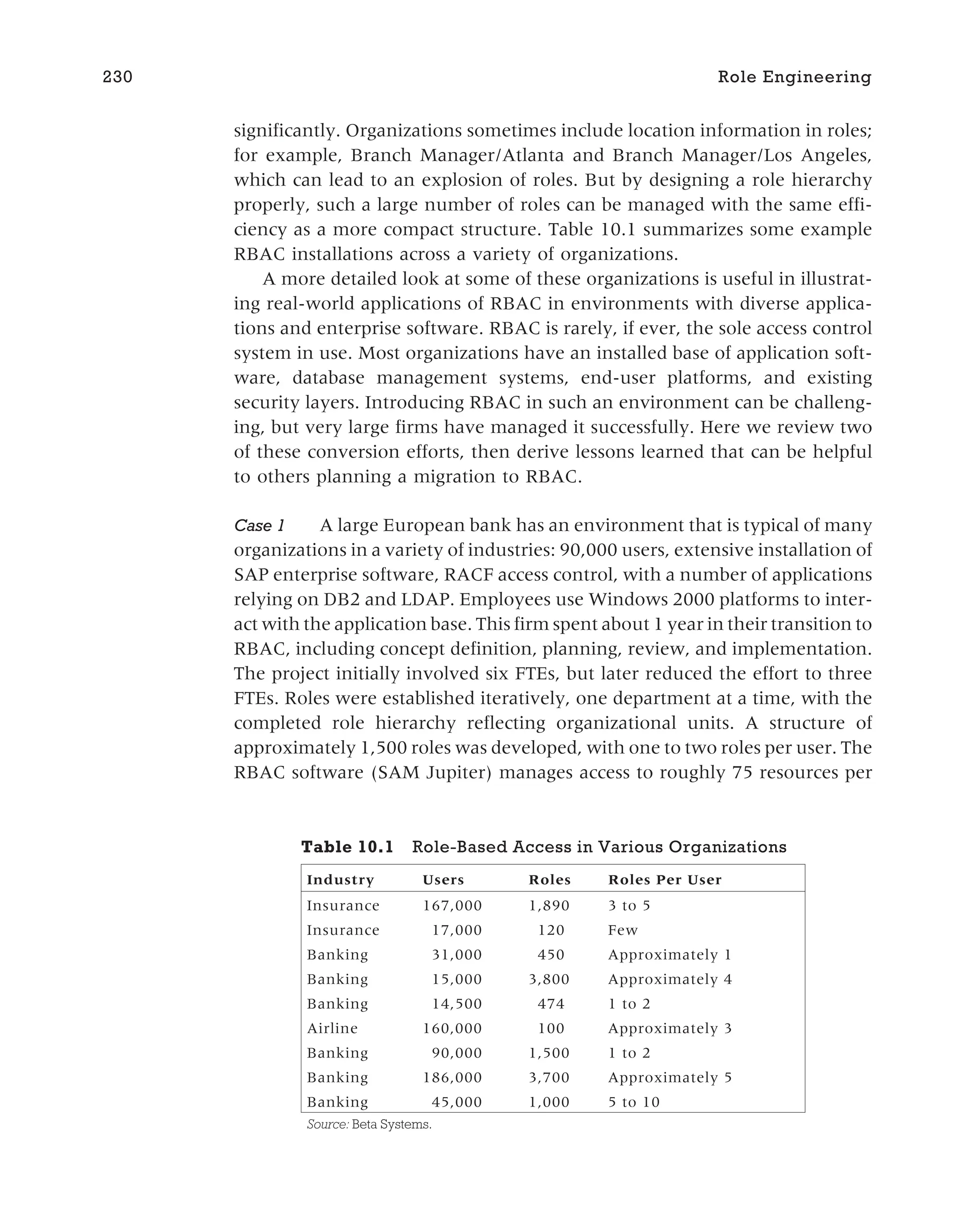 significantly. Organizations sometimes include location information in roles;
for example, Branch Manager/Atlanta and Branch Manager/Los Angeles,
which can lead to an explosion of roles. But by designing a role hierarchy
properly, such a large number of roles can be managed with the same effi-
ciency as a more compact structure. Table 10.1 summarizes some example
RBAC installations across a variety of organizations.
A more detailed look at some of these organizations is useful in illustrat-
ing real-world applications of RBAC in environments with diverse applica-
tions and enterprise software. RBAC is rarely, if ever, the sole access control
system in use. Most organizations have an installed base of application soft-
ware, database management systems, end-user platforms, and existing
security layers. Introducing RBAC in such an environment can be challeng-
ing, but very large firms have managed it successfully. Here we review two
of these conversion efforts, then derive lessons learned that can be helpful
to others planning a migration to RBAC.
Case 1 A large European bank has an environment that is typical of many
organizations in a variety of industries: 90,000 users, extensive installation of
SAP enterprise software, RACF access control, with a number of applications
relying on DB2 and LDAP. Employees use Windows 2000 platforms to inter-
act with the application base. This firm spent about 1 year in their transition to
RBAC, including concept definition, planning, review, and implementation.
The project initially involved six FTEs, but later reduced the effort to three
FTEs. Roles were established iteratively, one department at a time, with the
completed role hierarchy reflecting organizational units. A structure of
approximately 1,500 roles was developed, with one to two roles per user. The
RBAC software (SAM Jupiter) manages access to roughly 75 resources per
230 Role Engineering
Table 10.1 Role-Based Access in Various Organizations
Industry Users Roles Roles Per User
Insurance 167,000 1,890 3 to 5
Insurance 17,000 120 Few
Banking 31,000 450 Approximately 1
Banking 15,000 3,800 Approximately 4
Banking 14,500 474 1 to 2
Airline 160,000 100 Approximately 3
Banking 90,000 1,500 1 to 2
Banking 186,000 3,700 Approximately 5
Banking 45,000 1,000 5 to 10
Source: Beta Systems.
 