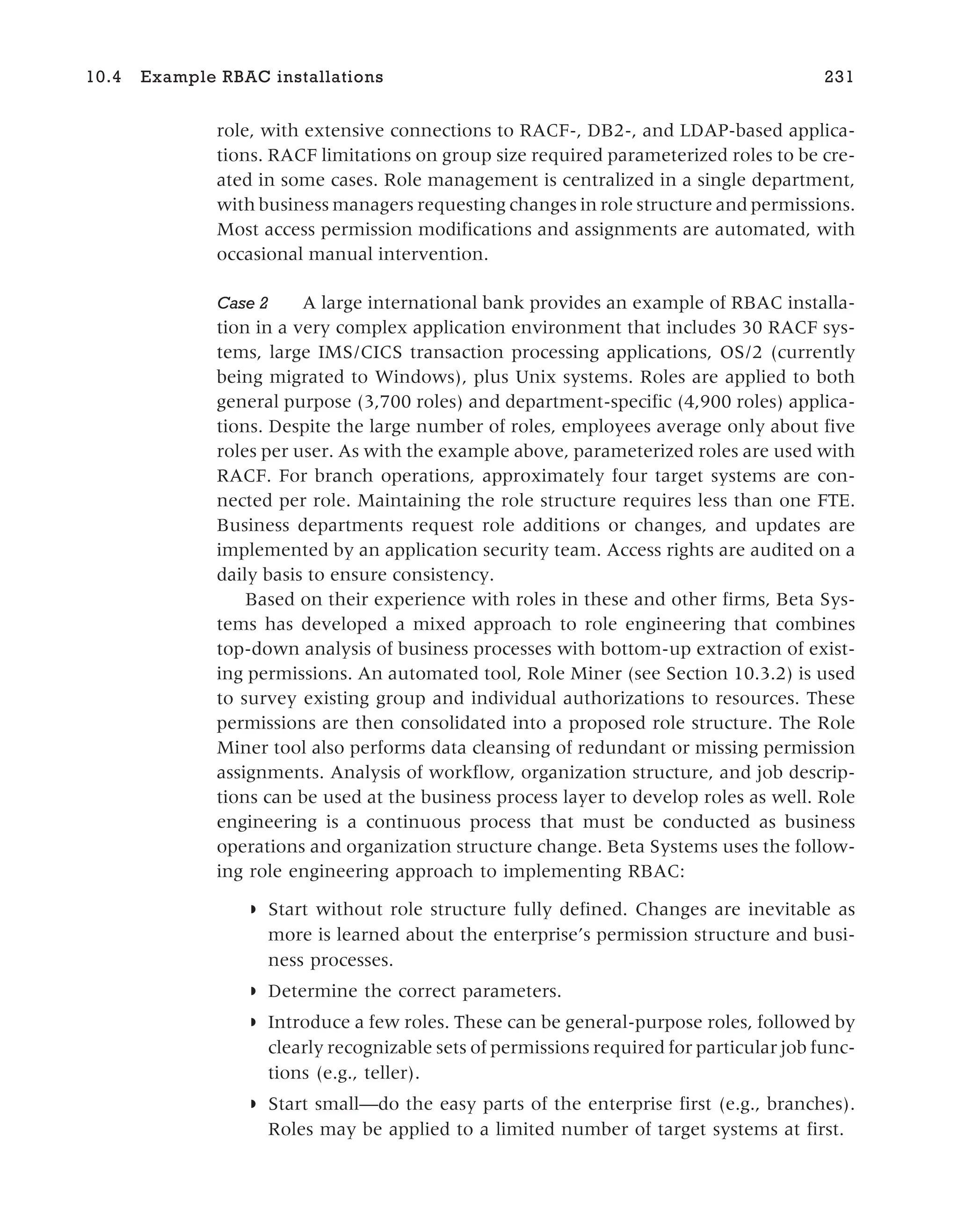 role, with extensive connections to RACF-, DB2-, and LDAP-based applica-
tions. RACF limitations on group size required parameterized roles to be cre-
ated in some cases. Role management is centralized in a single department,
with business managers requesting changes in role structure and permissions.
Most access permission modifications and assignments are automated, with
occasional manual intervention.
Case 2 A large international bank provides an example of RBAC installa-
tion in a very complex application environment that includes 30 RACF sys-
tems, large IMS/CICS transaction processing applications, OS/2 (currently
being migrated to Windows), plus Unix systems. Roles are applied to both
general purpose (3,700 roles) and department-specific (4,900 roles) applica-
tions. Despite the large number of roles, employees average only about five
roles per user. As with the example above, parameterized roles are used with
RACF. For branch operations, approximately four target systems are con-
nected per role. Maintaining the role structure requires less than one FTE.
Business departments request role additions or changes, and updates are
implemented by an application security team. Access rights are audited on a
daily basis to ensure consistency.
Based on their experience with roles in these and other firms, Beta Sys-
tems has developed a mixed approach to role engineering that combines
top-down analysis of business processes with bottom-up extraction of exist-
ing permissions. An automated tool, Role Miner (see Section 10.3.2) is used
to survey existing group and individual authorizations to resources. These
permissions are then consolidated into a proposed role structure. The Role
Miner tool also performs data cleansing of redundant or missing permission
assignments. Analysis of workflow, organization structure, and job descrip-
tions can be used at the business process layer to develop roles as well. Role
engineering is a continuous process that must be conducted as business
operations and organization structure change. Beta Systems uses the follow-
ing role engineering approach to implementing RBAC:
◗ Start without role structure fully defined. Changes are inevitable as
more is learned about the enterprise’s permission structure and busi-
ness processes.
◗ Determine the correct parameters.
◗ Introduce a few roles. These can be general-purpose roles, followed by
clearly recognizable sets of permissions required for particular job func-
tions (e.g., teller).
◗ Start small—do the easy parts of the enterprise first (e.g., branches).
Roles may be applied to a limited number of target systems at first.
10.4 Example RBAC installations 231
 