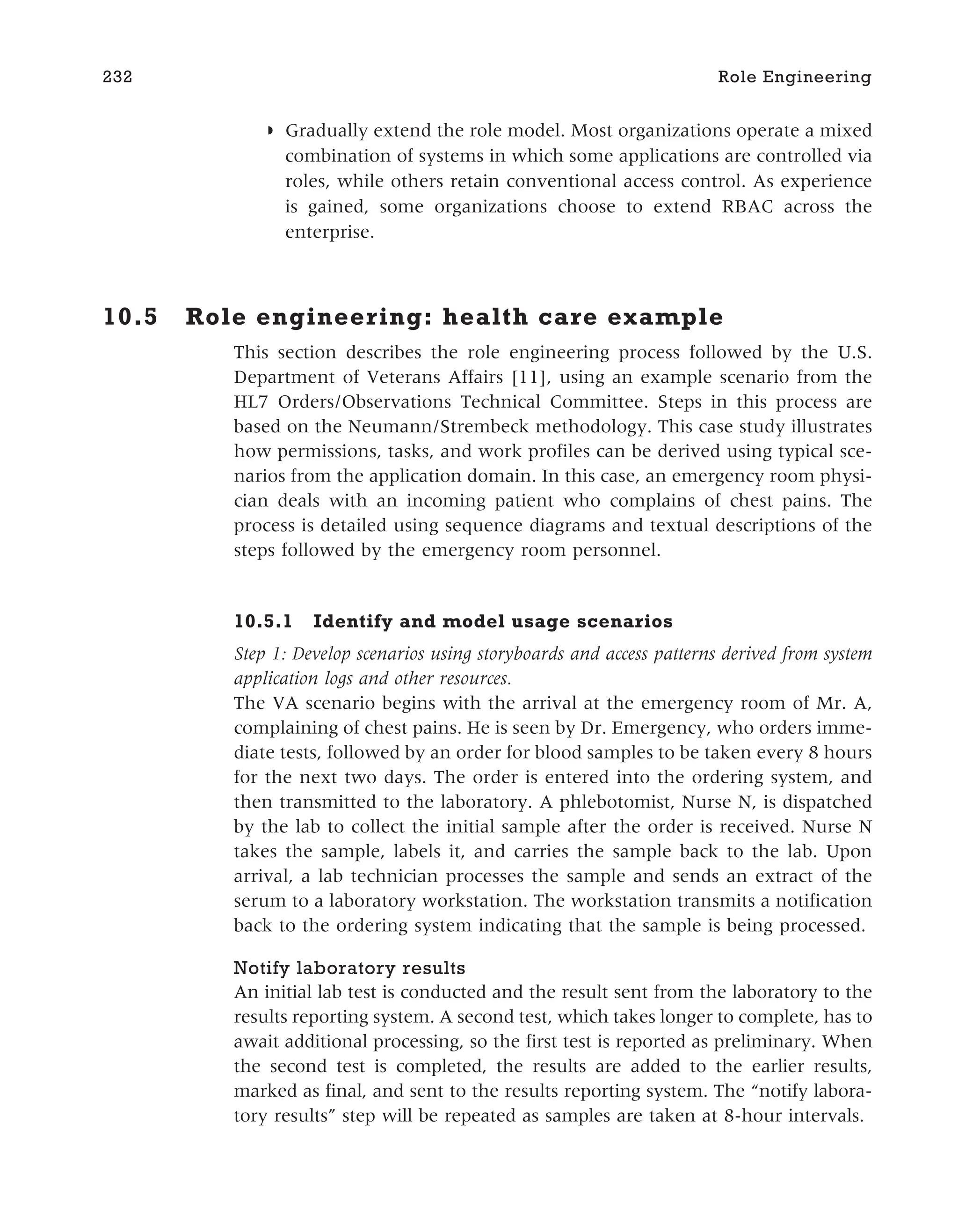 ◗ Gradually extend the role model. Most organizations operate a mixed
combination of systems in which some applications are controlled via
roles, while others retain conventional access control. As experience
is gained, some organizations choose to extend RBAC across the
enterprise.
10.5 Role engineering: health care example
This section describes the role engineering process followed by the U.S.
Department of Veterans Affairs [11], using an example scenario from the
HL7 Orders/Observations Technical Committee. Steps in this process are
based on the Neumann/Strembeck methodology. This case study illustrates
how permissions, tasks, and work profiles can be derived using typical sce-
narios from the application domain. In this case, an emergency room physi-
cian deals with an incoming patient who complains of chest pains. The
process is detailed using sequence diagrams and textual descriptions of the
steps followed by the emergency room personnel.
10.5.1 Identify and model usage scenarios
Step 1: Develop scenarios using storyboards and access patterns derived from system
application logs and other resources.
The VA scenario begins with the arrival at the emergency room of Mr. A,
complaining of chest pains. He is seen by Dr. Emergency, who orders imme-
diate tests, followed by an order for blood samples to be taken every 8 hours
for the next two days. The order is entered into the ordering system, and
then transmitted to the laboratory. A phlebotomist, Nurse N, is dispatched
by the lab to collect the initial sample after the order is received. Nurse N
takes the sample, labels it, and carries the sample back to the lab. Upon
arrival, a lab technician processes the sample and sends an extract of the
serum to a laboratory workstation. The workstation transmits a notification
back to the ordering system indicating that the sample is being processed.
Notify laboratory results
An initial lab test is conducted and the result sent from the laboratory to the
results reporting system. A second test, which takes longer to complete, has to
await additional processing, so the first test is reported as preliminary. When
the second test is completed, the results are added to the earlier results,
marked as final, and sent to the results reporting system. The “notify labora-
tory results” step will be repeated as samples are taken at 8-hour intervals.
232 Role Engineering
 