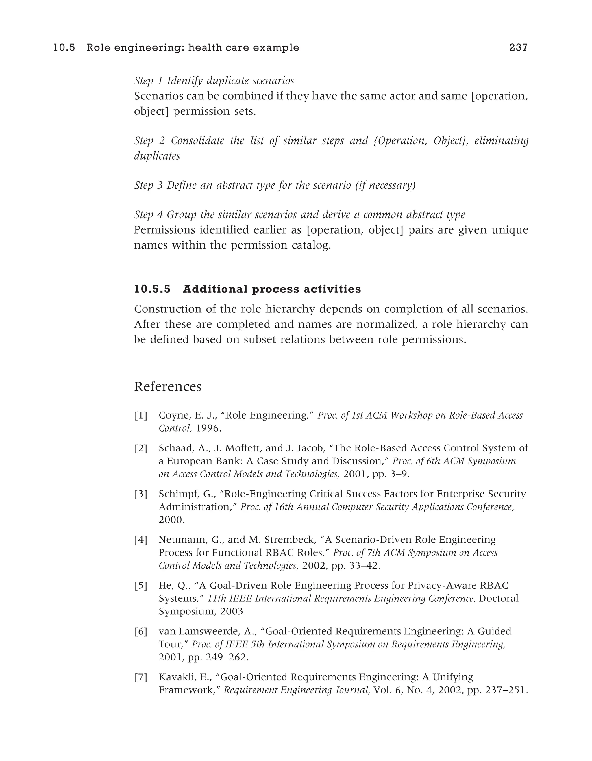 Step 1 Identify duplicate scenarios
Scenarios can be combined if they have the same actor and same [operation,
object] permission sets.
Step 2 Consolidate the list of similar steps and {Operation, Object}, eliminating
duplicates
Step 3 Define an abstract type for the scenario (if necessary)
Step 4 Group the similar scenarios and derive a common abstract type
Permissions identified earlier as [operation, object] pairs are given unique
names within the permission catalog.
10.5.5 Additional process activities
Construction of the role hierarchy depends on completion of all scenarios.
After these are completed and names are normalized, a role hierarchy can
be defined based on subset relations between role permissions.
References
[1] Coyne, E. J., “Role Engineering,” Proc. of 1st ACM Workshop on Role-Based Access
Control, 1996.
[2] Schaad, A., J. Moffett, and J. Jacob, “The Role-Based Access Control System of
a European Bank: A Case Study and Discussion,” Proc. of 6th ACM Symposium
on Access Control Models and Technologies, 2001, pp. 3–9.
[3] Schimpf, G., “Role-Engineering Critical Success Factors for Enterprise Security
Administration,” Proc. of 16th Annual Computer Security Applications Conference,
2000.
[4] Neumann, G., and M. Strembeck, “A Scenario-Driven Role Engineering
Process for Functional RBAC Roles,” Proc. of 7th ACM Symposium on Access
Control Models and Technologies, 2002, pp. 33–42.
[5] He, Q., “A Goal-Driven Role Engineering Process for Privacy-Aware RBAC
Systems,” 11th IEEE International Requirements Engineering Conference, Doctoral
Symposium, 2003.
[6] van Lamsweerde, A., “Goal-Oriented Requirements Engineering: A Guided
Tour,” Proc. of IEEE 5th International Symposium on Requirements Engineering,
2001, pp. 249–262.
[7] Kavakli, E., “Goal-Oriented Requirements Engineering: A Unifying
Framework,” Requirement Engineering Journal, Vol. 6, No. 4, 2002, pp. 237–251.
10.5 Role engineering: health care example 237
 