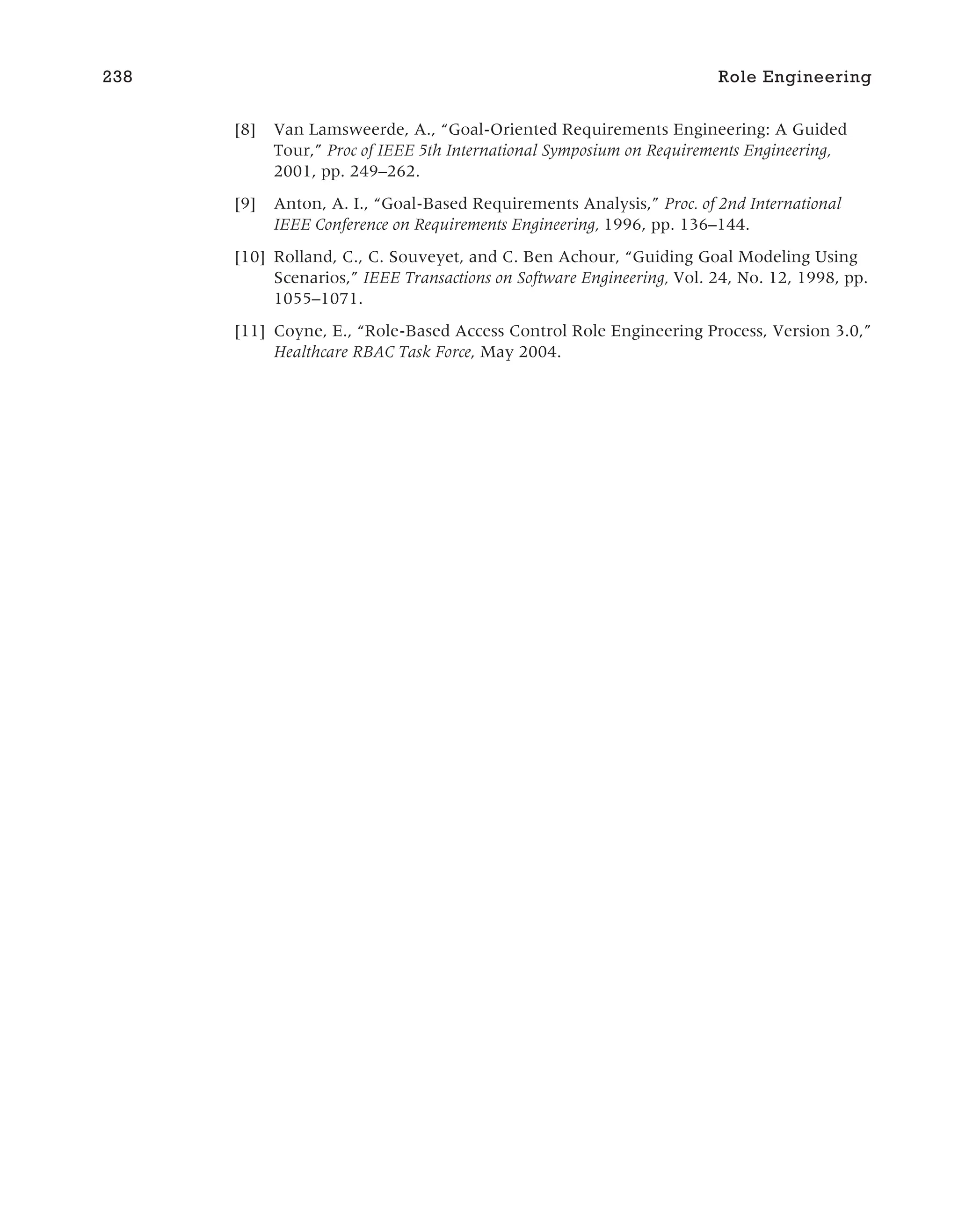 [8] Van Lamsweerde, A., “Goal-Oriented Requirements Engineering: A Guided
Tour,” Proc of IEEE 5th International Symposium on Requirements Engineering,
2001, pp. 249–262.
[9] Anton, A. I., “Goal-Based Requirements Analysis,” Proc. of 2nd International
IEEE Conference on Requirements Engineering, 1996, pp. 136–144.
[10] Rolland, C., C. Souveyet, and C. Ben Achour, “Guiding Goal Modeling Using
Scenarios,” IEEE Transactions on Software Engineering, Vol. 24, No. 12, 1998, pp.
1055–1071.
[11] Coyne, E., “Role-Based Access Control Role Engineering Process, Version 3.0,”
Healthcare RBAC Task Force, May 2004.
238 Role Engineering
 